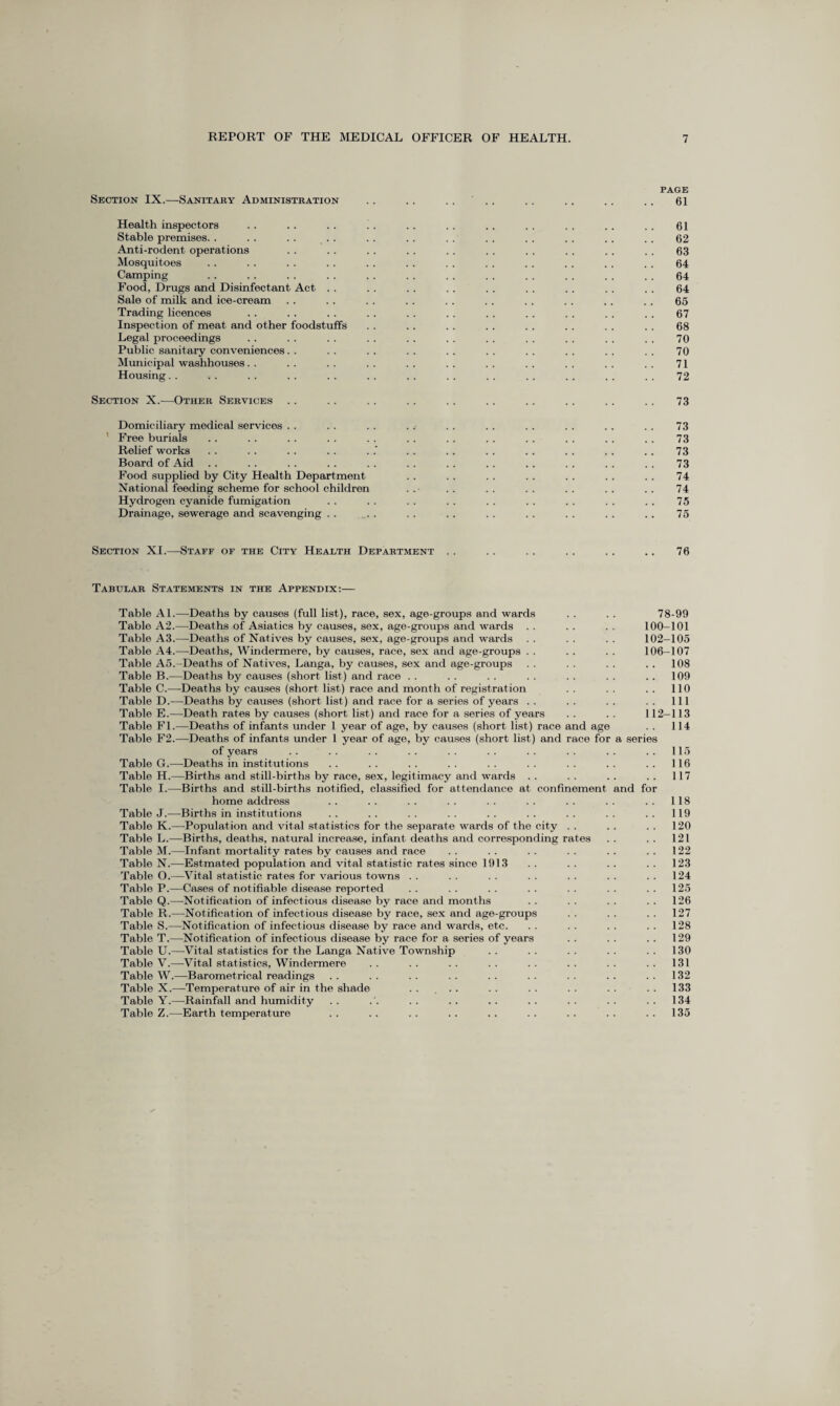 PAGE Section IX.—Sanitary Administration .. .. .... .. . . .. . . 61 Health inspectors . . . . . . ! . . . .. . . . . . . .. . . 61 Stable premises. . . . . . . . . . . . . . . . . . . . . . . . 62 Anti-rodent operations . . . . . . . . . . . . . . . . . . . . 63 Mosquitoes .. .. . . . . . . . . . . . . .. . . . . . . 64 Camping . . . . . . . . . . . . . . . . . . . . . . . . 64 Food, Drugs and Disinfectant Act . . . . . . . . . . . . . . . . . . 64 Sale of milk and ice-cream . . . . . . . . . . . . . . . . . . . . 65 Trading licences . . . . . . . . . . . . . . . . . . . . . . 67 Inspection of meat and other foodstuffs . . .. . . . . . . . . . . .. 68 Legal proceedings . . . . . . . . . . . . . . . . . . . . . . 70 Public sanitary conveniences. . . . . . . . . . . . . . . . . . . . 70 Municipal washhouses . . . . . . . . . . . . . . .. . . . . . . 71 Housing. . .. . . . . . . . . . . . . . . . . . . . . . . 72 Section X.—Other Services . . . . . . . . . . . . . . . . . . . . 73 Domiciliary medical services . . . . . . . . . . . . . . . . . . . . 73 Free burials . . . . . . . . . . . . . . . . . . . . .. . . 73 Relief works . . . . . . . . . .' . . .. . . . . . . . . . . 73 Board of Aid .. . . . . . . . . . . . . . . . . . . .. . . 73 Food supplied by City Health Department . . . . . . . . . . . . .. 74 National feeding scheme for school children . . . . . . . . . . . . . . 74 Hydrogen cyanide fumigation . . . . . . . . . . . . . . . . . . 75 Drainage, sewerage and scavenging . . ... . . . .. . . . . . . . . . . 75 Section XI.—Staff of the City Health Department . . . . . . . . . . .. 76 Tabular Statements in the Appendix:— Table Al.—Deaths by causes (full list), race, sex, age-groups and wards . . . . 78-99 Table A2.—Deaths of Asiatics by causes, sex, age-groups and wards . . . . . . 100-101 Table A3.—Deaths of Natives by causes, sex, age-groups and wards . . . . . . 102-105 Table A4.—Deaths, Windermere, by causes, race, sex and age-groups . . . . . . 106-107 Table A5.-Deaths of Natives, Langa, by causes, sex and age-groups . . . . . . .. 108 Table B.—Deaths by causes (short list) and race . . . . . . . . . . . . .. 109 Table C.—Deaths by causes (short list) race and month of registration . . . . . . 110 Table D.—Deaths by causes (short list) and race for a series of years . . . . . . . . Ill Table E.—Death rates by causes (short list) and race for a series of years . . . . 112-113 Table FI.—Deaths of infants under 1 year of age, by causes (short list) race and age . . 114 Table F2.—Deaths of infants under 1 year of age, by causes (short list) and race for a series of years .. .. .. .. .. .. .. .. .. ..115 Table G.—Deaths in institutions . . . . . . . . . . . . . . . . . . 116 Table H.—Births and still-births by race, sex, legitimacy and wards . . . . . . . . 117 Table I.—Births and still-births notified, classified for attendance at confinement and for home address .. .. .. .. .. .. .. .. ..118 Table J.—Births in institutions .. .. .. .. .. .. .. .. ..119 Table K.—Population and vital statistics for the separate wards of the city . . . . . . 120 Table L.—Births, deaths, natural increase, infant deaths and corresponding rates . . . . 121 Table M.—Infant mortality rates by causes and race . . . . . . . . .. . . 122 Table N.—Estmated population and vital statistic rates since 1913 .. .. .. .. 123 Table O.-—Vital statistic rates for various towns . . . . . . . . . . . . 124 Table P.—Cases of notifiable disease reported . . . . . . . . . . . . 125 Table Q.—Notification of infectious disease by race and months . . . . . . .. 126 Table R.—Notification of infectious disease by race, sex and age-groups . . . . . . 127 Table S.—Notification of infectious disease by race and wards, etc. . . . . . . . . 128 Table T.—Notification of infectious disease by race for a series of years . . . . . . 129 Table U.—Vital statistics for the Langa Native Township . . . . . . . . . . 130 Table V.—Vital statistics, Windermere .. .. .. .. .. .. .. .. 131 Table W.—Barometrical readings . . . . . . . . . . . . . . . . 132 Table X.—Temperature of air in the shade .. ... .. .. .. .. .. 133 Table Y.—Rainfall and humidity . . . . . . . . . . . . . . . . 134 Table Z.—Earth temperature . . . . . . . . . . . . . . . . . . 135