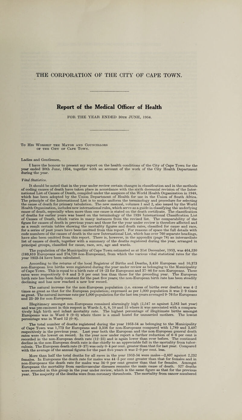 THE CORPORATION OF THE CITY OF CAPE TOWN. Report of the Medical Officer of Health FOR THE YEAR ENDED 30th JUNE, 1954. To His Worship the Mayor and Councillors op the City of Cape Town. Ladies and Gentlemen, I have the honour to present my report on the health conditions of the City of Cape Town for the year ended 30th June, 1954, together with an account of the work of the City Health Department during the year. Vital Statistics. It should be noted that in the year under review certain changes in classification and in the methods of coding causes of death have taken place in accordance with the sixth decennial revision of the Inter¬ national List of Causes of Death, compiled under the auspices of the World Health Organization in 1948, which has been adopted by the Union Department of Health for use in the Union of South Africa. The principle of the International List is to make uniform the terminology and procedure for selecting the cause of death for primary tabulation. The new manual, volumes 1 and 2, also issued by the World Health Organization, includes new international rules, which serve as a guide in classifying the underlying cause of death, especially when more than one cause is stated on the death certificate. The classification of deaths for earlier years was based on the terminology of the 1938 International Classification List of Causes of Death, which varies in many instances from the revised list. The comparability of the figues for causes of death in previous years and those for the year under review is therefore affected and as a result certain tables showing the mortality figures and death rates, classified for cause and race, for a series of past years have been omitted from this report. For reasons of space the full details with code numbers of the causes of death in the new International List, which has over 760 separate headings, have also been omitted from this report. There is, however, in the appendix (page 78) an intermediate list of causes of death, together with a summary of the deaths registered during the year, arranged in principal groups, classified for cause, race, sex, age and wards. The population of the Municipality of Cape Town estimated as at 31st December, 1953, was 464,530 (189,810 Europeans and 274,720 non-Europeans), from which the various vital statistical rates for the year 1953-54 have been calculated. According to the returns of the local Registrar of Births and Deaths, 3,450 European and 10.373 non-European live births were registered during the year under review as belonging to the Municipality of Cape Town. This is equal to a birth rate of 18 • 23 for Europeans and 37 • 86 for non-Europeans. These rates were respectively 0-8 and 3• 9 per cent less than those for the preceding year. The European birth rate has been fairly constant for the past five years; the non-European birth rate has been steadily declining and has now reached a new low record. The natural increase for the non-European population (i.e. excess of births ever deaths) was 4 • 2 times as great as that for the European population; expressed as per 1,000 population it was 2 • 9 times as great. The natural increase rate per 1,000 population for the last ten years averaged 9-76 for Europeans and 25 • 39 for non-Europeans. Illegitimacy amongst non-Europeans remained alarmingly high (2,547 as against 2,583 last year) and was pre-eminent in this respect in Wards 5, 6, 8, 10 and 15 where it was associated with a compara¬ tively high birth and infant mortality rate. The highest percentage of illegitimate births amongst Europeans was in Ward 9 (9 • 0) where there is a small hostel for unmarried mothers. The lowest percentage was in Ward 12 (0 • 8). The total number of deaths registered during the year 1953-54 as belonging to the Municipality of Cape Town was 1,773 for Europeans and 3,356 for non-Europeans compared with 1,789 and 3,497 respectively in the previous year. Last year both the European and the non-European general death rates were the lowest on record. In the year now under report a further reduction of 6 • 6 per cent is recorded in the non-European death rate (12-25) and is again lower than ever before. The continued decline in the non-European death rate is due chiefly to an appreciable fall in the mortality from tuber¬ culosis. The European death rate (9 • 37) was only 0 • 4 per cent, greater than that for last year. Compared with the average of the annual figures for the past five years it was 2 • 0 per cent. less. More than half the total deaths for all races in the year 1953-54 were males—2,897 against 2,232 females. In Europeans the death rate for males was 44 • 5 per cent greater than that for females and in non-Europeans the death rate for males was 34-0 per cent greater than that for females. Amongst Europeans the mortality from cardiovascular diseases remains the main cause of death. 527 deaths were recorded in this group in the year under review, which is the same figure as that for the previous year. The majority of the deaths were from coronary thrombosis. The mortality from cancer numbered