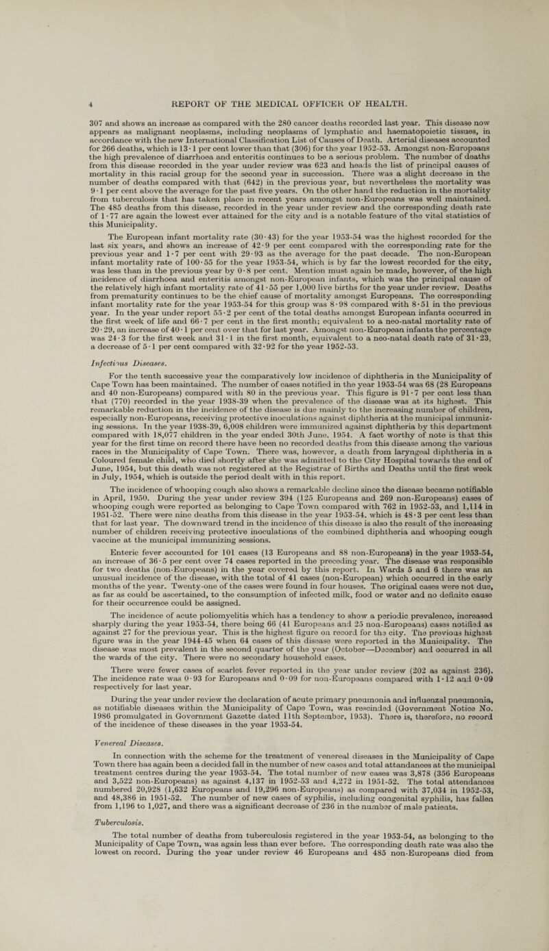 307 and shows an increase as compared with the 280 cancer deaths recorded last year. This disease now appears as malignant neoplasms, including neoplasms of lymphatic and haematopoietic tissues, in accordance with the new International Classification List of Causes of Death. Arterial diseases accounted for 266 deaths, which is 13-1 per cent lower than that (306) for the year 1952-53. Amongst non-Europeans the high prevalence of diarrhoea and enteritis continues to be a serious problem. The number of deaths from this disease recorded in the year under review was 623 and heads the list of principal causes of mortality in this racial group for the second year in succession. There was a slight decrease in the number of deaths compared with that (642) in the previous year, but nevertheless the mortality was 9 • 1 per cent above the average for the past five years. On the other hand the reduction in the mortality from tuberculosis that has taken place in recent years amongst non-Europeans was well maintained. The 485 deaths from this disease, recorded in the year under review and the corresponding death rate of 1 * 77 are again the lowest ever attained for the city and is a notable feature of the vital statistics of this Municipality. The European infant mortality rate (30-43) for the year 1953-54 was the highest recorded for the last six years, and shows an increase of 42-9 per cent compared with the corresponding rate for the previous year and 1 ■ 7 per cent with 29 • 93 as the average for the past decade. The non-European infant mortality rate of 100-55 for the year 1953-54, which is by far the lowest recorded for the city, was less than in the previous year by 0 - 8 per cent. Mention must again be made, however, of the high incidence of diarrhoea and enteritis amongst non-European infants, which was the principal cause of the relatively high infant mortality rate of 41 -55 per 1,000 live births for the year under review. Deaths from prematurity continues to be the chief cause of mortality amongst Europeans. The corresponding infant mortality rate for the year 1953-54 for this group was 8-98 compared with 8*51 in the previous year. In the year under report 55 • 2 per cent of the total deaths amongst European infants occurred in the first week of life and 66-7 per cent in the first month; equivalent to a neo-natal mortality rate of 20-29, an increase of 40-1 per cent over that for last year. Amongst non-European infants the percentage was 24-3 for the first week and 31-1 in the first month, equivalent to a neo-natal death rate of 31-23, a decrease of 5 -1 per cent compared with 32-92 for the year 1952-53. Infectious Diseases. For the tenth successive year the comparatively low incidence of diphtheria in the Municipality of Cape Town has been maintained. The number of cases notified in the year 1953-54 was 68 (28 Europeans and 40 non-Europeans) compared with 80 in the previous year. This figure is 91-7 per cent less than that (770) recorded in the year 1938-39 when the prevalence of the disease was at its highest. This remarkable reduction in the incidence of the disease is due mainly to the increasing number of children, especially non-Europeans, receiving protective inoculations against diphtheria at the municipal immuniz¬ ing sessions. Tn the year 1938-39, 6,008 children were immunized against diphtheria by this department compared with 18,077 children in the year ended 30th June, 1954. A fact worthy of note is that this year for the first time on record there have been no recorded deaths from this disease among the various races in the Municipality of Cape Town. There was, however, a death from laryngeal diphtheria in a Coloured female child, who died shortly after she was admitted to the City Hospital towards the end of June, 1954, but this death was not registered at the Registrar of Births and Deaths until the first week in July, 1954, which is outside the period dealt with in this report. The incidence of whooping cough also shows a remarkable decline since the disease became notifiable in April, 1950. During the year under review 394 (125 Europeans and 269 non-Europeans) cases of whooping cough were reported as belonging to Cape Town compared with 762 in 1952-53, and 1,114 in 1951-52. There were nine deaths from this disease in the year 1953-54. which is 48-3 per cent less than that for last year. The downward trend in the incidence of this disease is also the result of the increasing number of children receiving protective inoculations of the combined diphtheria and whooping cough vaccine at the municipal immunizing sessions. Enteric fever accounted for 101 cases (13 Europeans and 88 non-Europeans) in the year 1953-54, an increase of 36-5 per cent over 74 cases reported in the preceding year. The disease was responsible for two deaths (non-Europeans) in the year covered by this report. In Wards 5 and 6 there was an unusual incidence of the disease, with the total of 41 cases (non-European) which occurred in the early months of the year. Twenty-one of the cases were found in four houses. The original cases were not due, as far as could be ascertained, to the consumption of infected milk, food or water and no definite cause for their occurrence could be assigned. The incidence of acute poliomyelitis which has a tendency to show a periodic prevalence, increased sharply during the year 1953-54, there being 66 (41 Europeans and 25 non-Europeans) cases notified as against 27 for the previous year. This is the highest figure on record for the city. The previous highest figure was in the year 1944-45 when 64 cases of this disease were reported in the Municipality. The disease was most prevalent in the second quarter of the year (October—December) and occurred in all the wards of the city. There were no secondary household cases. There were fewer cases of scarlet fever reported in the year under review (202 as against 236). The incidence rate was 0-93 for Europeans and 0-09 for non-Europeans compared with 1-12 and 0-09 respectively for last year. During the year under review the declaration of acute primary pneumonia and influenzal pneumonia, as notifiable diseases within the Municipality of Cape Town, was rescinded (Government Notice No. 1986 promulgated in Government Gazette dated 11th September, 1953). There is, therefore, no record of the incidence of these diseases in the year 1953-54. Venereal Diseases. In connection with the scheme for the treatment of venereal diseases in the Municipality of Cape Town there has again been a decided fall in the number of new cases and total attandances at the municipal treatment centres during the year 1953-54. The total number of new cases was 3,878 (356 Europeans and 3,522 non-Europeans) as against 4,137 in 1952-53 and 4,272 in 1951-52. The total attendances numbered 20,928 (1,632 Europeans and 19,296 non-Europeans) as compared with 37,034 in 1952-53, and 48,386 in 1951-52. The number of new cases of syphilis, including congenital syphilis, has fallen from 1,196 to 1,027, and there was a significant decrease of 236 in the number of male patients. Tuberculosis. The total number of deaths from tuberculosis registered in the year 1953-54, as belonging to the Municipality of Cape Town, was again less than ever before. The corresponding death rate was also the lowest on record. During the year under review 46 Europeans and 485 non-Europeans died from