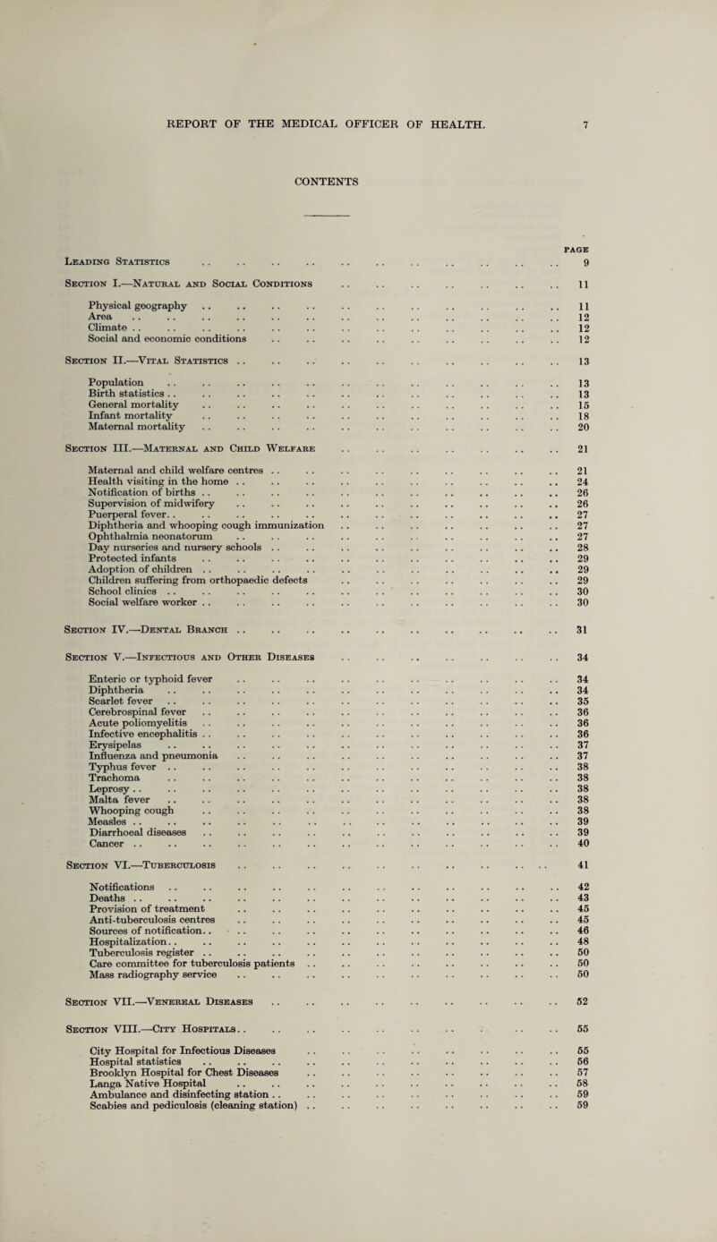 CONTENTS PAGE Leading Statistics .. .. .. .. .. .. . . .. .. .. .. 9 Section I.—Naturae and Social Conditions .. .. .. .. .. .. .. ll Physical geography .. .. .. .. .. . . .. . . .. . . .. 11 Area .. .. . . .. . . .. . . . . .. . . .. . . . . 12 Climate . . .. . . . . . . . . . . .. .. .. . . .. .. 12 Social and economic conditions . . .. . . .. . . . . . . . . . . 12 Section II.—Vital Statistics .. .. .. .. .. .. .. . . .. .. 13 Populat ion . . . . .. . . .. . . . . . . . . .. . . .. 13 Birth statistics .. . . .. . . . . . . . . . . . . . . . . .. 13 General mortality . . . . .. .. . . . . .. . . .. . . .. 15 Infant mortality . . .. .. . . .. .. . . . . . . . . . . 18 Maternal mortality . . .. . . .. .. .. . . .. . . .. .. 20 Section III.—Maternal and Child Welfare .. .. .. .. .. .. .. 21 Maternal and child welfare centres .. .. . . . . .. . . . . .. .. 21 Health visiting in the home .. .. . . .. . . . . . . . . .. .. 24 Notification of births .. . . .. . . . . . . .. .. .. .. .. 26 Supervision of midwifery .. . . .. .. .. .. .. .. .. .. 26 Puerperal fever.. . . .. .. .. .. .. .. .. .. .. .. 27 Diphtheria and whooping cough immunization .. . . . . .. .. .. .. 27 Ophthalmia neonatorum .. . . . . .. .. .. . . .. . . .. 27 Day nurseries and nursery schools . . .. .. .. . . . . .. .. .. 28 Protected infants .. .. . . .. .. .. .. .. . . .. .. 29 Adoption of children .. . . .. . . .. . . . . . . .. .. .. 29 Children suffering from orthopaedic defects .. . . . . .. .. .. .. 29 School clinics .. .. . . . . . . . . . . .. .. . . . . .. 30 Social welfare worker .. . . . . . . . . . . . . .. .. . . .. 30 Section IV.—Dental Branch 31 Section V.—Infectious and Other Diseases .. .. .. .. .. .. .. 34 Enteric or typhoid fever .. . . . . . . . . .. .. . . . . . . 34 Diphtheria .. . . .. .. . . .. .. .. .. . . . . . . 34 Scarlet fever .. .. . . .. .. .. .. .. . . . . .. . . 35 Cerebrospinal fever . . .. . . . . .. . . .. .. . . .. .. 36 Acute poliomyelitis . . . . . . .. .. . . .. .. .. .. .. 36 Infective encephalitis .. .. . . . . . . .. .. .. . . . . .. 36 Erysipelas .. .. . . .. .. .. .. . . .. .. .. .. 37 Influenza and pneumonia . . . . . . .. . . .. .. .. .. .. 37 Typhus fever .. .. .. . . . . .. . . .. . . . . .. .. 38 Trachoma . . .. .. . . . . . . .. . . .. . . .. . . 38 Leprosy .. .. .. .. .. .. .. .. .. .. .. .. .. 38 Malta fever .. .. . . . . .. .. .. . . .. .. . . . . 38 Whooping cough .. .. . . .. . . . . .. .. . . .. .. 38 Measles .. .. .. .. . . . . . . .. .. .. .. .. . . 39 Diarrhoeal diseases . . . . . . . . .. .. .. . . .. .. .. 39 Cancer .. .. .. .. .. .. .. .. .. .. .. .. .. 40 Section VT.—Tuberculosis 41 Notifications .. .. . . . . . . . . . . .. .. .. .. . . 42 Deaths .. .. .. .. .. .. .. .. .. .. .. . . .. 43 Provision of treatment . . .. .. .. .. .. .. .. .. .. 45 Anti-tuberculosis centres .. . . .. .. .. . . .. .. .. .. 45 Sources of notification.... . . .. .. .. .. . . .. .. .. 46 Hospitalization.. .. .. .. .. .. .. . . .. .. .. .. 48 Tuberculosis register .. .. . . .. .. . . .. .. .. .. .. 50 Care committee for tuberculosis patients .. .. . . .. .. .. .. .. 50 Mass radiography service .. . . .. .. . . .. . . . . .. .. 50 Section VII.—Venereal Diseases .. .. .. . . .. .. .. .. .. 52 Section VIII.—City Hospitals.. .. .. .. .. .. .. . .. .. 55 City Hospital for Infectious Diseases . . . . . . . . . . . . .. .. 55 Hospital statistics .. .. . . .. . . .. .. .. .. .. .. 56 Brooklyn Hospital for Chest Diseases .. .. . . .. .. .. .. .. 57 Langa Native Hospital .. .. .. . . . . .. .. .. . . .. 58 Ambulance and disinfecting station . . . . . . .. .. .. . . . . .. 59 Scabies and pediculosis (cleaning station) . . . . . . . . . . .. .. .. 59