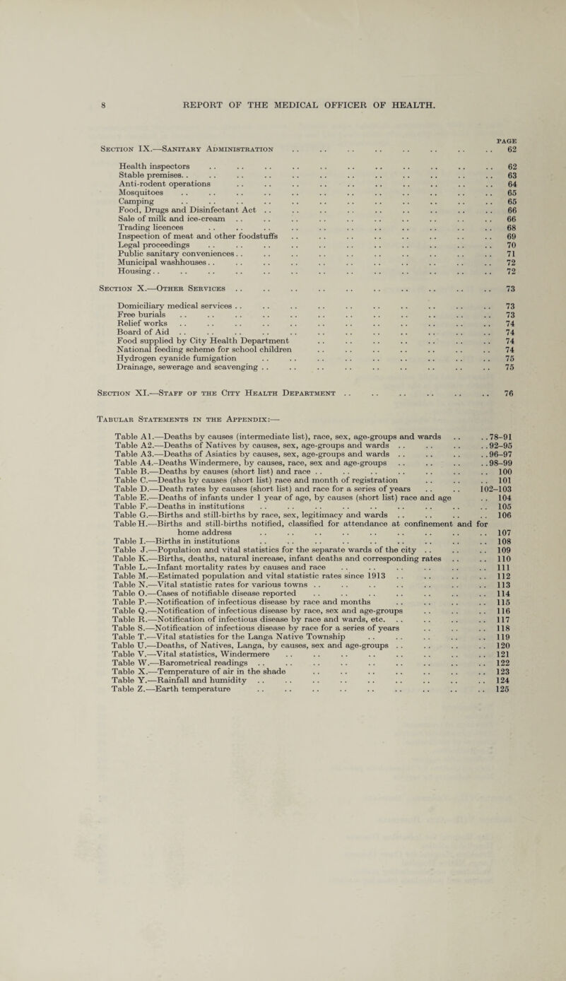 PAGE Section IX.—-Sanitary Administration .. .. . . .. .. .. . . .. 62 Health inspectors .. . . .. .. . . . . .. .. .. .. . . 62 Stable premises. . . . .. .. . . .. . . .. . . .. . . .. 63 Anti-rodent operations . . . . .. . . . . .. .. .. .. .. 64 Mosquitoes . . . . . . . . .. . . .. . . . . .. . . .. 65 Camping .. . . . . .. . . . . .. .. .. .. . . .. 65 Food, Drugs and Disinfectant Act .. . . . . . . . . .. . . . . . . 66 Sale of milk and ice-cream . . .. . . . . . . . . .. .. . . . . 66 Trading licences . . .. .. . . . . . . .. .. .. . . . . 68 Inspection of meat and other foodstuffs .. . . . . .. .. . . . . .. 69 Legal proceedings . . .. . . . . . . . . . . . . .. . . .. 70 Public sanitary conveniences. . .. . . . . . . . . .. . . . . . . 71 Municipal washhouses . . . . . . . . . . . . . . .. .. .. .. 72 Housing. . . . . . .. .. .. . . .. . . . . . . .. .. 72 Section X.—Other Services . . .. . . .. .. . . . . .. .. .. 73 Domiciliary medical services . . . . . . . . . . . . . . .. . . . . 73 Free burials .. . . . . .. . . . . . . . . .. . . . . . . 73 Relief works . . . . . . . . . . . . . . . . . . . . . . . . 74 Board of Aid . . . . . . . . . . . . .. . . .. . . . . .. 74 Food supplied by City Health Department . . . . . . .. .. . . . . 74 National feeding scheme for school children .. . . . . . . . . . . . . 74 Hydrogen cyanide fumigation . . . . . . . . . . .. . . .. . . 75 Drainage, sewerage and scavenging . . . . .. . . . . . . . . . . . . 75 Section XI.—Staff of the City Health Department .. .. .. .. .. .. 76 Tabular Statements in the Appendix:— Table Al.—Deaths by causes (intermediate list), race, sex, age-groups and wards Table A2.—Deaths of Natives by causes, sex, age-groups and wards . . Table A3.—Deaths of Asiatics by causes, sex, age-groups and wards . . Table A4.-Deaths Windermere, by causes, race, sex and age-groups Table B.—Deaths by causes (short list) and race Table C.—Deaths by causes (short list) race and month of registration Table D.—Death rates by causes (short list) and race for a series of years Table E.—Deaths of infants under 1 year of age, by causes (short list) race and age Table F.—Deaths in institutions Table G.—Births and still-births by race, sex, legitimacy and wards Table H.—Births and still-births notified, classified for attendance at confinement and for 78-91 92-95 96-97 98-99 100 101 02-103 104 105 106 home address . . . . .. . . . . . . .. . . 107 Table I.—Births in institutions . . . . . . . . . . .. .. . . . . 108 Table J.—Population and vital statistics for the separate wards of the city . . .. . . 109 Table K.—Births, deaths, natural increase, infant deaths and corresponding rates .. .. 110 Table L.—Infant mortality rates by causes and race .. .. .. .. .. .. Ill Table M.—Estimated population and vital statistic rates since 1913 . . . . .. . . 112 Table N.—Vital statistic rates for various towns .. .. .. .. .. .. .. 113 Table O.—Cases of notifiable disease reported .. .. .. .. .. .. .. 114 Table P.—Notification of infectious disease by race and months . . . . . . . . 115 Table Q.—Notification of infectious disease by race, sex and age-groups .. .. .. 116 Table R.—Notification of infectious disease by race and wards, etc. . . . . .. . . 117 Table S.—Notification of infectious disease by race for a series of years . . . . . . 118 Table T.—Vital statistics for the Langa Native Township .. .. .. .. .. 119 Table U.—Deaths, of Natives, Langa, by causes, sex and age-groups . . . . . . . . 120 Table V.—Vital statistics, Windermere .. .. .. .. .. .. .. ..121 Table W.—Barometrical readings .. .. . . . . . . .. .. . . 122 Table X.—Temperature of air in the shade .. .. .. .. .. .. .. 123 Table Y.—Rainfall and humidity .. . . . . . . . . . . .. . . .. 124 Table Z.—Earth temperature .. .. .. .. .. .. .. .. ..125