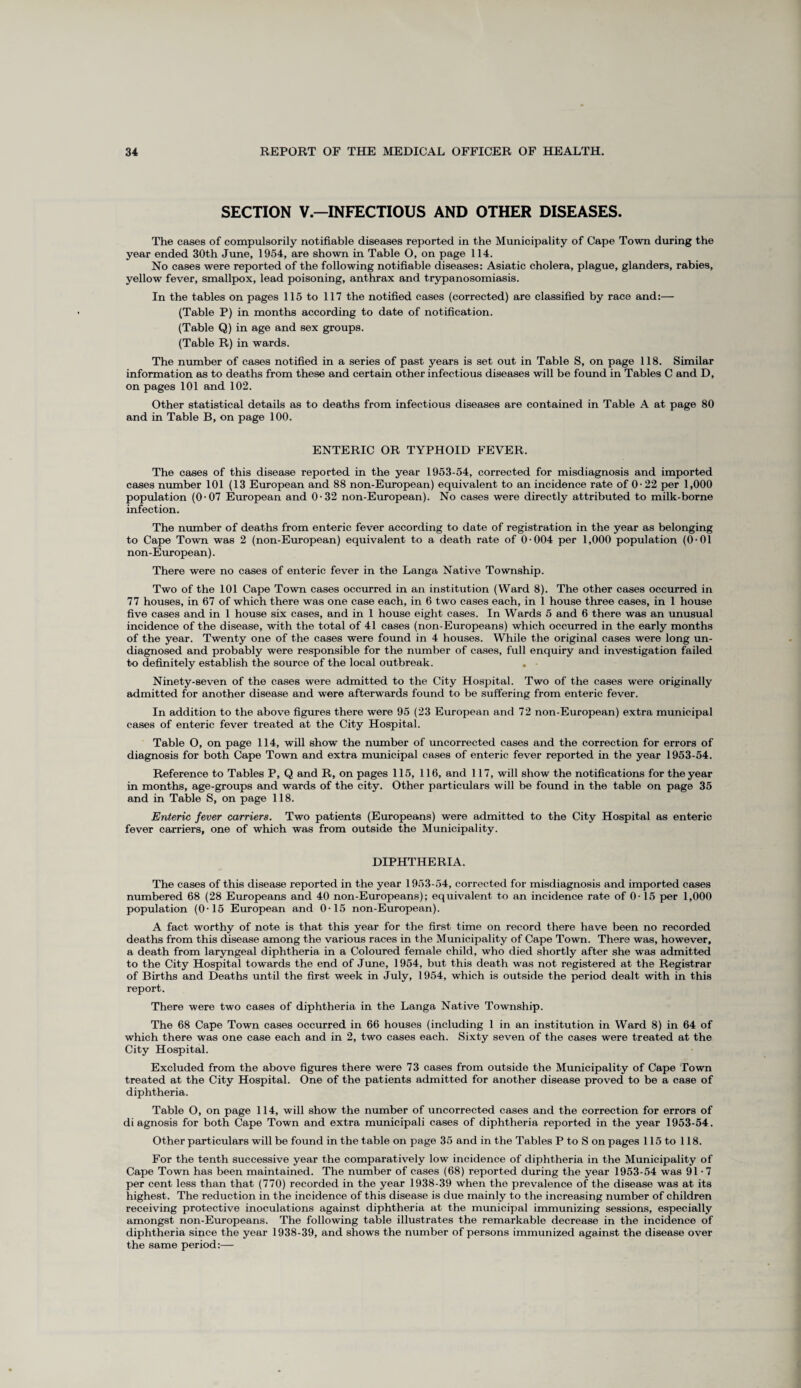 SECTION V.—INFECTIOUS AND OTHER DISEASES. The cases of compulsorily notifiable diseases reported in the Municipality of Cape Town during the year ended 30th June, 1954, are shown in Table O, on page 114. No cases were reported of the following notifiable diseases: Asiatic cholera, plague, glanders, rabies, yellow fever, smallpox, lead poisoning, anthrax and trypanosomiasis. In the tables on pages 115 to 117 the notified cases (corrected) are classified by race and:— (Table P) in months according to date of notification. (Table Q) in age and sex groups. (Table R) in wards. The number of cases notified in a series of past years is set out in Table S, on page 118. Similar information as to deaths from these and certain other infectious diseases will be found in Tables C and D, on pages 101 and 102. Other statistical details as to deaths from infectious diseases are contained in Table A at page 80 and in Table B, on page 100. ENTERIC OR TYPHOID FEVER. The cases of this disease reported in the year 1953-54, corrected for misdiagnosis and imported cases number 101 (13 European and 88 non-European) equivalent to an incidence rate of 0-22 per 1,000 population (0-07 European and 0 • 32 non-European). No cases were directly attributed to milk-borne infection. The number of deaths from enteric fever according to date of registration in the year as belonging to Cape Town was 2 (non-European) equivalent to a death rate of 0 004 per 1,000 population (0-01 non-European). There were no cases of enteric fever in the Langa Native Township. Two of the 101 Cape Town cases occurred in an institution (Ward 8). The other cases occurred in 77 houses, in 67 of which there was one case each, in 6 two cases each, in 1 house three cases, in 1 house five cases and in 1 house six cases, and in 1 house eight cases. In Wards 5 and 6 there was an unusual incidence of the disease, with the total of 41 cases (non-Europeans) which occurred in the early months of the year. Twenty one of the cases were found in 4 houses. While the original cases were long un¬ diagnosed and probably were responsible for the number of cases, full enquiry and investigation failed to definitely establish the source of the local outbreak. . Ninety-seven of the cases were admitted to the City Hospital. Two of the cases were originally admitted for another disease and were afterwards found to be suffering from enteric fever. In addition to the above figures there were 95 (23 European and 72 non-European) extra municipal cases of enteric fever treated at the City Hospital. Table O, on page 114, will show the number of uncorrected cases and the correction for errors of diagnosis for both Cape Town and extra municipal cases of enteric fever reported in the year 1953-54. Reference to Tables P, Q and R, on pages 115, 116, and 117, will show the notifications for the year in months, age-groups and wards of the city. Other particulars will be found in the table on page 35 and in Table S, on page 118. Enteric fever carriers. Two patients (Europeans) were admitted to the City Hospital as enteric fever carriers, one of which was from outside the Municipality. DIPHTHERIA. The cases of this disease reported in the year 1953-54, corrected for misdiagnosis and imported cases numbered 68 (28 Europeans and 40 non-Europeans); equivalent to an incidence rate of 0-15 per 1,000 population (0-15 European and 0-15 non-European). A fact worthy of note is that this year for the first time on record there have been no recorded deaths from this disease among the various races in the Municipality of Cape Town. There was, however, a death from laryngeal diphtheria in a Coloured female child, who died shortly after she was admitted to the City Hospital towards the end of June, 1954, but this death was not registered at the Registrar of Births and Deaths until the first week in July, 1954, which is outside the period dealt with in this report. There were two cases of diphtheria in the Langa Native Township. The 68 Cape Town cases occurred in 66 houses (including 1 in an institution in Ward 8) in 64 of which there was one case each and in 2, two cases each. Sixty seven of the cases were treated at the City Hospital. Excluded from the above figures there were 73 cases from outside the Municipality of Cape Town treated at the City Hospital. One of the patients admitted for another disease proved to be a case of diphtheria. Table O, on page 114, will show the number of uncorrected cases and the correction for errors of diagnosis for both Cape Town and extra municipali cases of diphtheria reported in the year 1953-54. Other particulars will be found in the table on page 35 and in the Tables P to S on pages 115 to 118. For the tenth successive year the comparatively low incidence of diphtheria in the Municipality of Cape Town has been maintained. The number of cases (68) reported during the year 1953-54 was 91 -7 per cent less than that (770) recorded in the year 1938-39 when the prevalence of the disease was at its highest. The reduction in the incidence of this disease is due mainly to the increasing number of children receiving protective inoculations against diphtheria at the municipal immunizing sessions, especially amongst non-Europeans. The following table illustrates the remarkable decrease in the incidence of diphtheria since the year 1938-39, and shows the number of persons immunized against the disease over the same period:—