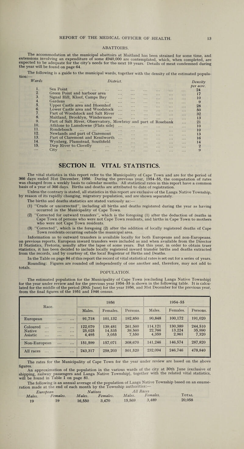 ABATTOIRS. The accommodation at the municipal abattoirs at Maitland has been strained for some time, and extensions involving an expenditure of some £940,000 are contemplated, which, when completed, are expected to be adequate for the city’s needs for the next 10 years. Details of meat condemned during the year will be found on page 64. The following is a guide to the municipal wards, together with the density of the estimated popula¬ tion :— Wards 1. District. Sea Point Density per acre. 24 2. Green Point and harbour area 17 3. Signal Hill, Kloof, Camps Bay 10 4. Gardens 9 5. Upper Castle area and Bloemhof 28 6. Lower Castle area and Woodstock 50 7. Part of Woodstock and Salt River ... 32 8. Maitland, Brooklyn, Windermere 13 9. Part of Salt River, Observatory, Mowbray and part of Rosebank 21 10. Athlone to Lansdowne (Flats side) ... 10 11. Rondebosch 10 12. Newlands and part of Claremont 13 13. Part of Claremont and Kenilworth ... 16 14. Wynberg, Plumstead, Southfield 14 15. Diep River to Clovelly 2 — City 9 SECTION II. VITAL STATISTICS. The vital statistics in this report refer to the Municipality of Cape Town and are for the period of 366 days ended 31st December, 1956. During the previous year, 1954-55, the computation of rates was changed from a weekly basis to calendar months. All statistical rates in this report have a common basis of a year of 366 days. Births and deaths are attributed to date of registration. Unless the contrary is stated, all statistics in this report are exclusive of the Langa Native Township, by reason of its rapidly changing, migratory population, and are shown separately. The births and deaths statistics are stated variously as:— (1) “Crude or uncorrected”, including all births and deaths registered during the year as having occurred in the Municipality of Cape Town. (2) “Corrected for outward transfers”, which is the foregoing (1) after the deduction of deaths in Cape Town of persons who were not Cape Town residents, and births in Cape Town to mothers who were not Cape Town residents. (3) “Corrected”, which is the foregoing (2) after the addition of locally registered deaths of Cape Town residents occurring outside the municipal area. Information as to outward transfers is available locally for both Europeans and non-Europeans, on previous reports, European inward transfers were included as and when available from the Director If Statistics, Pretoria, usually after the lapse of some years. But this year, in order to obtain truer statistics, it has been decided to include locally registered inward transfer births and deaths extracted from the records, and by courtesy of, the local Registrar of Births and Deaths. In the Table on page 84 of this report the record of vital statistical rates is set out for a series of years. Rounding: Figures are rounded off independently of one another and, therefore, may not add to totals. POPULATION. The estimated population for the Municipality of Cape Town (excluding Langa Native Township) for the year under review and for the previous year 1954-55 is shown in the following table. It is calcu¬ lated for the middle of the period (30th June) for the year 1956, and 31st December for the previous year, from the final figures of the 1951 and 1946 census. Race. 1956 1954-55 Males. Females. Persons. Males. Females. Persons. European 91,718 101,132 192,850 90,848 100,172 191,020 Coloured ... Native Asiatic 122,079 25,025 4,495 139,481 14,535 3,055 261,560 39,560 7,550 114,121 22,766 4,359 130,389 13,224 2,961 244,510 35,990 7,320 Non-European 151,599 157,071 308,670 141,246 146,574 287,820 All races ... 243,317 258,203 501,520 232,094 246,746 478,840 The rates for the Municipality of Cape Town for the year under review are based on the above uguivo. An approximation of the population in the various wards of the city at 30th June (exclusive of shipping, railway passengers and Langa Native Township), together with the related vital statistics, will be found in Table I on page 81. The following is an annual average of the population of Langa Native Township based on an enume¬ ration made at the end of each month by the Township authorities:— European Natives rill Races Males. Females. Males. Females. Males. Females. Total 19 19 16,550 3,470 15,569 3,489 20,058