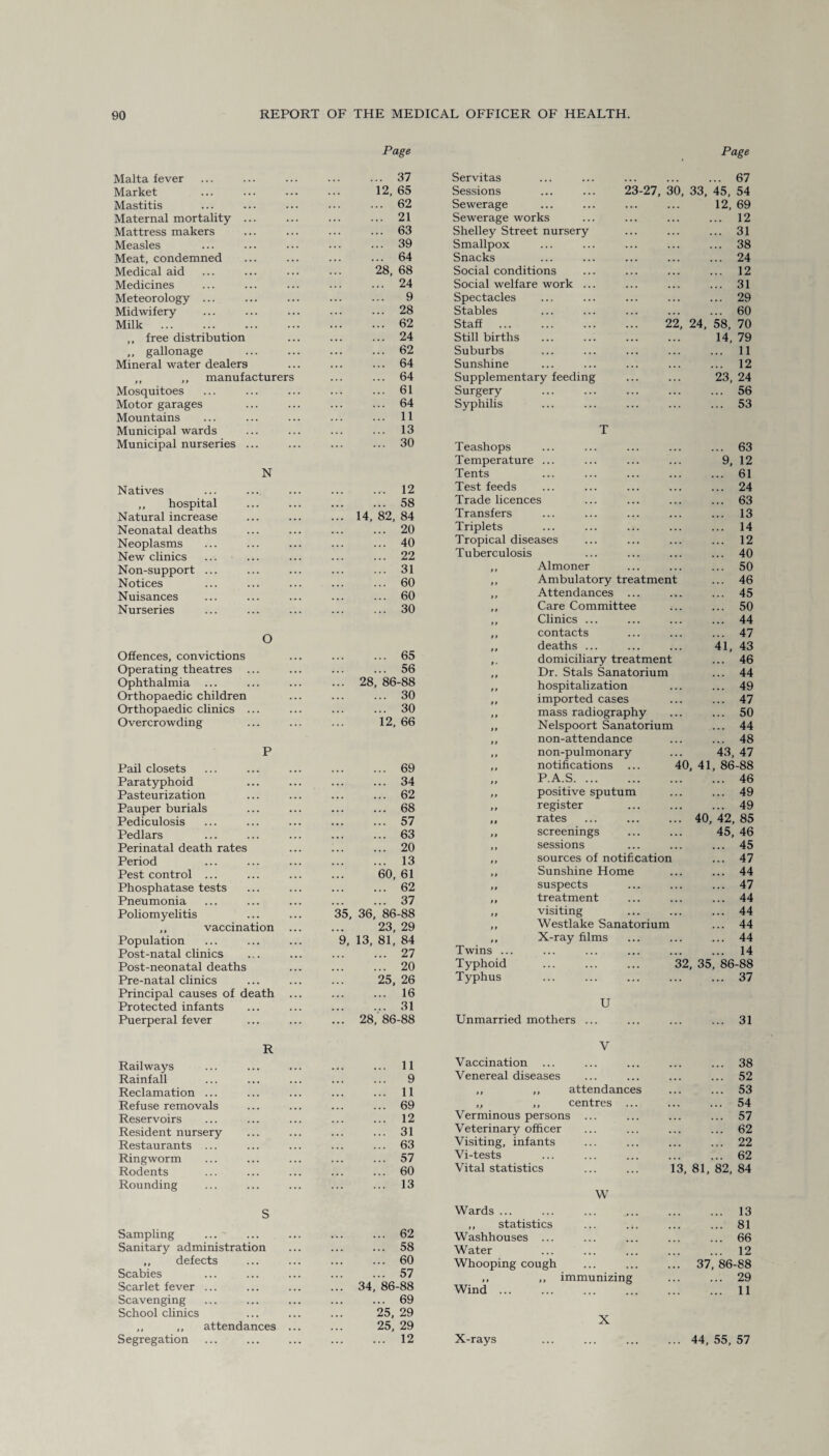 Malta fever Page . 37 Servitas Market ... 12,65 Sessions ... ... 23-27, 30, Mastitis . . • . 62 Sewerage Maternal mortality ... . . . . 21 Sewerage works Mattress makers . . . . 63 Shelley Street nursery Measles . 39 Smallpox Meat, condemned . 64 Snacks Medical aid ... 28, 68 Social conditions Medicines . 24 Social welfare work ... Meteorology ... • . . . 9 Spectacles Midwifery ... . 28 Stables Milk . • .. . 62 Staff . 22, ,, free distribution ... . 24 Still births ,, gallonage . . . . 62 Suburbs Mineral water dealers ... . 64 Sunshine ,, ,, manufacturers . 64 Supplementary feeding Mosquitoes . 61 Surgery Motor garages ... . 64 Syphilis Mountains . 11 Municipal wards . 13 T Municipal nurseries ... . 30 Teashops N Natives . 12 Temperature ... Tents Test feeds ,, hospital ... . 58 Trade licences Natural increase ... ... 14, 82, 84 Transfers Neonatal deaths . 20 Triplets Neoplasms . 40 Tropical diseases New clinics . 22 Tuberculosis Non-support ... . 31 ,, Almoner Notices . 60 ,, Ambulatory treatment Nuisances . 60 ,, Attendances ... Nurseries . 30 ,, Care Committee O Offences, convictions . 65 ,, Clinics ... „ contacts ,, deaths ... domiciliary treatment Operating theatres ... ... ... 56 ,, Dr. Stals Sanatorium Ophthalmia ... ... 28, 86-88 ,, hospitalization Orthopaedic children ... . 30 ,, imported cases Orthopaedic clinics ... ... . 30 ,, mass radiography Overcrowding 12, 66 ,, Nelspoort Sanatorium P Pail closets . 69 ,, non-attendance ,, non-pulmonary ,, notifications ... 4( Paratyphoid ... . 34 ,, P.A.S. Pasteurization . 62 ,, positive sputum Pauper burials . 68 ,, register Pediculosis . 57 ,, rates Pedlars . 63 „ screenings Perinatal death rates .. 20 ,, sessions Period . 13 ,, sources of notification Pest control ... 60,61 ,, Sunshine Home Phosphatase tests ... . 62 ,, suspects Pneumonia . 37 ,, treatment Poliomyelitis 35, 36, 86-88 „ visiting . ,, vaccination 23, 29 ,, Westlake Sanatorium Population 9, 13, 81, 84 ,, X-ray films Post-natal clinics . 27 Twins ... Post-neonatal deaths ... . 20 Typhoid ... ... ... 31 Pre-natal clinics 25, 26 Typhus Principal causes of death • . . . 16 U Protected infants . 31 Puerperal fever ... 28, 86-88 Unmarried mothers ... R Railways . 11 V Vaccination Rainfall . 9 Venereal diseases Reclamation ... . 11 „ ,, attendances Refuse removals . 69 ,, ,, centres ... Reservoirs . 12 Verminous persons ... Resident nursery . 31 Veterinary officer Restaurants ... . 63 Visiting, infants Ringworm . 57 Vi-tests Rodents ... . 60 Vital statistics ... ... 13 Rounding . 13 TIT W Sampling ... ' Sanitary administration ,, defects Scabies Scarlet fever ... Scavenging School clinics ,, ,, attendances Segregation ... 62 ... 58 ... 60 ... 57 34, 86-88 ... 69 25, 29 25, 29 ... 12 Wards ... ,, statistics Washhouses ... Water Whooping cough Wind ... X-rays immunizing X Page .. 67 45, 54 12, 69 .. 12 ... 31 ... 38 ... 24 ... 12 ... 31 ... 29 ... 60 58, 70 14, 79 ... 11 ... 12 23, 24 ... 56 ... 53 ... 63 9, 12 ... 61 ... 24 ... 63 ... 13 ... 14 ... 12 ... 40 ... 50 ... 46 ... 45 ... 50 ... 44 ... 47 41, 43 ... 46 ... 44 ... 49 ... 47 ... 50 ... 44 ... 48 43, 47 ,41, 86-88 ... 46 ... 49 ... 49 40, 42, 85 45, 46 ... 45 ... 47 ... 44 ... 47 ... 44 ... 44 ... 44 ... 44 ... 14 , 35, 86-88 ... 37 31 38 52 53 54 57 62 22 62 ... 13 ... 81 ... 66 ... 12 37, 86-88 ... 29 ... 11 ... 44, 55, 57