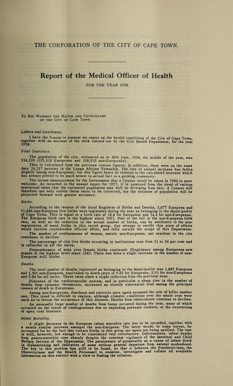 THE CORPORATION OF THE CITY OF CAPE TOWN. Report of the Medical Officer of Health FOR THE YEAR 1958. To His Worship the Mayor and Councillors of the City of Cape Town. Ladies and Gentlemen, I have the honour to present my report on the health conditions of the City of Cape Town, together with an account of the work carried out by the City Health Department, for the year 1958. Vital Statistics. The population of the city, estimated as at 30th June, 1958, the middle of the year, was 534,220 (195,310 Europeans and 338,910 non-Europeans). This is calculated from the previous census figures. In addition, there were on the same date 24,217 persons in the Langa African Township. The rate of natural increase has fallen slightly among non-Europeans, but this figure bears no relation to the calculated increase which has always proved to be much nearer to actual fact in a growing community. The recent announcement by the Government that a Census would be taken in I960 is most welcome. As recorded in the annual report for 1957, it is surmised from the trend of various statistical rates that the estimated population may well be diverging from fact. A Census will therefore not only enable these rates to be corrected, but the estimate of population will be projected forward with greater accuracy. Births. According to the returns of the local Registrar of Births and Deaths, 3,677 European and 11,644 non-European live births were registered during the year as belonging to the Municipality of Cape Town. This is equal to a birth rate of 18.8 for Europeans and 34.4 for non-Europeans. The European birth rate is the highest since 1951. Part of the fall in the non-European birth rate, as well as the reduction in the actual number of births, can be attributed to the non¬ registration of many births in this racial group. Any attempt to rectify this state of affairs would involve considerable official effort, and falls outside the scope of this Department. The number of confinements of women, mainly non-Europeans, not resident in the city continues to decline. The percentage of city live births occurring in institutions rose from 51 to 54 per cent and is reflected in all the races. Preponderance of male over female births continued. Illegitimacy among Europeans now stands at the highest level since 1945* There has been a slight increase in the number of non- European still births. Deaths. The total number of deaths registered as belonging to the Municipality was 1,885 European and 3,365 non-European, equivalent to death rates of 9.65 for Europeans, 9.93 for non-Europeans and 9 84 for all races. These rates show a slight reduction from the previous year. Diseases of the cardiovascular system, and in particular a sharp rise in the number of deaths from coronary thrombosis, increased an already substantial lead among the principal causes of death in Europeans. Among non-Europeans, diarrhoea and enteritis once again assumed the role of killer number one. This trend is difficult to explain, although climatic conditions over the whole year were such as to favour the occurrence of this disease. Deaths from tuberculosis continue to decline. An unusually large number of deaths from burns occurred during the year, many of which occurred as the result of conflagrations due to exploding pressure cookers, or the overturning of open coal braziers. Infant Mortality. A slight decrease in the European infant mortality rate has to be recorded, together with a nearly similar increase amongst the non-European. The latter would, to some extent, be accounted for by the fact that certain births in this group are again not being notified. The rate is still, however, low enough to be considered very satisfactory. Unfortunately, infant deaths from gastro-enteritis rose sharply despite the constant vigilance of the Maternal and Child Welfare Section of the Department. The persistence of prematurity as a cause of infant death is disheartening and indicative of some serious general departure from natural motherhood. The key to this problem has still to be found, so that it behoves the Paediatricians, the Obstetricians and the Health Personnel to examine, investigate and collate all available information on this subject with a view to finding the solution.