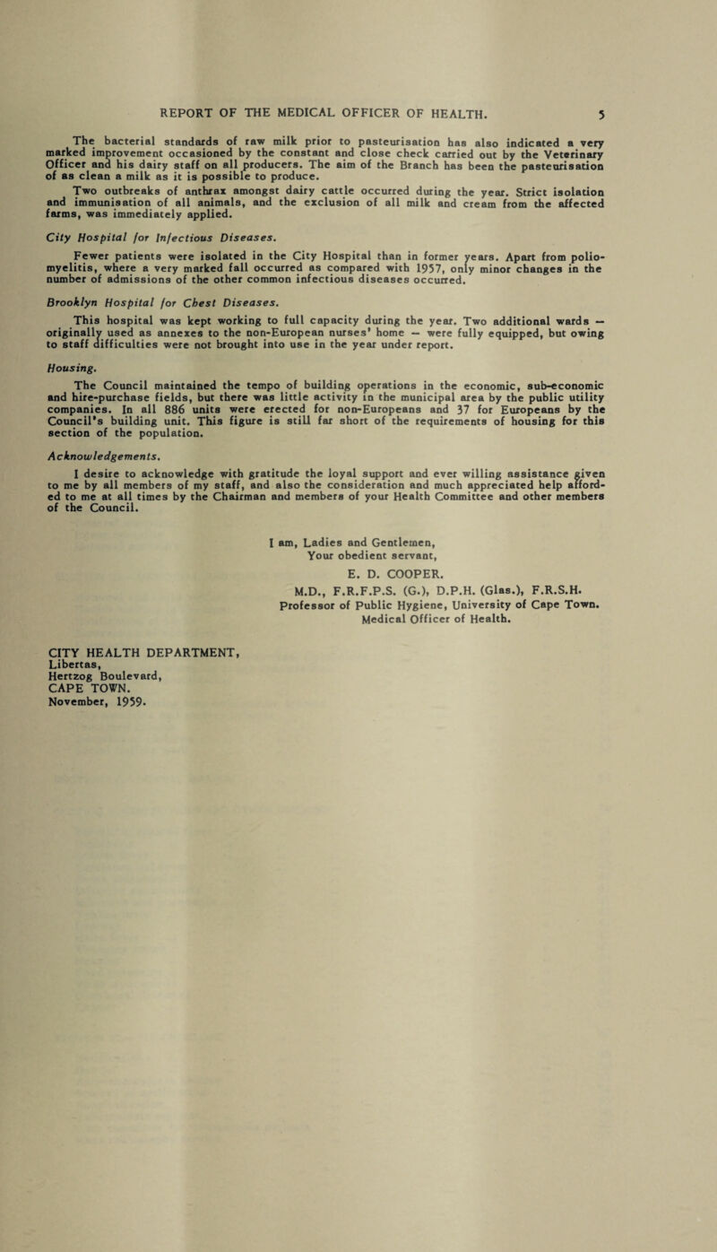 The bacterial standards of raw milk prior to pasteurisation has also indicated a very marked improvement occasioned by the constant and close check carried out by the Veterinary Officer and his dairy staff on all producers. The aim of the Branch has been the pasteurisation of as clean a milk as it is possible to produce. Two outbreaks of anthrax amongst dairy cattle occurred during the year. Strict isolation and immunisation of all animals, and the exclusion of all milk and cream from the affected farms, was immediately applied. City Hospital for Infectious Diseases. Fewer patients were isolated in the City Hospital than in former years. Apart from polio¬ myelitis, where a very marked fall occurred as compared with 1957, only minor changes in the number of admissions of the other common infectious diseases occurred. Brooklyn Hospital for Chest Diseases. This hospital was kept working to full capacity during the year. Two additional wards — originally used as annexes to the non-European nurses’ home — were fully equipped, but owing to staff difficulties were not brought into use in the year under report. Housing. The Council maintained the tempo of building operations in the economic, sub-economic and hire-purchase fields, but there was little activity in the municipal area by the public utility companies. In all 886 units were erected for non-Europeans and 37 for Europeans by the Council's building unit. This figure is still far short of the requirements of housing for this section of the population. Acknowledgements. I desire to acknowledge with gratitude the loyal support and ever willing assistance given to me by all members of my staff, and also the consideration and much appreciated help afford¬ ed to me at all times by the Chairman and members of your Health Committee and other members of the Council. I am, Ladies and Gentlemen, Your obedient servant, E. D. COOPER. M.D., F.R.F.P.S. (G.), D.P.H. (Glas.), F.R.S.H. Professor of Public Hygiene, University of Cape Town. Medical Officer of Health. CITY HEALTH DEPARTMENT, Libertas, Hertzog Boulevard, CAPE TOWN. November, 1959-