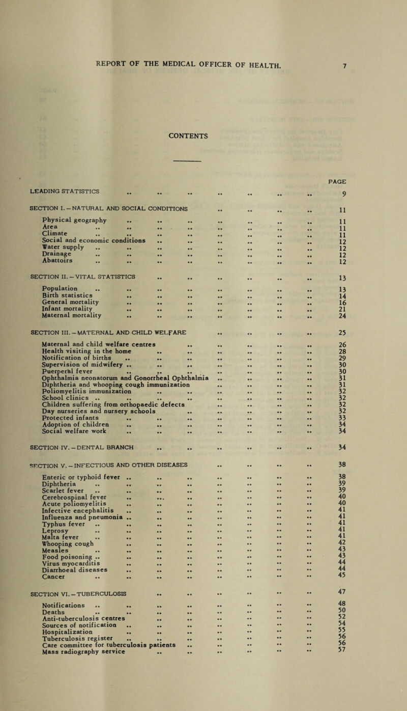 CONTENTS LEADING STATISTICS SECTION I.-NATURAL AND SOCIAL CONDITIONS Physical geography Area Climate Social and economic conditions Water supply Drainage Abattoirs SECTION II.-VITAL STATISTICS Population Birth statistics General mortality Infant mortality Maternal mortality SECTION III.-MATERNAL AND CHILD WELFARE Maternal and child welfare centres Health visiting in the home Notification of births Supervision of midwifery .. Puerperal fever .. .. Ophthalmia neonatorum and Gonorrheal Ophthalmia Diphtheria and whooping cough immunization Poliomyelitis immunization School clinics .. .. Children suffering from orthopaedic defects Day nurseries and nursery scnools Protected infants .. Adoption of children Social welfare work .. SECTION IV. - DENTAL BRANCH SECTION V.-INFECTIOUS AND OTHER DISEASES Enteric or typhoid fever Diphtheria Scarlet fever Cerebrospinal fever Acute poliomyelitis Infective encephalitis Influenza and pneumonia Typhus fever Leprosy Malta fever Whooping cough Measles Food poisoning .. Virus myocarditis Diarrhoeal diseases Cancer .. SECTION VI. —TUBERCULOSIS Notifications Deaths «* •• •• Anti-tuberculosis centres .. Sources of notification .. .. Hospitalization Tuberculosis register Care committee for tuberculosis patients Mass radiography service