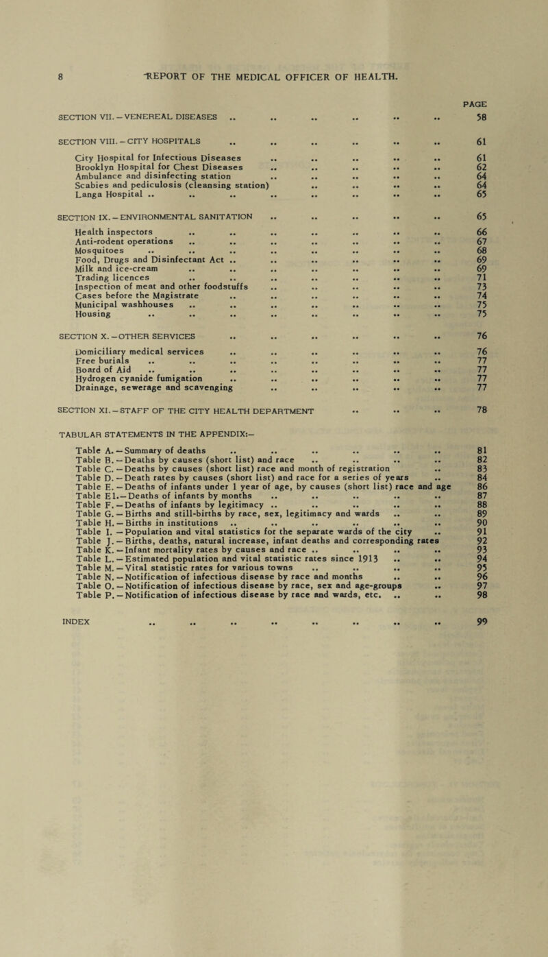 SECTION VII. - VENEREAL DISEASES .. SECTION VIII.-CITY HOSPITALS City Hospital for Infectious Diseases Brooklyn Hospital for Chest Diseases Ambulance and disinfecting station Scabies and pediculosis (cleansing station) Langa Hospital .. SECTION IX. - ENVIRONMENTAL SANITATION Health inspectors Anti-rodent operations Mosquitoes Food, Drugs and Disinfectant Act .. Milk and ice-cream Trading licences Inspection of meat and other foodstuffs Cases before the Magistrate Municipal washhouses .. .. Housing SECTION X.-OTHER SERVICES Domiciliary medical services Free burials .. .. .. Board of Aid Hydrogen cyanide fumigation Drainage, sewerage and scavenging PAGE 58 61 61 62 64 64 65 65 66 67 68 69 69 71 73 74 75 75 76 76 77 77 77 77 SECTION XI.-STAFF OF THE CITY HEALTH DEPARTMENT •• •• •• 78 TABULAR STATEMENTS IN THE APPENDIX:- Table A. — Summary of deaths .. .. .. .. .. .. 81 Table B. — Deaths by causes (short list) and race .. .. .. .. 82 Table C. — Deaths by causes (short list) race and month of registration .. 83 Table D. — Death rates by causes (short list) and race for a series of years .. 84 Table E. — Deaths of infants under 1 year of age, by causes (short list) race and age 86 Table El.—Deaths of infants by months .. .. .. .. .. 87 Table F. — Deaths of infants by legitimacy .. .. .. .. .. 88 Table G. — Births and still-births by race, sex, legitimacy and wards .. .. 89 Table H. — Births in institutions .. .. .. .. .. .. 90 Table I. — Population and vital statistics for the separate wards of the city .. 91 Table J. —Births, deaths, natural increase, infant deaths and corresponding rates 92 Table K.—Infant mortality rates by causes and race .. .. .. .. 93 Table L. — Estimated population and vital statistic rates since 1913 •• •• 94 Table M. — Vital statistic rates for various towns .. .. .. .. 95 Table N. — Notification of infectious disease by race and months .. .. 96 Table O. — Notification of infectious disease by race, sex and age-groups .. 97 Table P. — Notification of infectious disease by race and wards, etc. .. .. 98 99 INDEX • •