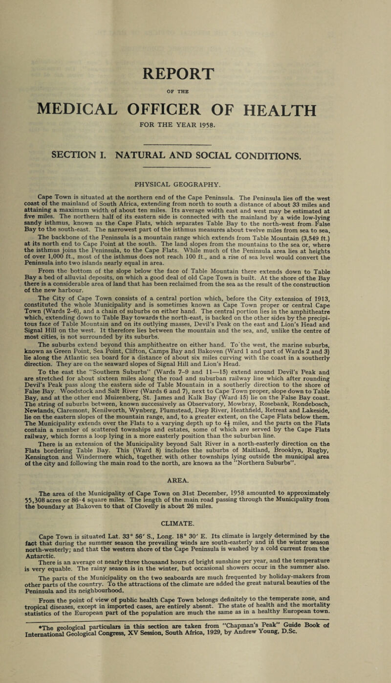 REPORT OF THE MEDICAL OFFICER OF HEALTH FOR THE YEAR 1958. SECTION I. NATURAL AND SOCIAL CONDITIONS. PHYSICAL GEOGRAPHY. Cape Town is situated at the northern end of the Cape Peninsula. The Peninsula lies off the west coast of the mainland of South Africa, extending from north to south a distance of about 33 miles and attaining a maximum width of about ten miles. Its average width east and west may be estimated at five miles. The northern half of its eastern side is connected with the mainland by a wide low-lying sandy isthmus, known as the Cape Flats, which separates Table Bay to the north-west from False Bay to the south-east. The narrowest part of the isthmus measures about twelve miles from sea to sea. The backbone of the Peninsula is a mountain range which extends from Table Mountain (3,549 ft.) at its north end to Cape Point at the south. The land slopes from the mountains to the sea or, where the isthmus joins the Peninsula, to the Cape Flats. While much of the Peninsula area lies at heights of over 1,000 ft., most of the isthmus does not reach 100 ft., and a rise of sea level would convert the Peninsula into two islands nearly equal in area. From the bottom of the slope below the face of Table Mountain there extends down to Table Bay a bed of alluvial deposits, on which a good deal of old Cape Town is built. At the shore of the Bay there is a considerable area of land that has been reclaimed from the sea as the result of the construction of the new harbour. The City of Cape Town consists of a central portion which, before the City extension of 1913, constituted the whole Municipality and is sometimes known as Cape Town proper or central Cape Town (Wards 2-6), and a chain of suburbs on either hand. The central portion lies in the amphitheatre which, extending down to Table Bay towards the north-east, is backed on the other sides by the precipi¬ tous face of Table Mountain and on its outlying masses, Devil’s Peak on the east and Lion’s Head and Signal Hill on the west. It therefore lies between the mountain and the sea, and, unlike the centre of most cities, is not surrounded by its suburbs. The suburbs extend beyond this amphitheatre on either hand. To’the west, the marine suburbs, known as Green Point, Sea Point, Clifton, Camps Bay and Bakoven (Ward 1 and part of Wards 2 and 3) lie along the Atlantic sea board for a distance of about six miles curving with the coast in a southerly direction. They are on the seaward slopes of Signal Hill and Lion’s Head. To the east the Southern Suburbs” (Wards 7-9 and 11—15) extend around Devil’s Peak and are stretched for about sixteen miles along the road and suburban railway line which after rounding Devil’s Peak pass along the eastern side of Table Mountain in a southerly direction to the shore of False Bay. Woodstock and Salt River (Wards 6 and 7), next to Cape Town proper, slope down to Table Bay, and at the other end Muizenberg, St. James and Kalk Bay (Ward 15) lie on the False Bay coast. The string of suburbs between, known successively as Observatory, Mowbray, Rosebank, Rondebosch, Newlands, Claremont, Kenilworth, Wynberg, Plumstead, Diep River, Heathfield, Retreat and Lakeside, lie on the eastern slopes of the mountain range, and, to a greater extent, on the Cape Flats below them. The Municipality extends over the Flats to a varying depth up to 4£ miles, and the parts on the Flats contain a number of scattered townships and estates, some of which are served by the Cape Flats railway, which forms a loop lying in a more easterly position than the suburban line. There is an extension of the Municipality beyond Salt River in a north-easterly direction on the Flats bordering Table Bay. This (Ward 8) includes the suburbs of Maitland, Brooklyn, Rugby, Kensington and Windermere which, together, with other townships lying outside the municipal area of the city and following the main road to the north, are known as the Northern Suburbs”. AREA. The area of the Municipality of Cape Town on 31st December, 1958 amounted to approximately 55,308 acres or 86*4 square miles. The length of the main road passing through the Municipality from the boundary at Bakoven to that of Clovelly is about 26 miles. CLIMATE. Cape Town is situated Lat. 33° 56' S., Long. 18° 30' E. Its climate is largely determined by the fact that during the summer season the prevailing winds are south-easterly and in the winter season north-westerly; and that the western shore of the Cape Peninsula is washed by a cold current from the Antarctic There is an average ol nearly three thousand hours of bright sunshine per year, and the temperature is very equable. The rainy season is in the winter, but occasional showers occur in the summer also. The parts of the Municipality on the two seaboards are much frequented by holiday-makers from other parts of the country. To the attractions of the climate are added the great naturaL beauties of the Peninsula and its neighbourhood. From the point of view of public health Cape Town belongs definitely to the temperate zone, and tropical diseases, except in imported cases, are entirely absent. The state of health and the mortality statistics of the European part of the population are much the same as in a healthy European town. •The geological particulars in this section are taken from Chapman's Peak Guide Book of International Geological Congress, XV Session. South Africa. 1929, by Andrew Young, D.Sc.