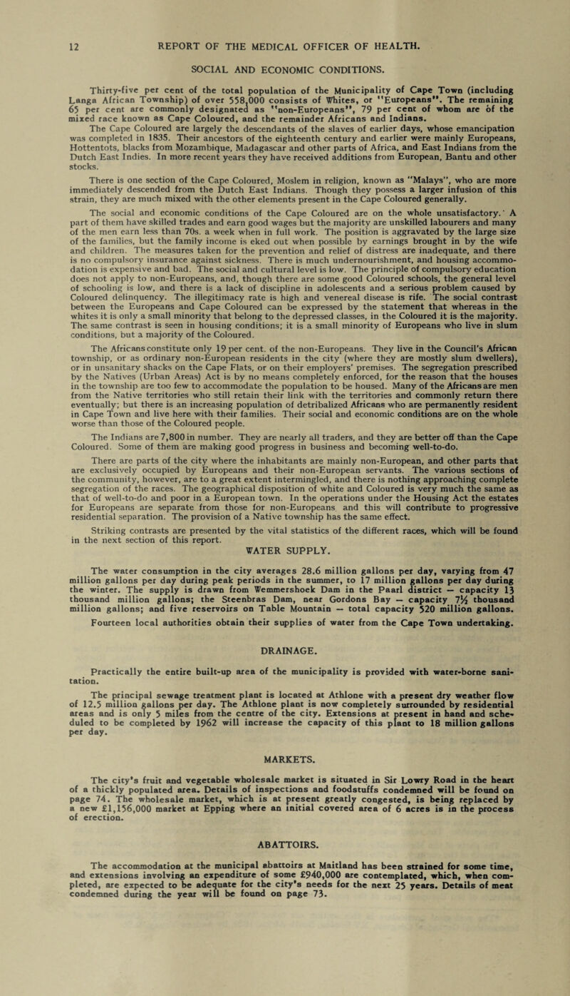 SOCIAL AND ECONOMIC CONDITIONS. Thirty-five per cent of the total population of the Municipality of Cape Town (including Langa African Township) of over 558,000 consists of Whites, or Europeans**. The remaining 65 per cent are commonly designated as non-Europeans**, 79 per cent of whom are of the mixed race known as Cape Coloured, and the remainder Africans and Indians. The Cape Coloured are largely the descendants of the slaves of earlier days, whose emancipation was completed in 1835. Their ancestors of the eighteenth century and earlier were mainly Europeans, Hottentots, blacks from Mozambique, Madagascar and other parts of Africa, and East Indians from the Dutch East Indies. In more recent years they have received additions from European, Bantu and other stocks. There is one section of the Cape Coloured, Moslem in religion, known as Malays”, who are more immediately descended from the Dutch East Indians. Though they possess a larger infusion of this strain, they are much mixed with the other elements present in the Cape Coloured generally. The social and economic conditions of the Cape Coloured are on the whole unsatisfactory.' A part of them have skilled trades and earn good wages but the majority are unskilled labourers and many of the men earn less than 70s. a week when in full work. The position is aggravated by the large size of the families, but the family income is eked out when possible by earnings brought in by the wife and children. The measures taken for the prevention and relief of distress are inadequate, and there is no compulsory insurance against sickness. There is much undernourishment, and housing accommo¬ dation is expensive and bad. The social and cultural level is low. The principle of compulsory education does not apply to non-Europeans, and, though there are some good Coloured schools, the general level of schooling is low, and there is a lack of discipline in adolescents and a serious problem caused by Coloured delinquency. The illegitimacy rate is high and venereal disease is rife. The social contrast between the Europeans and Cape Coloured can be expressed by the statement that whereas in the whites it is only a small minority that belong to the depressed classes, in the Coloured it is the majority. The same contrast is seen in housing conditions; it is a small minority of Europeans who live in slum conditions, but a majority of the Coloured. The Africans constitute only 19 per cent, of the non-Europeans. They live in the Council’s African township, or as ordinary non-European residents in the city (where they are mostly slum dwellers), or in unsanitary shacks on the Cape Flats, or on their employers’ premises. The segregation prescribed by the Natives (Urban Areas) Act is by no means completely enforced, for the reason that the houses in the township are too few to accommodate the population to be housed. Many of the Africans are men from the Native territories who still retain their link with the territories and commonly return there eventually; but there is an increasing population of detribalized Africans who are permanently resident in Cape Town and live here with their families. Their social and economic conditions are on the whole worse than those of the Coloured people. The Indians are 7,800 in number. They are nearly all traders, and they are better off than the Cape Coloured. Some of them are making good progress in business and becoming well-to-do. There are parts of the city where the inhabitants are mainly non-European, and other parts that are exclusively occupied by Europeans and their non-European servants. The various sections of the community, however, are to a great extent intermingled, and there is nothing approaching complete segregation of the races. The geographical disposition of white and Coloured is very much the same as that of well-to-do and poor in a European town. In the operations under the Housing Act the estates for Europeans are separate from those for non-Europeans and this will contribute to progressive residential separation. The provision of a Native township has the same effect. Striking contrasts are presented by the vital statistics of the different races, which will be found in the next section of this report. WATER SUPPLY. The water consumption in the city averages 28.6 million gallons per day, varying from 47 million gallons per day during peak periods in the summer, to 17 million gallons per day during the winter. The supply is drawn from Wemmershoek Dam in the Paarl district — capacity 13 thousand million gallons; the Steenbras Dam, near Gordons Bay — capacity 7Vi thousand million gallons; and five reservoirs on Table Mountain — total capacity 520 million gallons. Fourteen local authorities obtain their supplies of water from the Cape Town undertaking. DRAINAGE. Practically the entire built-up area of the municipality is provided with water-borne sani¬ tation. The principal sewage treatment plant is located at Athlone with a present dry weather flow of 12.5 million gallons per day. The Athlone plant is now completely surrounded by residential areas and is only 5 miles from the centre of the city. Extensions at present in hand and sche¬ duled to be completed by 1962 will increase the capacity of this plant to 18 million gallons per day. MARKETS. The city’s fruit and vegetable wholesale market is situated in Sir Lowry Road in the heart of a thickly populated area. Details of inspections and foodstuffs condemned will be found on page 74. The wholesale market, which is at present greatly congested, is being replaced by a new £1,156,000 market at Epping where an initial covered area of 6 acres is in the process of erection. ABATTOIRS. The accommodation at the municipal abattoirs at Maitland has been strained for some time, and extensions involving an expenditure of some £940,000 are contemplated, which, when com¬ pleted, are expected to be adequate for the city’s needs for the next 25 years. Details of meat condemned during the year will be found on page 73.