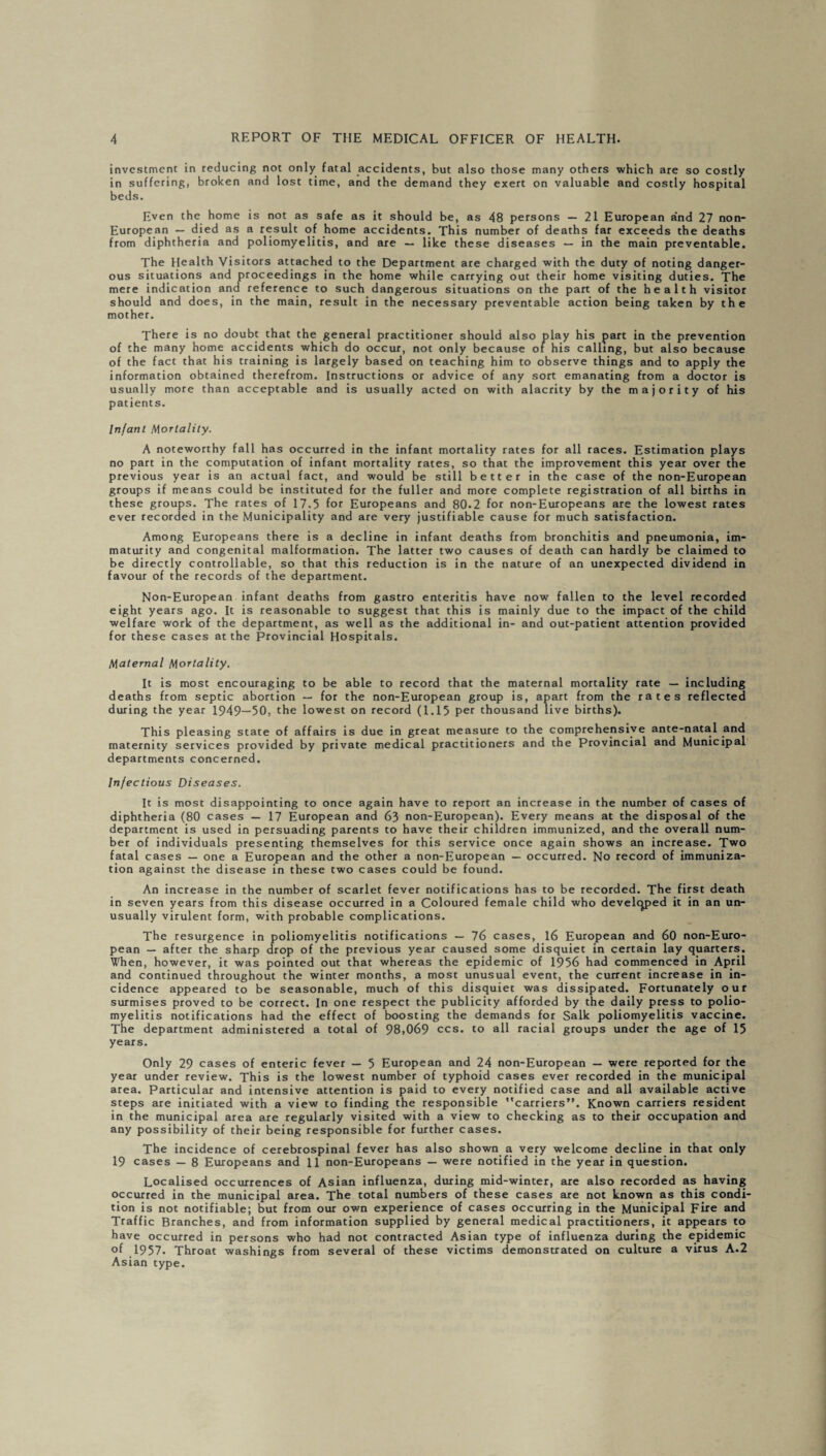 investment in reducing not only fatal accidents, but also those many others which are so costly in suffering, broken and lost time, and the demand they exert on valuable and costly hospital beds. Even the home is not as safe as it should be, as 48 persons — 21 European and 27 non- European — died as a result of home accidents. This number of deaths far exceeds the deaths from diphtheria and poliomyelitis, and are — like these diseases — in the main preventable. The Health Visitors attached to the Department are charged with the duty of noting danger¬ ous situations and proceedings in the home while carrying out their home visiting duties. The mere indication ana reference to such dangerous situations on the part of the health visitor should and does, in the main, result in the necessary preventable action being taken by the mother. There is no doubt that the general practitioner should also play his part in the prevention of the many home accidents which do occur, not only because or his calling, but also because of the fact that his training is largely based on teaching him to observe things and to apply the information obtained therefrom. Instructions or advice of any sort emanating from a doctor is usually more than acceptable and is usually acted on with alacrity by the majority of his patients. Infant Mortality. A noteworthy fall has occurred in the infant mortality rates for all races. Estimation plays no part in the computation of infant mortality rates, so that the improvement this year over the previous year is an actual fact, and would be still better in the case of the non-European groups if means could be instituted for the fuller and more complete registration of all births in these groups. The rates of 17.5 for Europeans and 80.2 for non-Europeans are the lowest rates ever recorded in the Municipality and are very justifiable cause for much satisfaction. Among Europeans there is a decline in infant deaths from bronchitis and pneumonia, im¬ maturity and congenital malformation. The latter two causes of death can hardly be claimed to be directly controllable, so that this reduction is in the nature of an unexpected dividend in favour of the records of the department. Non-European infant deaths from gastro enteritis have now fallen to the level recorded eight years ago. It is reasonable to suggest that this is mainly due to the impact of the child welfare work of the department, as well as the additional in- and out-patient attention provided for these cases at the Provincial Hospitals. Maternal Mortality. It is most encouraging to be able to record that the maternal mortality rate — including deaths from septic abortion — for the non-European group is, apart from the rates reflected during the year 1949—50, the lowest on record (1.15 per thousand live births). This pleasing state of affairs is due in great measure to the comprehensive ante-natal and maternity services provided by private medical practitioners and the Provincial and Municipal departments concerned. Infectious Diseases. It is most disappointing to once again have to report an increase in the number of cases of diphtheria (80 cases — 17 European and 63 non-European). Every means at the disposal of the department is used in persuading parents to have their children immunized, and the overall num¬ ber of individuals presenting themselves for this service once again shows an increase. Two fatal cases — one a European and the other a non-European — occurred. No record of immuniza¬ tion against the disease in these two cases could be found. An increase in the number of scarlet fever notifications has to be recorded. The first death in seven years from this disease occurred in a Coloured female child who developed it in an un¬ usually virulent form, with probable complications. The resurgence in poliomyelitis notifications — 76 cases, 16 European and 60 non-Euro¬ pean — after the sharp drop of the previous year caused some disquiet in certain lay quarters. When, however, it was pointed out that whereas the epidemic of 1956 had commenced in April and continued throughout the winter months, a most unusual event, the current increase in in¬ cidence appeared to be seasonable, much of this disquiet was dissipated. Fortunately our surmises proved to be correct. In one respect the publicity afforded by the daily press to polio¬ myelitis notifications had the effect of boosting the demands for Salk poliomyelitis vaccine. The department administered a total of 98,069 ccs. to all racial groups under the age of 15 years. Only 29 cases of enteric fever — 5 European and 24 non-European — were reported for the year under review. This is the lowest number of typhoid cases ever recorded in the municipal area. Particular and intensive attention is paid to every notified case and all available active steps are initiated with a view to finding the responsible ''carriers”. Known carriers resident in the municipal area are regularly visited with a view to checking as to their occupation and any possibility of their being responsible for further cases. The incidence of cerebrospinal fever has also shown a very welcome decline in that only 19 cases — 8 Europeans and 11 non-Europeans — were notified in the year in question. Localised occurrences of Asian influenza, during mid-winter, are also recorded as having occurred in the municipal area. The total numbers of these cases are not known as this condi¬ tion is not notifiable; but from our own experience of cases occurring in the Municipal Fire and Traffic Branches, and from information supplied by general medical practitioners, it appears to have occurred in persons who had not contracted Asian type of influenza during the epidemic of 1957. Throat washings from several of these victims demonstrated on culture a virus A.2 Asian type.