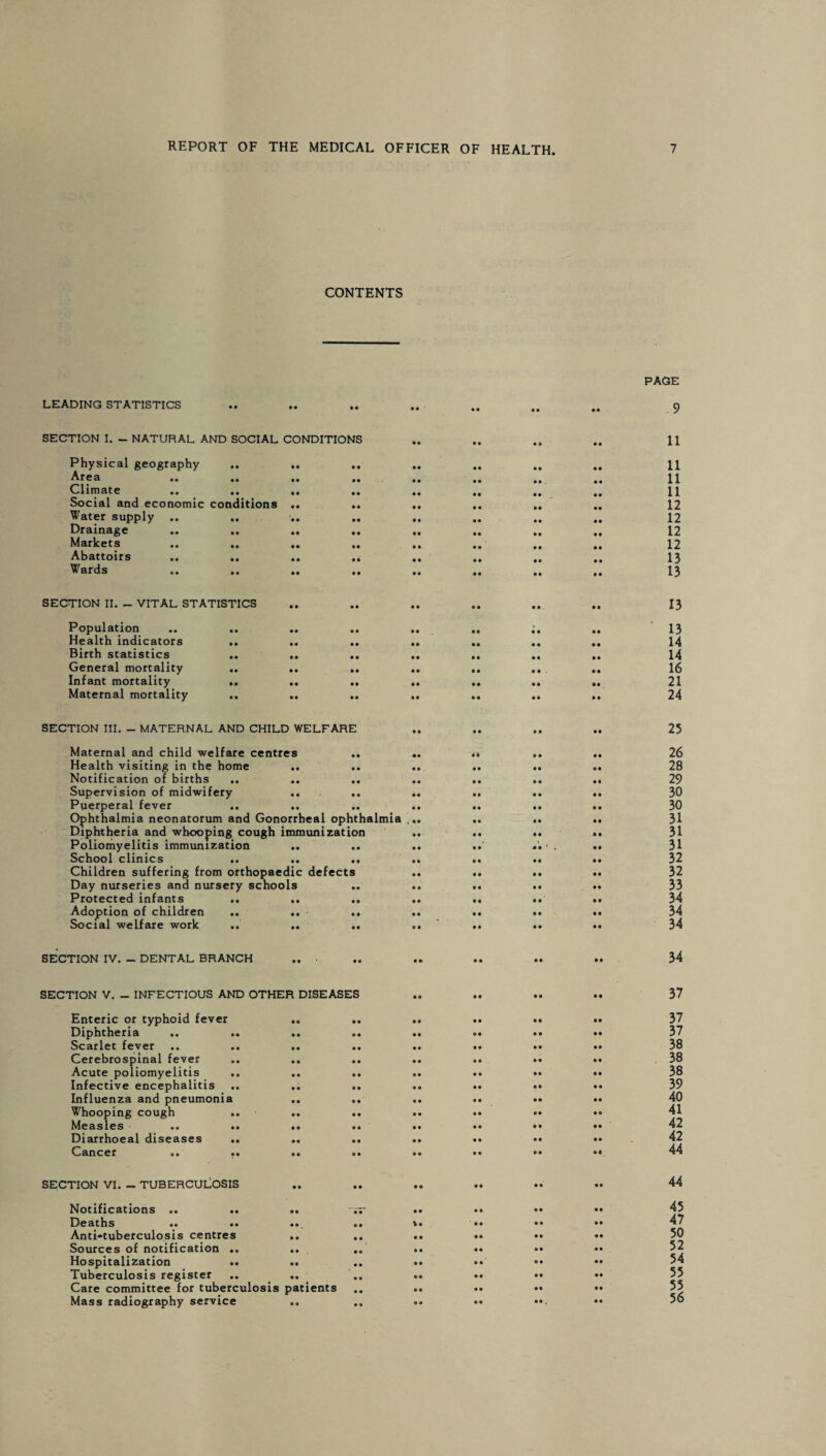 CONTENTS LEADING STATISTICS PAGE 9 SECTION I. - NATURAL AND SOCIAL CONDITIONS Physical geography Area .. .. .. .. Climate .» »• .. .. Social and economic conditions .. .. Water supply .. Drainage Markets Abattoirs .. .. .. .. Wards SECTION II. _ VITAL STATISTICS Population Health indicators Birth statistics General mortality Infant mortality Maternal mortality 11 11 11 11 12 12 12 12 13 13 13 13 14 14 16 21 24 SECTION III. - MATERNAL AND CHILD WELFARE Maternal and child welfare centres Health visiting in the home Notification of births .. Supervision of midwifery .. .. Puerperal fever Ophthalmia neonatorum and Gonorrheal ophthalmia Diphtheria and whooping cough immunization Poliomyelitis immunization School clinics .. .. .. Children suffering from orthopaedic defects Day nurseries and nursery schools Protected infants .. .. .. Adoption of children .. .. .. Social welfare work .. .. .. 25 26 28 29 30 30 31 31 31 32 32 33 34 34 34 SECTION IV. - DENTAL BRANCH 34 SECTION V. _ INFECTIOUS AND OTHER DISEASES Enteric or typhoid fever Diphtheria Scarlet fever Cerebrospinal fever Acute poliomyelitis Infective encephalitis Influenza and pneumonia Whooping cough Measles Diarrhoeal diseases Cancer 37 37 37 38 38 38 39 40 41 42 42 44 SECTION VI. - TUBERCULOSIS Notifications .. .. .. Deaths .. .. .« Anti-tuberculosis centres .. Sources of notification .. Hospitalization .. .. Tuberculosis register Care committee for tuberculosis patients Mass radiography service 44 45 47 50 52 54 55 55 56