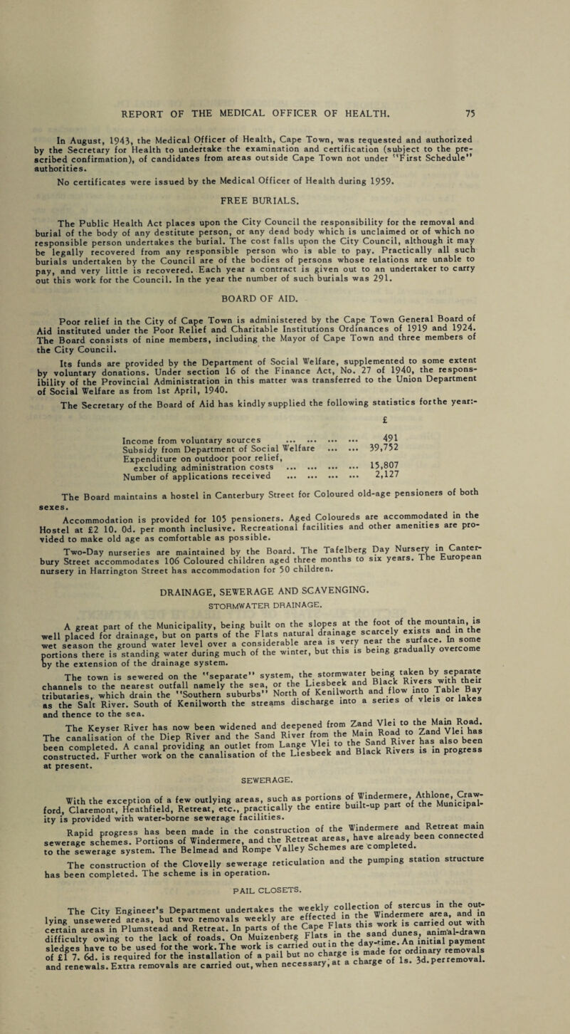 In August, 1943, the Medical Officer of Health, Cape Town, was requested and authorized by the Secretary for Health to undertake the examination and certification (subject to the pre¬ scribed confirmation), of candidates from areas outside Cape Town not under '‘First Schedule” authorities. No certificates were issued by the Medical Officer of Health during 1959« FREE BURIALS. The Public Health Act places upon the City Council the responsibility for the removal and burial of the body of any destitute person, or any dead body which is unclaimed or of which no responsible person undertakes the burial. The cost falls upon the City Council, although it may be legally recovered from any responsible person who is able to pay. Practically all such burials undertaken by the Council are of the bodies of persons whose relations are unable to pay, and very little is recovered. Each year a contract is given out to an undertaker to carry out this work for the Council. In the year the number of such burials was 29L BOARD OF AID. Poor relief in the City of Cape Town is administered by the Cape Town General Board of Aid instituted under the Poor Relief and Charitable Institutions Ordinances of 1919 and 1924. The Board consists of nine members, including the Mayor of Cape Town and three members of the City Council. Its funds are provided by the Department of Social Welfare, supplemented to some extent by voluntary donations. Under section 16 of the Finance Act, No. 27 of 1940, the respons- ibility of the Provincial Administration in this matter was transferred to the Union Department of Social Welfare as from 1st April, 1940. The Secretary of the Board of Aid has kindly supplied the following statistics forthe year:- £ Income from voluntary sources . Subsidy from Department of Social Welfare Expenditure on outdoor poor relief, excluding administration costs . Number of applications received . 491 39,752 15,807 2,127 The Board maintains a hostel in Canterbury Street for Coloured old-age pensioners of both sexes. Accommodation is provided for 105 pensioners. Aged Coloureds are accommodated in the Hostel at £2 10. Od. per month inclusive. Recreational facilities and other amenities are pro¬ vided to make old age as comfortable as possible. Two-Day nurseries are maintained by the Board. The Tafelberg Day Nursery bury Street accommodates 106 Coloured children aged three months to six years. e p nursery in Harrington Street has accommodation for 50 children. DRAINAGE, SEWERAGE AND SCAVENGING. STORMWATER DRAINAGE. A great part of the Municipality, being built on the slopes at the foot of (he mountam, is well placed for drainage, but on parts of the Flats natural drainage scarcely exists; and^in the wet season the ground water level over a considerable area is very near the surface In some portions there is standing water during much of the winter, but this is being gra ua y by the extension of the drainage system. The town is sewered on the separate” system the stormwater beingtaken ^ *epat«e channels to the nearest outfall namely the sea, or the Liesbeek and _ , , □ tributaries, which drain the Southern suburbs” North of Kenilworth and j*1™/vfeor lakes as the Salt River. South of Kenilworth the streams discharge into a series of vleis or lakes and thence to the sea. The Keyset River has now been widened and deepened from Zand Vlei to the^Mam Road. The canalisation of the Diep River and the Sand River from the5°River has also been been completed. A canal providing an outlet from Lange Vlei to the Rivers is in progress constructed. Further work on the canalisation of the Liesbeek and Black Rivers is in progress at present. SEWERAGE. With the exception of a few outlying areas, such as portions of Windermere, Athlone, Craw ford, Claremont, Heathfield, Retreat, etc, practically the entire built-up part of the Municipal¬ ity is provided with water-borne sewerage facilities. Rapid progress has been made in the construction of the Windermere and Retreat main sewerage schemes. Portions of Windermere, and the Retreat areas, have already been connected t^The fewerage system. The Belmead and Rompe Valley Schemes are completed. The construction of the Clovelly sewerage reticulation and the pumping station structure has been completed. The scheme is in operation. PAIL CLOSETS. The City Engineer's Department undertakes the ^fek^ lying unsewered areas, but two removals weekly are effected in . . . • carried out with certain areas in Plumstead and Retreat. In parts of the CaPJ F ^ sand Junes, animal-drawn difficulty owing to the lack of roads. On Muizenberg Flats in cne sanuu sledges have to be used forthe work. The work is carried out in removals of £1 7. 6d. is required for the installation of a pail but no charge* { ls ,d * removal. and renewals. Extra removals are carried out, when necessary, at a ch g ’P