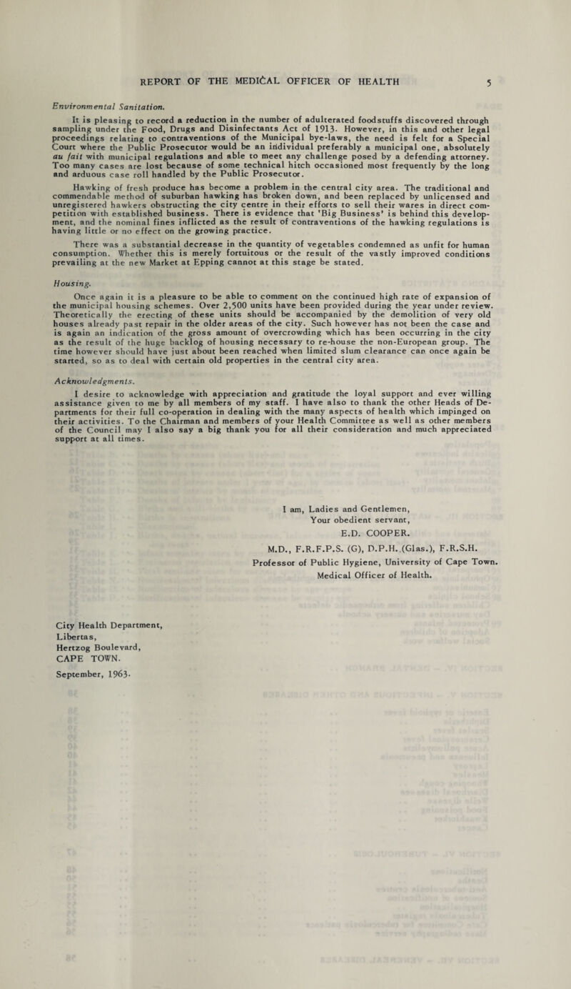 Environmental Sanitation. It is pleasing to record a reduction in the number of adulterated foodstuffs discovered through sampling under the Food, Drugs and Disinfectants Act of 1913- However, in this and other legal proceedings relating to contraventions of the Municipal bye-laws, the need is felt for a Special Court where the Public Prosecutor would be an individual preferably a municipal one, absolutely au fail with municipal regulations and able to meet any challenge posed by a defending attorney. Too many cases are lost because of some technical hitch occasioned most frequently by the long and arduous case roll handled by the Public Prosecutor. Hawking of fresh produce has become a problem in the central city area. The traditional and commendable method of suburban hawking has broken down, and been replaced by unlicensed and unregistered hawkers obstructing the city centre in their efforts to sell their wares in direct com¬ petition with established business. There is evidence that 'Big Business’ is behind this develop¬ ment, and the nominal fines inflicted as the result of contraventions of the hawking regulations is having little or no effect on the growing practice. There was a substantial decrease in the quantity of vegetables condemned as unfit for human consumption. Whether this is merely fortuitous or the result of the vastly improved conditions prevailing at the new Market at Epping cannot at this stage be stated. Housing. Once again it is a pleasure to be able to comment on the continued high rate of expansion of the municipal housing schemes. Over 2,500 units have been provided during the year under review. Theoretically the erecting of these units should be accompanied by the demolition of very old houses already past repair in the older areas of the city. Such however has not been the case and is again an indication of the gross amount of overcrowding which has been occurring in the city as the result of the huge backlog of housing necessary to re-house the non-European group. The time however should have just about been reached when limited slum clearance can once again be started, so as to deal with certain old properties in the central city area. Acknowledgments. I desire to acknowledge with appreciation and gratitude the loyal support and ever willing assistance given to me by all members of my staff. I have also to thank the other Heads of De¬ partments for their full co-operation in dealing with the many aspects of health which impinged on their activities. To the Chairman and members of vour Health Committee as well as other members of the Council may I also say a big thank you for all their consideration and much appreciated support at all times. I am, Ladies and Gentlemen, Your obedient servant, E.D. COOPER. M.D., F.R.F.P.S. (G), D.P.H. (Glas.), F.R.S.H. Professor of Public Hygiene, University of Cape Town. Medical Officer of Health. City Health Department, Libertas, Hertzog Boulevard, CAPE TOWN. September, 1963-