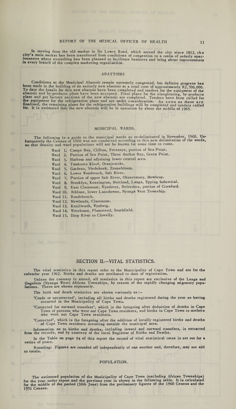 (In moving from the old market in Sir Lowry Road, which served the city since 1812, the city’s main market has been transferred from conditions of congestion to a realm of orderly spac¬ iousness where everything has been planned to facilitate business and bring about improvements in every branch of the complex marketing organisation. ABATTOIRS Conditions at the Municipal Abattoir remain extremely congested, but definite progress has been made in the building of an entirely new abattoir at a total cost of approximately R2,700,000. To date the kraals for this new abattoir have been completed and tenders for the equipment of the abattoir and by-products plant have been accepted. Final plans for the slaughtering, by-products plant and gut factory sections of the new abattoir are completed. Tenders have beep called for the equipment for the refrigeration plant and are under consideration. As soon as these are finalised, the remaining plans for the refrigeration buildings will be completed and tenders called for. It is estimated that the new abattoir will be in operation by about the middle of 1965- MUNICIPAL WARDS. The following is a guide to the municipal wards as re-delimitated in November. I960. Un¬ fortunately the Census of I960 was not conducted according to this new delimitation of the wards, so that density and ward populations will not be known for some time to come. Ward 1. Camps Bay, Clifton, Fresnaye, portion of Sea Point. Ward 2. Portion of Sea Point, Three Anchor Bay, Green Point. Ward 3. Harbour and adjoining lower central area. Ward 4. Tamboers Kloof, Oranjezicht. Ward 5. Gardens, Vfedehoek, Zonnebloem. Ward 6. Lower Woodstock, Salt River. Ward 7. Portion of upper Salt River, Observatory, Mowbray. Ward 8. Brooklyn, Kensington, Maitland, Langa, Epping Industrial. Ward 9. East Claremont, Wyndover, Belvedere, portion of Crawford. Ward 10. Athlone, lower Lansdowne, Nyanga West Township. Ward 11. Rondebosch. W'ard 12. Newlands, Claremont. Ward 13. Kenilworth, Wynberg. Ward 14. Wittebome, Plumstead, Southfield. Ward 15. Diep River to Clovelly. SECTION II.—VITAL STATISTICS. The vital statistics in this report refer to the Municipality of Cape Town and are for the calendar year 1962. Births and deaths are attributed to date of registration. Unless the contrary is stated, all statistics in this report are exclusive of the Langa and Guguletu (Nyanga West) African Townships, by reason of die rapidly changing migratory popu¬ lations. These are shown separately. The birth and death statistics are shown variously as 'Crude or uncorrected’, including all births and deaths registered during the year as having occurred in the Municipality of Cape Towu. 'Corrected for outward transfers’, which is the foregoing after deduction of deaths in Cape Town of persons who were not Cape Town residents, and births in Cape Town to mothers who were not Cape Town residents. 'Corrected’, which is the foregoing after the addition of locally registered births and deaths of Cape Town residents occurring outside the municipal area. Information as to births and deaths, including inward and outward transfers, is extracted from the records, and by courtesy of the local Registrar of Births and Deaths. In the Table on page 94 of this report the record of vital statistical rates is set out for a series of years. Rounding: Figures are rounded off independently of one another and, therefore, may not add to totals. POPULATION. The estimated population of the Municipality of Cape Town (excluding African Townships) for the year under report and the previous year is shown in the following table. It is calculated for the middle of the period (30th June) from the preliminary figures of the I960 Census and the 1951 Census.