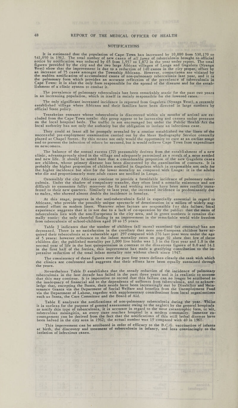 NOTIFICATIONS It is. estimated that the population of Cape Town has increased by 10^880 from 530,170 to 541,050 in 1962. The total number of new cases of all forms of tuberculosis brought to official notice by notification was reduced by 65 from 1,937 to 1,872 in the year under report. The total figures provided by the city and the two large African villages of Langa and Guguletu (Nyanga West) show that the improvement is due to a reduction of 140 cases in the city proper, offset by an increase of 75 cases amongst the Township Africans. However, comparisons are vitiated by the sudden notification of accumulated cases of non-pulmonary tuberculosis last year, and it is the pulmonary form which provides an accurate reflection of the prevalence of tuberculosis in Cape Town: it is also the only form responsible for the spread of the disease and for the estab¬ lishment of a clinic system to combat it. The prevalence of pulmonary tuberculosis has been remarkably static for the past two years in an increasing population, which in itself is mainly responsible for the lowered rates. The only significant increased incidence is reported from Guguletu (Nyanga West), a recently established village where Africans and their families have been directed in large numbers by official State policy. Transkeian entrants whose tuberculosis is discovered within six months of arrival are ex¬ cluded from the Cape Town totals: this group appear to be increasing and causes undue pressure on the local hospital beds. The traffic is not encouraged but under the Public Health Act the local authority has not only the authority but the obligation to isolate an infectious case. They could at least all be promptly revealed by a routine established on the lines of the successful pre-employment examination carried out by the Mass Radiography Service centrally placed at Chapel Street. By this means not only would the opportunity to cure at an earlier stage and to prevent the infection of others be secured, but it would relieve Cape Town from expenditure on newcomers. The balance of the annual excess (72) presumably derives from the establishment of a new clinic, advantageously sited in the village and adequately patronised as a result of a more settled and new life. It should be noted here that a considerable proportion of the new Guguletu cases are children, whose primary disease has been discovered by the examination of contacts. It is probably the higher proportion of children notified in Guguletu which is responsible not only for the higher incidence but also for the lower mortality as compared with Langa: it is the adults who die and proportionately more adult cases are notified in Langa. Ostensibly the city Africans continue to provide a formidable incidence of pulmonary tuber¬ culosis. Under the shadow of compulsory transfer, they often lead a nomadic existence and are difficult to enumerate fully: moreover the fit and working section have been more readily trans¬ ferred to their new quarters. Similarly to last year, the increased incidence is predominantly due to males, who showed almost double the incidence in females. * At this stage, progress in the anti-tuberculosis field is especially essential in regard to Africans, who provide the possibly unique spectacle of deterioration in a milieu of widely aug¬ mented effort on modern lines. Whatever other factors are responsible for this failure, local experience suggests that it is not due to a lack of co-operation by the public: that the mass of tuberculosis lies with the non-Europeans in the city area, and in gross numbers it remains dis¬ mally static: the only cheerful finding is an improvement in the remarkable world wide freedom from tuberculosis of school-children aged 10 to 15 years. Table J indicates that the number of children (all races) examined (as contacts) has not decreased. There is no satisfaction in the corollary that more non-European children have ac¬ quired their tuberculosis at a vulnerable age: 297 compared with 276 last year were under the age of 5 years: however reference to the infant mortality rates on page 92 show that few of these children die: the published mortality per 1,000 live births was 1.3 in the first year and 1.8 in the second year of life in the last quinquennium in contrast to the disastrous figures of 8.0 and 14.1 in the first half of the forties, this improvement has made a gratifying contribution to the im¬ pressive reduction of the total infant mortality rate without check since 1947. The consistency of these figures over the past four years defines clearly the task with which the clinics are confronted and suggests that their efforts have been equally sustained through the years. Nevertheless Table D establishes that the steady reduction of the incidence of pulmonary tuberculosis in the last decade has failed in the past three years and it is realistic to assume that this may continue. It is imperative to record that this failure can no longer be attributed to the inadequacy of financial aid to the dependents of sufferers from tuberculosis, and to acknow¬ ledge that, excepting the Bantu, their needs have been increasingly met by Disability and Main¬ tenance Grants via the Department of Social Welfare and benefits from the Unemployment Fund via the Department of Labour, together with supplementary contributions from local organisations such as Santa, the Care Committee and the Board of Aid. Table E analyses the notifications of non-pulmonary tuberculosis during the year. Whilst it is useless for the purpose of general assessment owing to the neglect by the general hospitals to notify this type of tuberculosis, it is accurate in regard to the most catastrophic form, tc wit, tuberculous meningitis, as every case reaches hospital in a modern community. Immense en¬ couragement can be derived from the fact that the notifications of this still lethal disease have been halved in the city area in 1962; the actual number was 19 compared with 40 in 1961. This improvement can be attributed in order of efficacy to the B.C.G. vaccination of infants at birth, the discovery and treatment of tuberculosis in infancy, and less convincingly to the isolation of infectious cases.