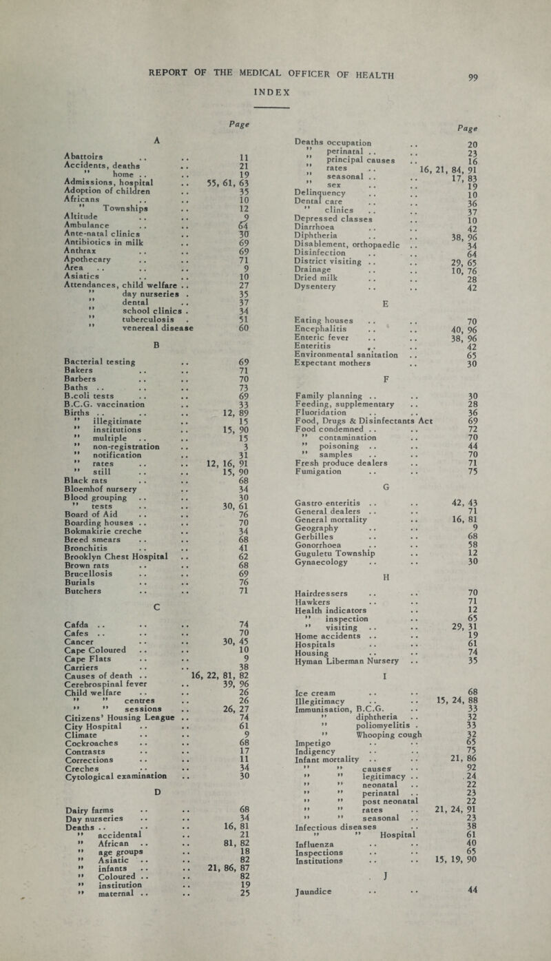 INDEX 99 Page A Abattoirs 11 Accidents, deaths 21  home . . 19 Admissions, hospital Adoption of children 55, 61, 63 35 Africans ., 10 Townships 12 Altitude d Ambulance Ante-natal clinics 30 Antibiotics in milk 69 Anthrax 69 Apothecary 71 Area 9 Asiatics 10 Attendances, child welfare 27 day nurseries 35 dental , , 37 school clinic 3 . 34 tuberculosis 51 venereal disease 60 B Bacterial testing 69 Bakers 71 Barbers 70 Baths .. 73 B.coli tests 69 B.C.G. vaccination 33 Births . . 12, 89 ” illegitimate 15 ” institutions 15, 90 ” multiple 15 M non-registration 3 ” notification 31 ” rates 12, 16, 91 ” still 15, 90 Black rats 68 Bloemhof nursery 34 Blood grouping 30 ” tests 30, 61 Board of Aid 76 Boarding houses . . 70 Bokmakirie creche 34 Breed smears 68 Bronchitis 41 Brooklyn Chest Hospital 62 Brown rats 68 Brucellosis 69 Burials 76 Butchers 71 C Cafda . . 74 Cafes 70 Cancer 30, 45 Cape Coloured 10 Cape Flats 9 Carriers 38 Causes of death . . 16, 22, 81, 82 39, 96 Cerebrospinal fever Child welfare 26 M ” centres 26  ” sessions 26, 27 Citizens’ Housing League 74 City Hospital 61 Climate 9 Cockroaches 68 Contrasts 17 Corrections 11 Creches 34 Cytological examination 30 D Dairy farms 68 Day nurseries 34 Deaths .. 16, 81 ” accidental 21 ” African 81, 82 ” age groups 18 ” Asiatic 82 ” infants 21, 86, 87 ” Coloured . . 82 ” institution 19 ” maternal . . 25 Deaths occupation ” perinatal .. principal causes ” rates seasonal .. n sex Delinquency Dental care ” clinics Depressed classes Diarrhoea Diphtheria Disablement, orthopaedic Disinfection District visiting . . Drainage Dried milk Dysentery E Eating houses Encephalitis Enteric fever Enteritis ,. Environmental sanitation Expectant mothers Page 20 23 16 16, 21, 84, 91 17, 83 19 10 36 37 10 42 38, 96 34 64 29, 65 10, 76 28 42 70 40, 96 38, 96 42 65 30 F Family planning .. .. 30 Feeding, supplementary 28 Fluoridation .. . . 36 Food, Drugs & Disinfectants Act 69 Food condemned .. .. 72 ” contamination .. 70 ” poisoning .. .. 44 ” samples . . .. 70 Fresh produce dealers .. 71 Fumigation .. .. 75 G Gastro enteritis . . . . 42, 43 General dealers . . . . 71 General mortality .. 16, 81 Geography .. . . 9 Gerbilles . . . . 68 Gonorrhoea . . . . 58 Guguletu Township . . 12 Gynaecology . . . . 30 H Hairdressers .. . . 70 Hawkers . . .. 71 Health indicators . . 12 ” inspection .. 65 ” visiting . . .. 29, 31 Home accidents .. .. 19 Hospitals .. •. 61 Housing . • • • 74 Hyman Liberman Nursery .. 35 I Ice cream . • • • Illegitimacy Immunisation, B.C.G. ” diphtheria ” poliomyelitis . ” Whooping cough Impetigo Indigency Infant mortality .. ”  causes ”  legitimacy . . M ” neonatal ” *’ perinatal ’» ” post neonatal ” ” rates '• ” seasonal Infectious diseases ” ” Hospital Influenza Inspections Institutions 68 15, 24, 88 33 32 33 32 65 75 21, 86 92 .24 22 23 22 21, 24, 91 23 38 61 40 65 15, 19, 90 J Jaundice 44