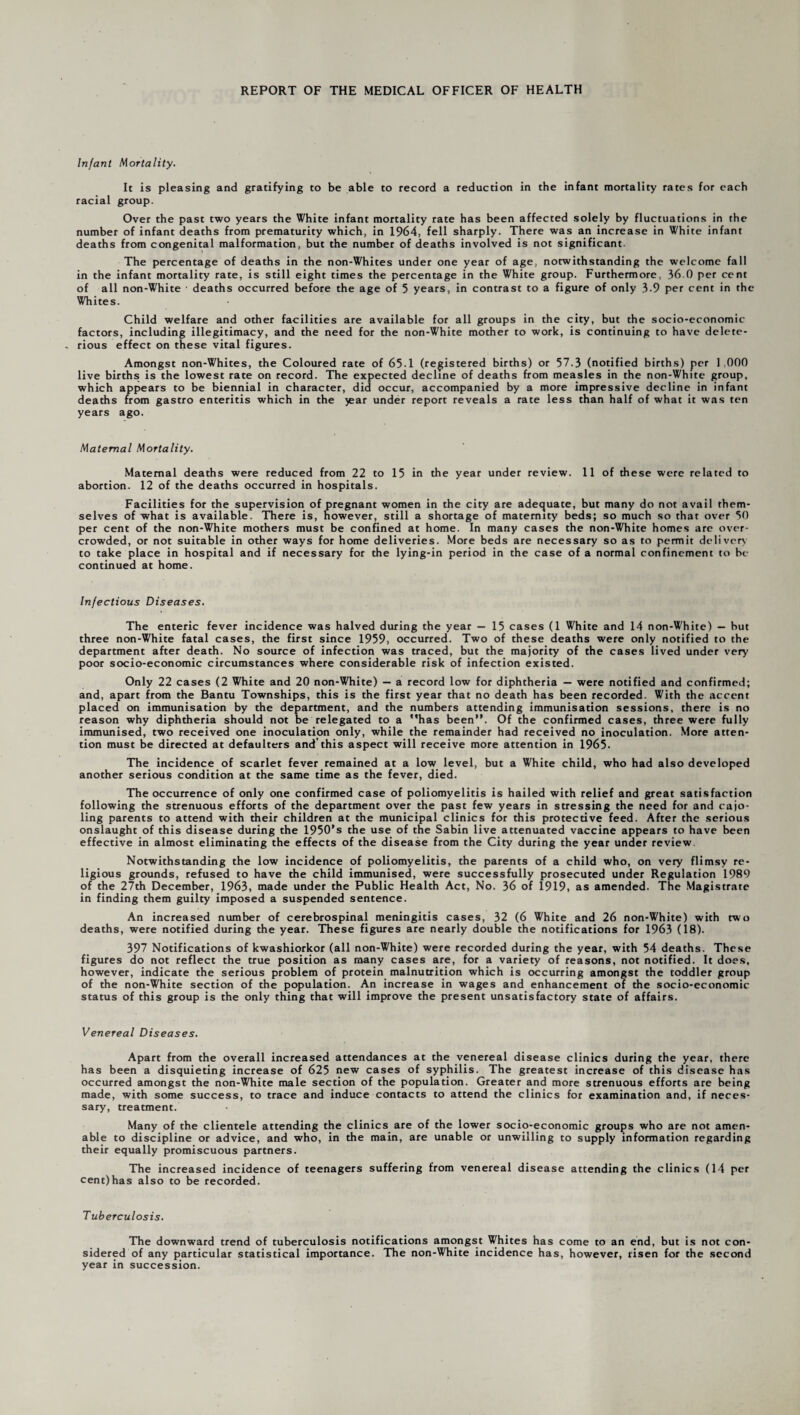 Infant Mortality. It is pleasing and gratifying to be able to record a reduction in the infant mortality rates for each racial group. Over the past two years the White infant mortality rate has been affected solely by fluctuations in the number of infant deaths from prematurity which, in 1964, fell sharply. There was an increase in White infant deaths from congenital malformation, but the number of deaths involved is not significant The percentage of deaths in the non-Whites under one year of age, notwithstanding the welcome fall in the infant mortality rate, is still eight times the percentage in the White group. Furthermore, 36.0 per cent of all non-White deaths occurred before the age of 5 years, in contrast to a figure of only 3.9 per cent in the Whites. Child welfare and other facilities are available for all groups in the city, but the socio-economic factors, including illegitimacy, and the need for the non-White mother to work, is continuing to have delete¬ rious effect on these vital figures. Amongst non-Whites, the Coloured rate of 65-1 (registered births) or 57.3 (notified births) per 1,000 live births is the lowest rate on record. The expected decline of deaths from measles in the non-White group, which appears to be biennial in character, did occur, accompanied by a more impressive decline in infant deaths from gastro enteritis which in the jear under report reveals a rate less than half of what it was ten years ago. Maternal Mortality. Maternal deaths were reduced from 22 to 15 in the year under review. 11 of these were related to abortion. 12 of the deaths occurred in hospitals. Facilities for the supervision of pregnant women in the city are adequate, but many do not avail them¬ selves of what is available. There is, however, still a shortage of maternity beds; so much so that over 50 per cent of the non-White mothers must be confined at home. In many cases the non-White homes are over¬ crowded, or not suitable in other ways for home deliveries. More beds are necessary so as to permit delivery to take place in hospital and if necessary for the lying-in period in the case of a normal confinement to be continued at home. Infectious Diseases. The enteric fever incidence was halved during the year — 15 cases (1 White and 14 non-White) — but three non-White fatal cases, the first since 1959, occurred. Two of these deaths were only notified to the department after death. No source of infection was traced, but the majority of the cases lived under very poor socio-economic circumstances where considerable risk of infection existed. Only 22 cases (2 White and 20 non-White) — a record low for diphtheria — were notified and confirmed; and, apart from the Bantu Townships, this is the first year that no death has been recorded. With the accent placed on immunisation by the department, and the numbers attending immunisation sessions, there is no reason why diphtheria should not be relegated to a has been”. Of the confirmed cases, three were fully immunised, two received one inoculation only, while the remainder had received no inoculation. More atten¬ tion must be directed at defaulters and'this aspect will receive more attention in 1965. The incidence of scarlet fever remained at a low level, but a White child, who had also developed another serious condition at the same time as the fever, died. The occurrence of only one confirmed case of poliomyelitis is hailed with relief and great satisfaction following the strenuous efforts of the department over the past few years in stressing the need for and cajo¬ ling parents to attend with their children at the municipal clinics for this protective feed. After the serious onslaught of this disease during the 1950’s the use of the Sabin live attenuated vaccine appears to have been effective in almost eliminating the effects of the disease from the City during the year under review Notwithstanding the low incidence of poliomyelitis, the parents of a child who, on very flimsy re¬ ligious grounds, refused to have the child immunised, were successfully prosecuted under Regulation 1980 of the 27th December, 1963, made under the Public Health Act, No. 36 of 1919, as amended. The Magistrate in finding them guilty imposed a suspended sentence. An increased number of cerebrospinal meningitis cases, 32 (6 White and 26 non-White) with tw o deaths, were notified during the year. These figures are nearly double the notifications for 1963 (18). 397 Notifications of kwashiorkor (all non-White) were recorded during the year, with 54 deaths. These figures do not reflect the true position as many cases are, for a variety of reasons, not notified. It does, however, indicate the serious problem of protein malnutrition which is occurring amongst the toddler group of the non-White section of the population. An increase in wages and enhancement of the socio-economic status of this group is the only thing that will improve the present unsatisfactory state of affairs. Venereal Diseases. Apart from the overall increased attendances at the venereal disease clinics during the year, there has been a disquieting increase of 625 new cases of syphilis. The greatest increase of this disease has occurred amongst the non-White male section of the population. Greater and more strenuous efforts are being made, with some success, to trace and induce contacts to attend the clinics for examination and, if neces¬ sary, treatment. Many of the clientele attending the clinics are of the lower socio-economic groups who are not amen¬ able to discipline or advice, and who, in the main, are unable or unwilling to supply information regarding their equally promiscuous partners. The increased incidence of teenagers suffering from venereal disease attending the clinics (14 per cent)has also to be recorded. T uberculosis. The downward trend of tuberculosis notifications amongst Whites has come to an end, but is not con¬ sidered of any particular statistical importance. The non-White incidence has, however, risen for the second year in succession.