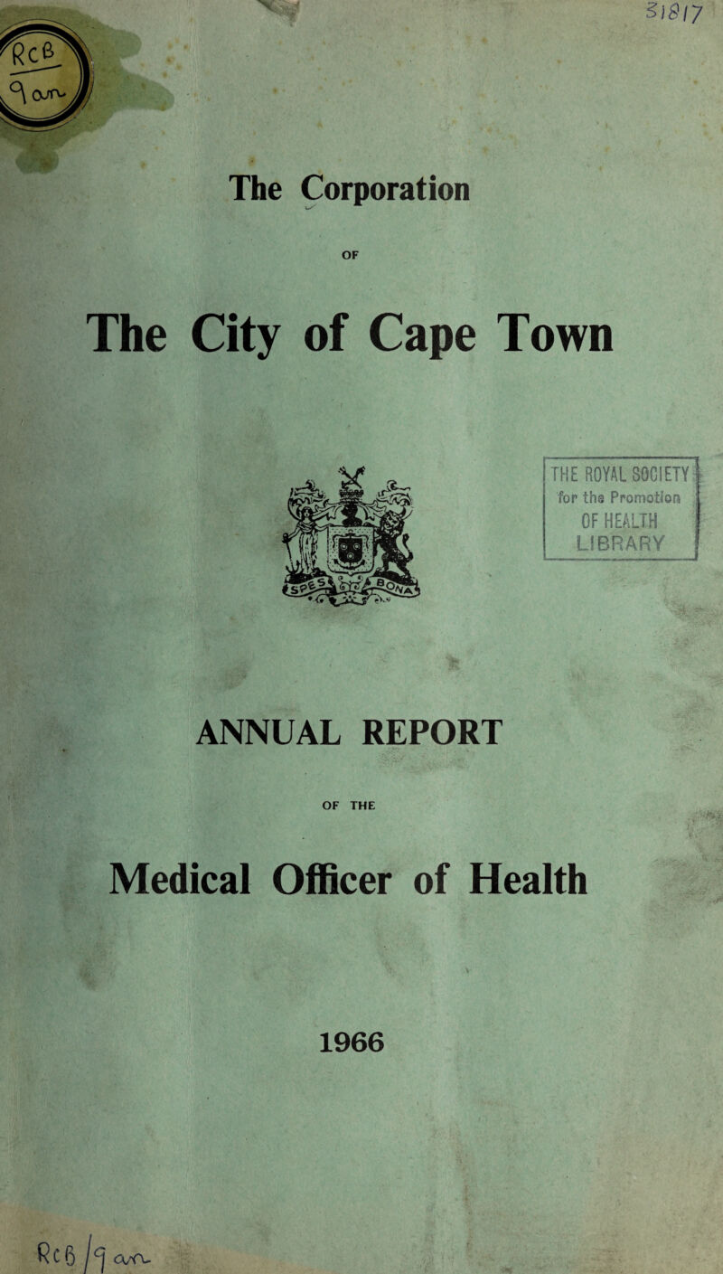 $4 31817 The Corporation OF The City of Cape Town THE ROYAL SOCIETY for ths Promotion OF HEALTH LIBRARY imwiwim MMinni a<in«imi—«■——imrniwj ANNUAL REPORT OF THE Medical Officer of Health 1966 R C 6 / CJ axv