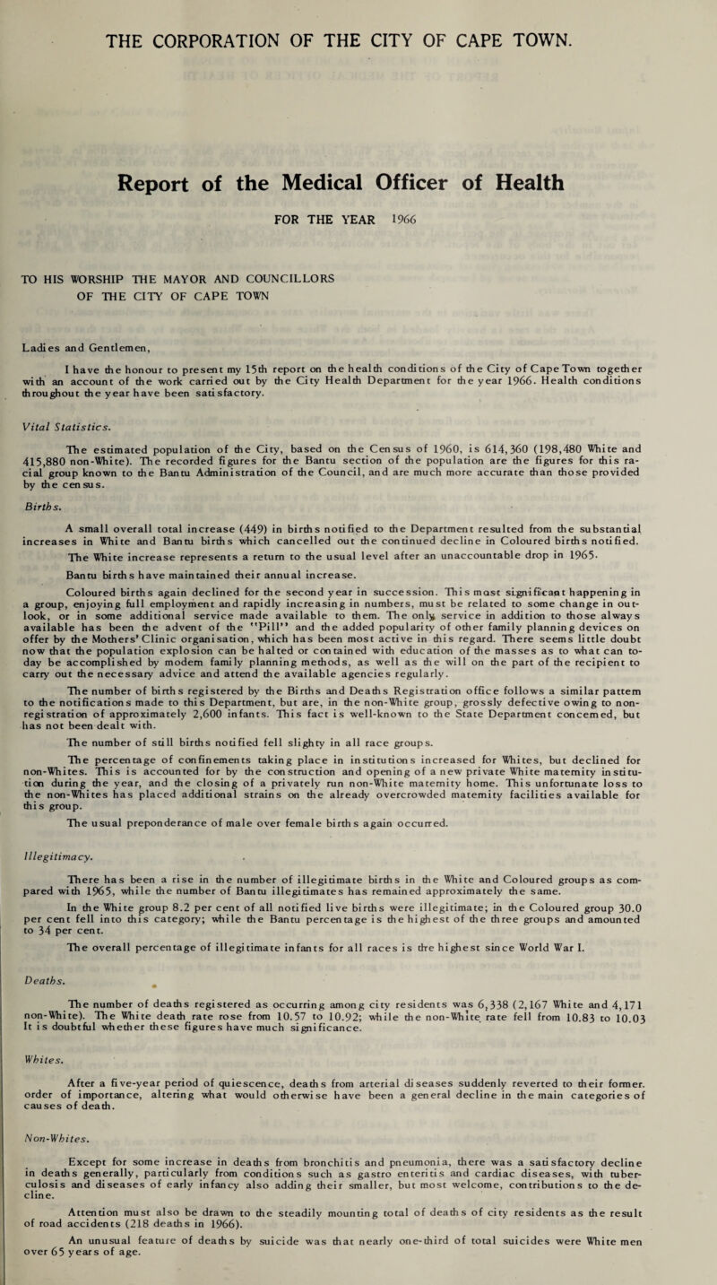 THE CORPORATION OF THE CITY OF CAPE TOWN. Report of the Medical Officer of Health FOR THE YEAR 1966 TO HIS WORSHIP THE MAYOR AND COUNCILLORS OF THE CITY OF CAPE TOWN Ladies and Gentlemen, I have the honour to present my 15th report on the health conditions of the City of Cape Town together with an account of the work carried out by the City Health Department for the year 1966- Health conditions throughout the year have been satisfactory. Vital Statistics. The estimated population of the City, based on the Census of I960, is 614,360 (198,480 White and 415,880 non-White). The recorded figures for the Bantu section of the population are the figures for this ra¬ cial group known to the Bantu Administration of the Council, and are much more accurate than those provided by the census. Births. A small overall total increase (449) in births notified to the Department resulted from the substantial increases in White and Bantu births which cancelled out the continued decline in Coloured births notified. The White increase represents a return to the usual level after an unaccountable drop in 1965- Bantu births have maintained their annual increase. Coloured births again declined for the second year in succession. This most significant happening in a group, enjoying full employment and rapidly increasing in numbers, must be related to some change in out¬ look, or in some additional service made available to them. The onl}* service in addition to those always available has been the advent of the * * Pi IT* and the added popularity of other family planning devices on offer by the Mothers’Clinic organisation, which has been most active in this regard. There seems little doubt now that the population explosion can be halted or contained with education of the masses as to what can to¬ day be accomplished by modem family planning methods, as well as the will on the part of the recipient to carry out the necessary advice and attend the available agencies regularly. The number of births registered by the Births and Deaths Registration office follows a similar pattern to the notifications made to this Department, but are, in die non-White group, grossly defective owing to non¬ registration of approximately 2,600 infants. This fact is well-known to the State Department concerned, but has not been dealt with. The number of still births notified fell slighty in all race groups. The percentage of confinements taking place in institutions increased for Whites, but declined for non-Whites. This is accounted for by the construction and opening of a new private White maternity institu¬ tion during the year, and the closing of a privately run non-White maternity home. This unfortunate loss to the non-Whites has placed additional strains on the already overcrowded maternity facilities available for this group. The usual preponderance of male over female births again occurred. Illegitimacy. There has been a rise in the number of illegitimate births in the White and Coloured groups as com¬ pared with 1965, while the number of Bantu illegitimates has remained approximately the same. In the White group 8.2 per cent of all notified live births were illegitimate; in the Coloured group 30.0 per cent fell into this category; while the Bantu percentage is the highest of the three groups and amounted to 34 per cent. The overall percentage of illegitimate infants for all races is the highest since World War I. Deaths. The number of deaths registered as occurring among city residents was 6,338 (2,167 White and 4,171 non-White). The White death rate rose from 10.57 to 10.92; while the non-White rate fell from 10.83 to 10.03 It is doubtful whether these figures have much significance. Whites. After a five-year period of quiescence, deaths from arterial diseases suddenly reverted to their former, order of importance, altering what would otherwise have been a general decline in the main categories of causes of death. Non-Whites. Except for some increase in deaths from bronchitis and pneumonia, there was a satisfactory decline in deaths generally, particularly from conditions such as gastro enteritis and cardiac diseases, with tuber¬ culosis and diseases of early infancy also adding their smaller, but most welcome, contributions to the de¬ cline. Attention must also be drawn to the steadily mounting total of deaths of city residents as the result of road accidents (218 deaths in 1966). An unusual feature of deaths by suicide was that nearly one-third of total suicides were White men over 65 years of age.