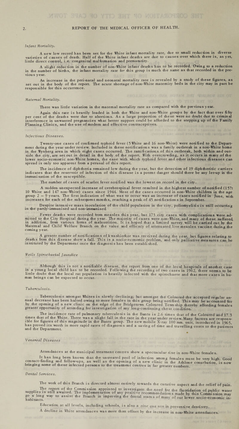 Infant Mortality. A new low record has been set for the White infant mortality rate, due to small reduction in diverse varieties of causes of death. Half of the White infant deaths are due to causes over which there is, as yet, little direct control, i.e. congenital malformation and prematurity. A slight reduction in the number of non-White infant deaths has to be recorded. Owing to a reduction in the number of births, the infant mortality rate for this group is much the same as that recorded in the pre¬ vious year. An increase in the peri-natal and neonatal mortality rate is revealed by a study of these figures, as set out in the body of the report. The acute shortage of non-White maternity beds in the city may in part be responsible for this occurrence. Maternal Mortality. There was little variation in the maternal mortality rate as compared with the previous year. Again this rate is heavily loaded in both the White and non-White groups by the fact that over fifty per cent of the deaths were due to abortions. As a large proportion of these were no doubt due to criminal interference in unwanted pregnancies what better support could be afforded to the stepping up of the Family Planning Clinics, and the use of modern and effective contraceptives. Infectious Diseases. Twenty-one cases of confirmed typhoid fever (5White and 16 non-White) were notified to the Depart¬ ment during the year under review. Included in these notifications was a family outbreak in a non-White home in the Wynberg area in which eight cases occurred. The ramifications of this outbreak, both within and out¬ side the city, are set out in detail in the body of the report. With overcrowding, as it occurs in many of the lower socio-economic non-White homes, the ease with which typhoid fever and other infectious diseases can spread is only too apparent from a perusal of this report. The incidence of diphtheria remained low during the year, but the detection of 19 diphtheritic carriers indicates that the reservoir of infection of this disease is a potent danger should there be any let-up in the immunisation of the susceptible. The number of cases of scarlet fever noufied was the lowest on record in the city. A sudden unexpected increase of cerebrospinal fever resulted in the highest number of nodfied (157: 10 White and 147 non-White) cases since 1944. Most of the cases occurred in non-White children in the age group 2—9 years. The first indication of what was to occur was an increase of cases notified in June, with increases for each of the subsequent months, reaching a peak of 45 nodficadons in September. Despite intensive mass inoculauon of the child populauon in the city, poliomyelids is sdll occurring in the partly-immunised and non-immunlsed Fewer deaths were recorded from measles this year, but 173 city cases with complications were ad¬ mitted to die City Hospital during the year. The majority of cases were non-White, and many of these suffered, in addidon, from various forms of malnutrition. It is hoped that a limited survey will be carried out by the Maternal and Child Welfare Branch on the vaiue and efficacy of attenuated live measles vaccine during the coming year. A greater number of nouficadons of kwashiorkor was received during the year, but figures relating to deaths from this disease show a fall. This is a socio-economic problem, and only palliative measures can be instituted by the Department once the diagnosis has been established. Weils Spirochaetal Jaundice Although this is not a notifiable disease, the report from one of the local hospitals of another case in a young local child has to be recorded. Following the recording of two cases in 1962, there seems to be little doubt that the local rat population is heavily infected with the spirochaete and that more cases in hu¬ man beings can be expected to occur. Tuberculosis. Tuberculosis amongst Whites is slowly declining; but amongst the Coloured the accepted regular an¬ nual decrease has been halted owing to more females in this group being notified. This may be accounted for by the opening of a new clinic on the edge of the Bridgetown Coloured Township thereby affording females greater opportunity of attending for investigation of any long-continuing chest condition. The incidence rate of pulmonary tuberculosis in the Bantu is 2.6 times that of the Coloured and 17.3 times that of the White. There was a slight fall in the rate in the year under review. Many factors are respons¬ ible for figures of this magnitude in the Bantu group. The new mobile X-ray 100 mm. unit, introduced in 1965, has proved its worth in more rapid rates of diagnosis and a saving of time and travelling costs to the patients and the Department. Venereal Diseases Attendances at the municipal treatment centres show a spectacular rise in non-White females. H has long been known that the untreated pool of infection among females must be very high. Good contact-finding and follow-ups, as well as the opening of a new clinic in the Athlone conurbation, is now bringing some of these infected persons to the treatment centres in far greater numbers Dental Services. The work of this Branch is directed almost entirely towards the curative aspect and the relief of pain. .,nn,,V^e^?l0rt °-,th/ ^,m(nisfion appointed to investigate the need for the fluoridation of public water supplies is still awaited. The implementation of any positive recommendations made by this Commission may go a long way to assist the Branch in improving the dental status of many of our lower socio-economic in¬ habitants. Education at all levels, including schools, is also a sine qua non in preventive dentistry. A decline in White attendances was more than offset by the increase in non-White attendances.