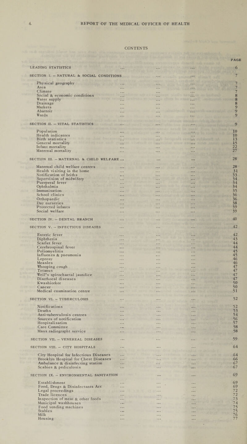 CONTENTS LEADING STATISTICS SECTION 1. - NATURAL & SOCIAL CONDITIONS Physical geography Area Climate Social & economic conditions Water supply Drainage Markets Abattoir Wards SECTION II. - VITAL STATISTICS Population Health indicators Birth statistics General mortality Infant mortality Maternal mortality SECTION III. - MATERNAL & CHILD WELFARE... Maternal child welfare centres Health visiting in the home Notification of briths Supervision of midwifery Puerperal fever Ophthalmia Immunisation School clinics Orthopaedic Day nurseries Protected infants Social welfare SECTION IV. - DENTAL BRANCH SECTION V. - INFECTIOUS DISEASES Enteric fever Diphtheria Scarlet fever Cerebrospinal fever Poliomyelitis Influenza & pneumonia Leprosy Measles Whooping cough Tetanus Weil’s spirochaetal jaundice Diarrhoeal diseases Kwashiorkor Cancer Medical examination centre SECTION VI. - TUBERCULOSIS Notifications Deaths Anti-tuberculosis centres Sources of notification Hospitalisation Care Committee Mass radiographt service SECTION VII. - VENEREAL DISEASES SECTION VIII. - CITY HOSPITALS City Hospital for Infectious Diseases Brooklyn Hospital for Chest Diseases Ambulance & disinfecting station Scabies & pediculosis SECTION IX. - ENVIRONMENTAL SANITATION Establishment Food, Drugs & Disinfectants Act Legal proceedings Trade licences Inspection of meat & other foods Municipal washhouses Food vending machines Stables Milk Housing PAGE 6 7 7 7 7 8 8 8 9 9 9 9 10 10 13 15 22 27 28 28 31 33 34 34 34 35 36 36 38 39 39 40 42 42 43 44 44 45 45 46 46 47 47 47 47 50 50 51 52 52 53 54 56 57 58 58 59 64 64 66 67 67 69 69 69 72 72 73 74 75 75 76 77