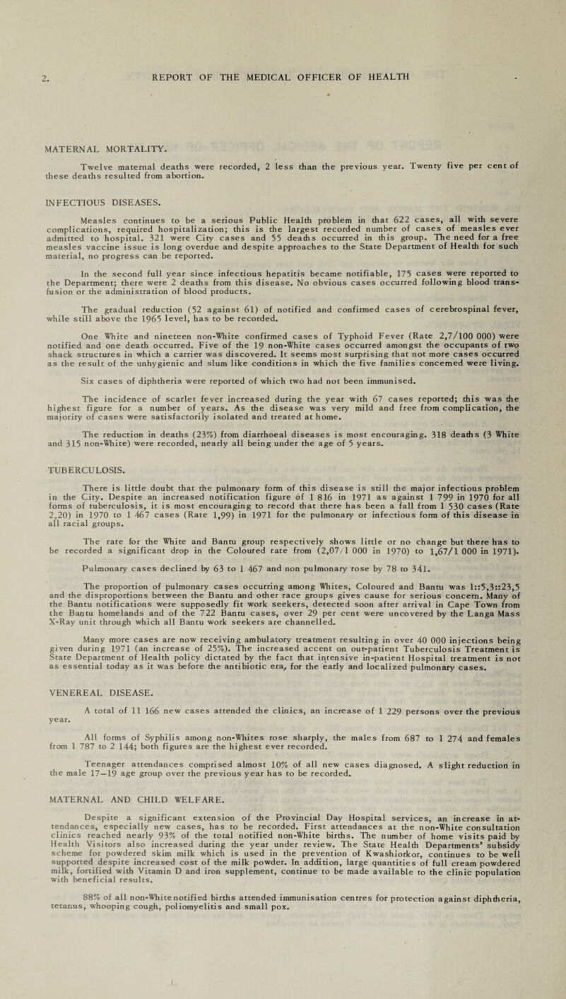 MATERNAL MORTALITY. Twelve maternal deaths were recorded, 2 less than the previous year. Twenty five per cent of these deaths resulted from abortion. INFECTIOUS DISEASES. Measles continues to be a serious Public Health problem in that 622 cases, all with severe complications, required hospitalization; this is the largest recorded number of cases of measles ever admitted to hospital. 321 were City cases and 55 deaths occurred in this group. The need for a free measles vaccine issue is long overdue and despite approaches to the State Department of Health for such material, no progress can be reported. In the second full year since infectious hepatitis became notifiable, 175 cases were reported to the Department; there were 2 deaths from this disease. No obvious cases occurred following blood trans¬ fusion or the administration of blood products. The gradual reduction (52 against 61) of notified and confirmed cases of cerebrospinal fever, while still above the 1965 level, has to be recorded. One White and nineteen non-White confirmed cases of Typhoid Fever (Rate 2,7/100 000) were notified and one death occurred. Five of the 19 non-White cases occurred amongst the occupants of two shack structures in which a carrier was discovered. It seems most surprising that not more cases occurred as the result of the unhygienic and slum like conditions in which the five families concerned were living. Six cases of diphtheria were reported of which two had not been immunised. The incidence of scarlet fever increased during the year with 67 cases reported; this was the highest figure for a number of years. As the disease was very mild and free from complication, the majority of cases were satisfactorily isolated and treated at home. The reduction in deaths (23%) from diarrhoeal diseases is most encouraging. 318 deaths (3 White and 315 non-White) were recorded, nearly all being under the age of 5 years. TUBERCULOSIS. There is little doubt that the pulmonary form of this disease is still the major infectious problem in the City. Despite an increased notification figure of 1 816 in 1971 as against 1 799 in 1970 for all forms of tuberculosis, it is most encouraging to record that there has been a fall from 1 530 cases (Rate 2,20) in 1970 to 1 467 cases (Rate 1,99) in 1971 for the pulmonary or infectious form of this disease in all racial groups. The rate for the White and Bantu group respectively shows little or no change but there Iras to be recorded a significant drop in the Coloured rate from (2,07/1 000 in 1970) to 1,67/1 000 in 1971). Pulmonary cases declined by 63 to 1 467 and non pulmonary rose by 78 to 341. The proportion of pulmonary cases occurring among Whites, Coloured and Bantu was 1::5,3::23,5 and the disproportions between the Bantu and other race groups gives cause for serious concern. Many of the Bantu notifications were supposedly fit work seekers, detected soon after arrival in Cape Town from the Bantu homelands and of the 722 Bantu cases, over 29 per cent were uncovered by the Langa Mass X-Ray unit through which all Bantu work seekers are channelled. Many more cases are now receiving ambulatory treatment resulting in over 40 000 injections being given during 1971 (an increase of 25%). The increased accent on out-patient Tuberculosis Treatment is State Department of Health polity dictated by the fact that intensive in-patient Hospital treatment is not as essential today as it was before the antibiotic era, for the early and localized pulmonary cases. VENEREAL DISEASE. A total of 11 166 new cases attended the clinics, an increase of 1 229 persons over the previous year. All forms of Syphilis among non-Whites rose sharply, the males from 687 to 1 274 and females from 1 787 to 2 144; both figures are the highest ever recorded. Teenager attendances comprised almost 10% of all new cases diagnosed. A slight reduction in the male 17—19 age group over the previous year has to be recorded. MATERNAL AND CHILD WELFARE. Despite a significant extension of the Provincial Day Hospital services, an increase in at¬ tendances, especially new cases, has to be recorded. First attendances at the non-White consultation clinics reached nearly 93% of the total notified non-White births. The number of home visits paid by Health Visitors also increased during the year under review. The State Health Departments' subsidy scheme for powdered skim milk which is used in the prevention of Kwashiorkor, continues to be well supported despite increased cost of the milk powder. In addition, large quantities of full cream powdered milk, fortified with Vitamin D and iron supplement, continue to be made available to the clinic population with beneficial results. 88% of all non-White notified births attended immunisation centres for protection against diphtheria, tetanus, whooping cough, poliomyelitis and small pox.