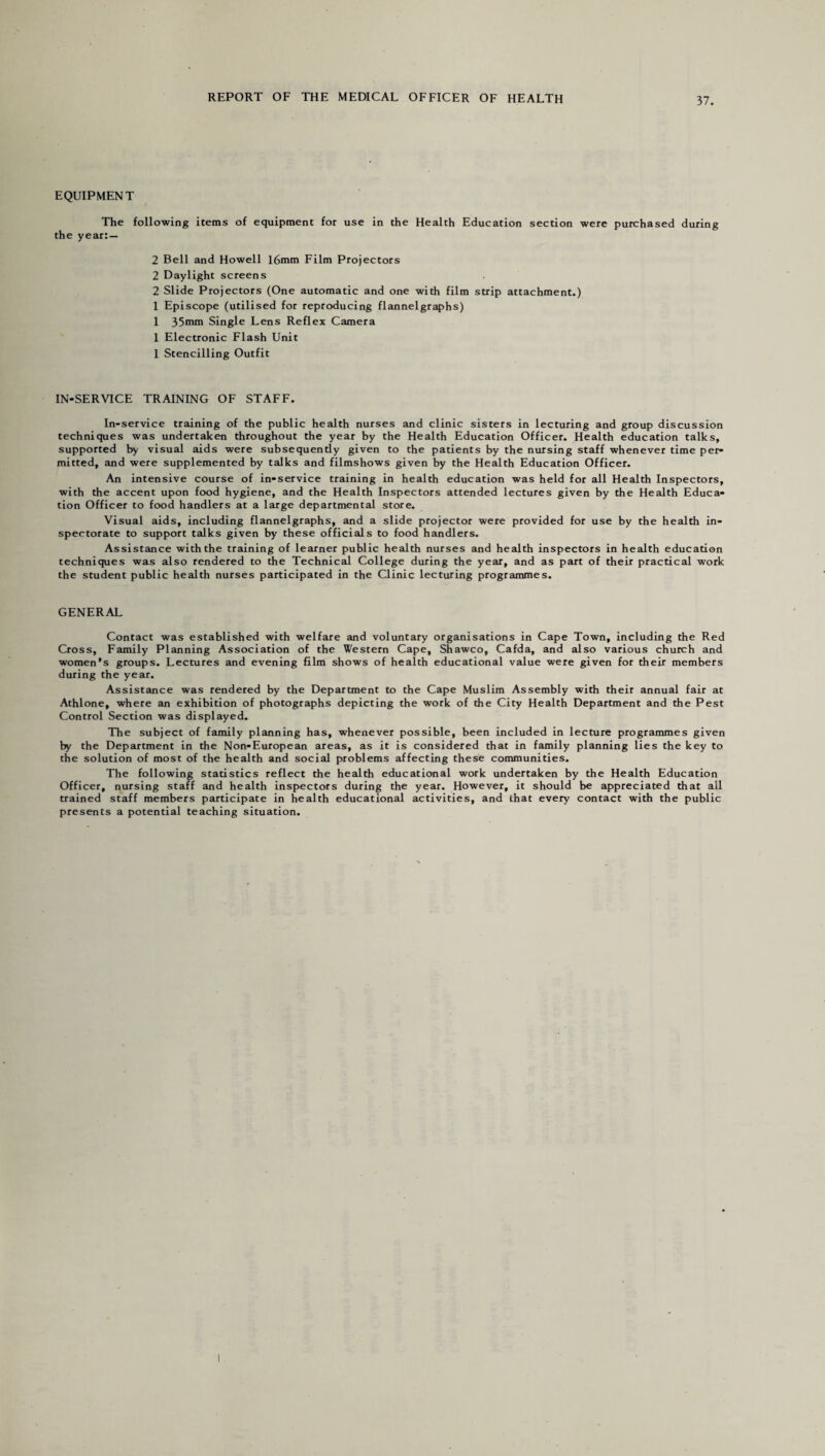 EQUIPMENT The following items of equipment for use in the Health Education section were purchased during the year: — 2 Bell and Howell 16mm Film Projectors 2 Daylight screens 2 Slide Projectors (One automatic and one with film strip attachment.) 1 Episcope (utilised for reproducing flannelgraphs) 1 35mm Single Lens Reflex Camera 1 Electronic Flash Unit 1 Stencilling Outfit IN-SERVICE TRAINING OF STAFF. In-service training of the public health nurses and clinic sisters in lecturing and group discussion techniques was undertaken throughout the year by the Health Education Officer. Health education talks, supported by visual aids were subsequently given to the patients by the nursing staff whenever time per¬ mitted, and were supplemented by talks and filmshows given by the Health Education Officer. An intensive course of in-service training in health education was held for all Health Inspectors, with the accent upon food hygiene, and the Health Inspectors attended lectures given by the Health Educa¬ tion Officer to food handlers at a large departmental store. Visual aids, including flannelgraphs, and a slide projector were provided for use by the health in¬ spectorate to support talks given by these officials to food handlers. Assistance with the training of learner public health nurses and health inspectors in health education techniques was also rendered to the Technical College during the year, and as part of their practical work the student public health nurses participated in the Clinic lecturing programmes. GENERAL Contact was established with welfare and voluntary organisations in Cape Town, including the Red Cross, Family Planning Association of the Western Cape, Shawco, Cafda, and also various church and women’s groups. Lectures and evening film shows of health educational value were given for their members during the year. Assistance was rendered by the Department to the Cape Muslim Assembly with their annual fair at Athlone, where an exhibition of photographs depicting the work of the City Health Department and the Pest Control Section was displayed. The subject of family planning has, whenever possible, been included in lecture programmes given by the Department in the Non-European areas, as it is considered that in family planning lies the key to the solution of most of the health and social problems affecting these communities. The following statistics reflect the health educational work undertaken by the Health Education Officer, nursing staff and health inspectors during the year. However, it should be appreciated that all trained staff members participate in health educational activities, and that every contact with the public presents a potential teaching situation.