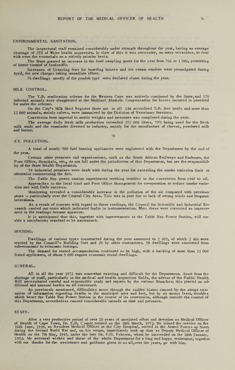 ENVIRONMENTAL SANITATION. The inspectoral staff remained considerably under strength throughout the year, having an average shortage of 25% of White health inspectors. In view of this it was necessary, on many occasions, to deal with even the essentials on a strictly priority basis. The State granted an increase in the food sampling quota for the year from 766 to 1 086, permitting of better control of foodstuffs. Increases of licensing fees for boarding houses and ice cream vendors were promulgated during April, the new charges taking immediate effect. 76 dwellings mostly of the pondok type were declared slums during the year. MILK CONTROL. The T.B. eradication scheme for the Western Cape was actively continued by the State, and 570 infected animals were slaughtered at the Maitland Abattoir. Compensation for losses incurred is provided for under the scheme. On the City’s Milk Shed Register there are in all 148 accredited T.B. free herds and more than 12 000 animals, mainly calves, were immunised by the Division of Veterinary Services. Conversion from imperial to metric weights and measures was completed during the year. The average daily fresh milk production exceeded 352 000 litres, 79% being used for the fresh milk trade and the remainder diverted to industry, mainly for the manufacture of cheese, powdered milk and butter. a:r pollution. A total of nearly 500 fuel burning appliances were registered with the Department by the end of the year. Certain other premises and organisations, such as the South African Railways and Harbours, the Post Office, Hospitals, etc., do not fall under the jurisdiction of this Department, but are the responsibil¬ ity of the State Health Department. 54 industrial premises were dealt with during the year for exceeding the smoke emission limit or otherwise contravening the Act. The Table Bay power station experienced teething troubles in the conversion from coal to oil. Approaches to the local Gaol and Post Office Management for co-operation to reduce smoke emis¬ sion met with little success. Monitoring revealed a considerable increase in the pollution of the air compared with previous years — particularly over the Central City Area. This was in part due to lack of strong winds and frequent inversions. As a result of concern with regard to these readings, the Council for Scientific and Industrial Re¬ search carried out tests which indicated faults in instrumentation. Wher, these were corrected an improve¬ ment in the readings became apparent. It is anticipated that this, together with improvements at the Table Bay Power Station, will en¬ able a satisfactory standard to be maintained. HOUSING. Dwellings of various types constructed during the year amounted to 2 495, of which 2 466 were erected by the Council’s Building Unit and 29 by other contractors. 58 dwellings were converted from sub-economic to economic lettings. The demand for rented accommodation continued to be high, with a backlog of more than 11 000 listed applicants, of whom 9 000 require economic rental dwellings. GENERAL. All in all the year 1972 was somewhat exacting and difficult for the Department. Apart from the shortage of staff, particularly in the medical and health inspection fields, the advent of the Public Health Bill necessitated careful and responsible study and reports by the various Branches; this placed an ad¬ ditional and unusual burden on all concerned. As previously mentioned, difficulties arose through the sudden hiatus caused by the abrupt ces¬ sation of information regarding deaths in the municipal area and last, but by no means least, troubles which beset the Table Bay Power Station in the course of its conversion, although outside the control of this Department, nevertheless caused considerable inroads on time and patience. STAFF. After a very productive period of over 20 years of unstinted effort and devotion as Medical Officer of Health of Cape Town, Dr. E.D. Cjoper retired on the 18th March, 1972* He joined the service on the 16th June, 1939, as Resident Medical Officer at the City Hospital, served in the Armed Forces up North during the Second World War and, on his return, immediately took up duty as Deputy Medical Officer of Health on the 7th May, 1945, under the late Dr. F.O. Fehrsen, whom he succeeded on the 18th January, 1952. My personal wishes and those of the whole Department for a long and happy retirement, together with our thanks for the assistance and guidance given to us all,over the years, go with him.