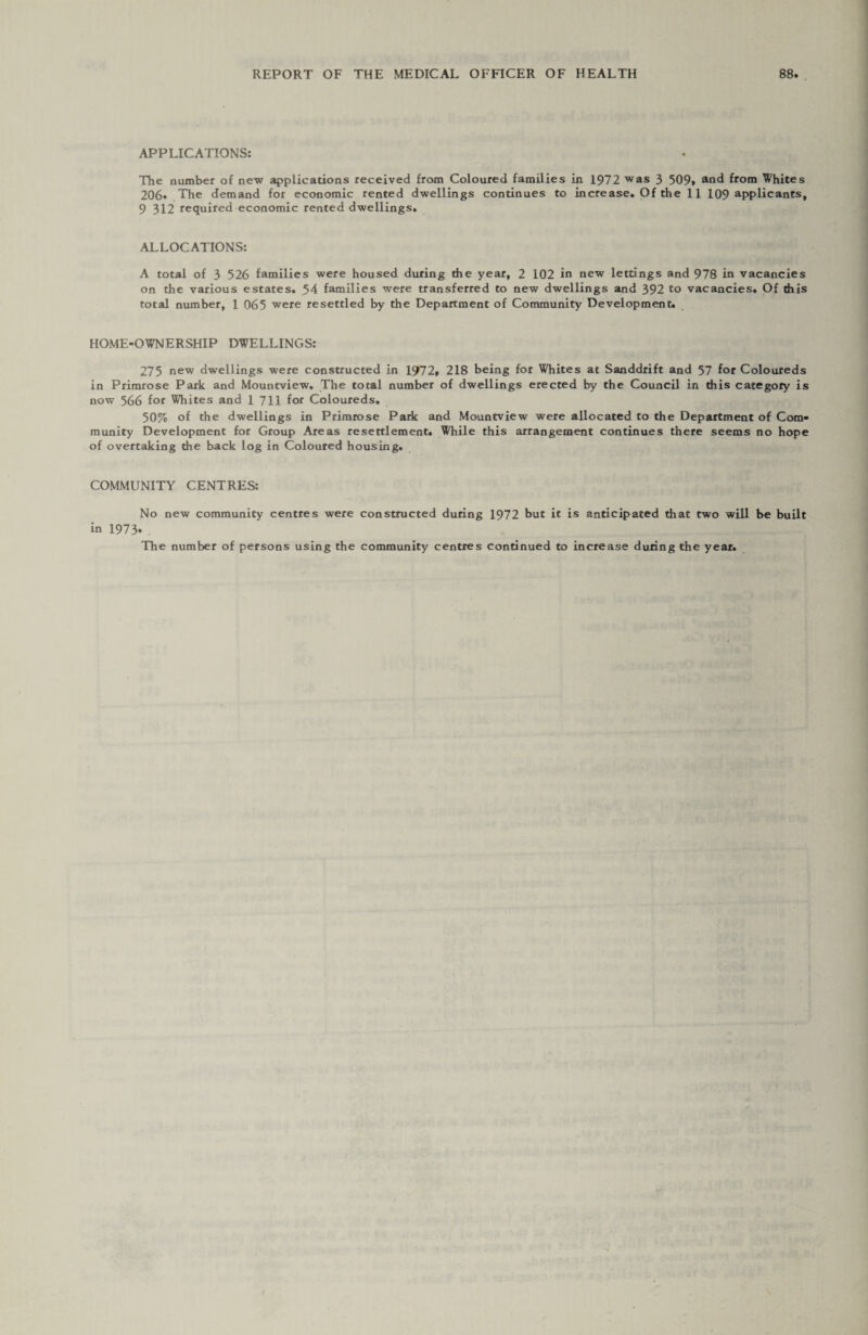 APPLICATIONS: The number of new applications received from Coloured families in 1972 was 3 509» and from Whites 206* The demand for economic rented dwellings continues to increase. Of the 11 109 applicants, 9 312 required economic rented dwellings. ALLOCATIONS: A total of 3 526 families were housed during the year, 2 102 in new lettings and 978 in vacancies on the various estates. S4 families were transferred to new dwellings and 392 to vacancies. Of this total number, 1 065 were resettled by the Department of Community Development. HOME-OWNERSHIP DWELLINGS: 275 new dwellings were constructed in 1972. 218 being for Whites at Sanddrift and 57 for Coloureds in Primrose Park and Mountview. The total number of dwellings erected by the Council in this category is now 566 for Whites and 1711 for Coloureds. 50% of the dwellings in Primrose Park and Mountview were allocated to the Department of Com¬ munity Development for Group Areas resettlement. While this arrangement continues there seems no hope of overtaking the back log in Coloured housing. COMMUNITY CENTRES: No new community centres were constructed during 1972 but it is anticipated that two will be built in 1973* . The number of persons using the community centres continued to increase during the year.