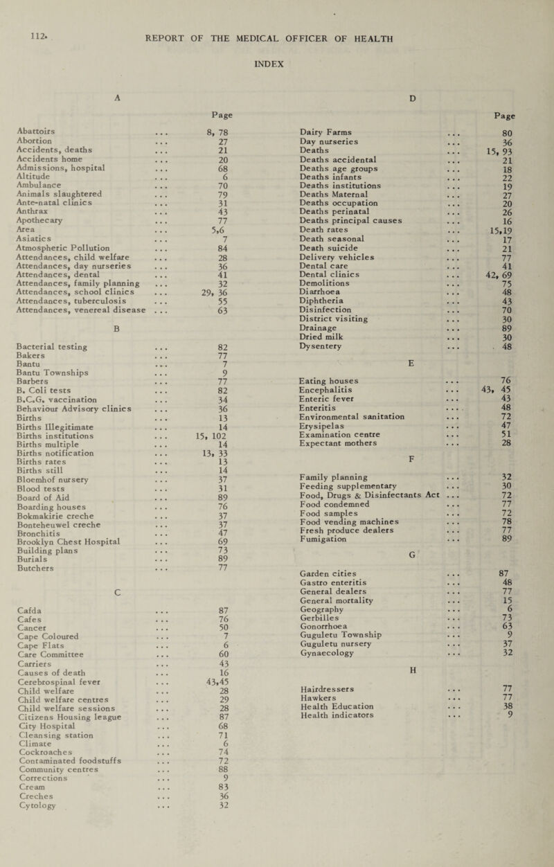 INDEX A D Page Page Abattoirs ... 8, 78 Abortion ... 27 Accidents, deaths ... 21 Accidents home ... 20 Admissions, hospital ... 68 Altitude ... 6 Ambulance ... 70 Animals slaughtered 79 Ante-natal clinics ... 31 Anthrax ... 43 Apothecary ... 77 Area . . . 5,6 Asiatics ... 7 Atmospheric Pollution ... 84 Attendances, child welfare ... 28 Attendances, day nurseries ... 36 Attendances, dental ... 41 Attendances, family planning 32 Attendances, school clinics . . . 29, 36 Attendances, tuberculosis ... 55 Attendances, venereal disease ... 63 B Dairy Farms Day nurseries Deaths Deaths accidental Deaths age groups Deaths infants Deaths institutions Deaths Maternal Deaths occupation Deaths perinatal Deaths principal causes Death rates Death seasonal Death suicide Delivery vehicles Dental care Dental clinics Demolitions Diarrhoea Diphtheria Disinfection District visiting Drainage Dried milk Bacterial testing Bakers Bantu Bantu Townships Barbers B. Coli tests B.C.G. vaccination Behaviour Advisory clinics Births Births Illegitimate Births institutions Births multiple Births notification Births rates Births still Bloemhof nursery Blood tests Board of Aid Boarding houses Bokmakirie creche Bonteheuwel creche Bronchitis Brooklyn Chest Hospital Building plans Burials 82 77 7 9 77 82 34 36 13 14 15, 102 14 13, 33 13 14 37 31 89 76 37 37 47 69 73 89 Dysentery Eating houses Encephalitis Enteric fever Enteritis Environmental sanitation Erysipelas Examination centre Expectant mothers Family planning Feeding supplementary Food, Drugs & Disinfectants Act Food condemned Food samples Food vending machines Fresh produce dealers Fumigation Butchers C 77 Garden cities Gastro enteritis General dealers General mortality Cafda 87 Geography Cafes 76 Gerbilles Cancer 50 Gonorrhoea Cape Coloured 7 Guguletu Townsh Cape Flats 6 Guguletu nursery Care Committee 60 Gynaecology Carriers 43 Causes of death 16 Cerebrospinal fever 43,45 Hairdressers Child welfare 28 Child welfare centres 29 Hawkers Child welfare sessions 28 Health Education Citizens Housing league 87 Health indicators City Hospital 68 Cleansing station 71 Climate 6 Cockroaches 74 Contaminated foodstuffs 72 Community centres 88 Corrections 9 Cream 83 Creches 36 Cytology 32 H 80 36 15, 93 21 18 22 19 27 20 26 16 15,19 17 21 77 41 42, 69 75 48 43 70 30 89 30 48 76 43, 45 43 48 72 47 51 28 32 30 72 77 72 78 77 89 87 48 77 15 6 73 63 9 37 32 77 77 38 9