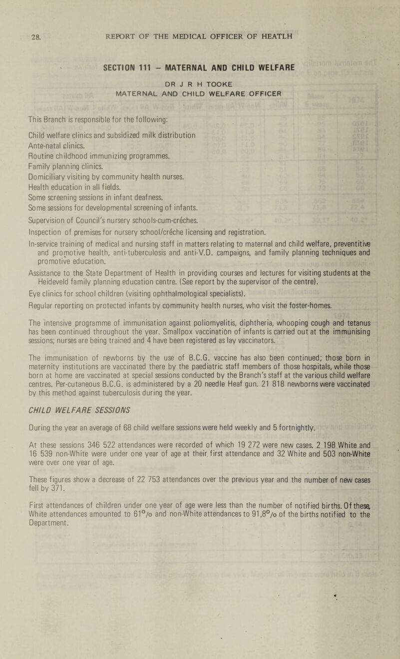SECTION 111 - MATERNAL AND CHILD WELFARE DR J R H TOOKE MATERNAL AND CHILD WELFARE OFFICER This Branch is responsible for the following: Child welfare clinics and subsidized milk distribution Ante-natal clinics. Routine childhood immunizing programmes. Family planning clinics. Domiciliary visiting by community health nurses. Health education in all fields. Some screening sessions in infant deafness. Some sessions for developmental screening of infants. Supervision of Council's nursery schools-cum-creches. Inspection of premises for nursery school/creche licensing and registration. In-service training of medical and nursing staff in matters relating to maternal and child welfare, preventive and promotive health, anti-tuberculosis and anti-V.D. campaigns, and family planning techniques and promotive education. Assistance to the State Department of Health in providing courses and lectures for visiting students at the Heideveld family planning education centre. (See report by the supervisor of the centre). Eye clinics for school children (visiting ophthalmological specialists). Regular reporting on protected infants by community health nurses, who visit the foster-homes. The intensive programme of immunisation against poliomyelitis, diphtheria, whooping cough and tetanus has been continued throughout the year. Smallpox vaccination of infants is carried out at the immunising sessions; nurses are being trained and 4 have been registered as lay vaccinators. The immunisation of newborns by the use of B.C.G. vaccine has also been continued; those born in maternity institutions are vaccinated there by the paediatric staff members of those hospitals, while those born at home are vaccinated at special sessions conducted by the Branch's staff at the various child welfare centres. Per-cutaneous B.C.G. is administered by a 20 needle Heaf gun. 21 818 newborns were vaccinated by this method against tuberculosis during the year. CHILD WELFARE SESSIONS During the year an average of 68 child welfare sessions were held weekly and 5 fortnightly. At these sessions 346 522 attendances were recorded of which 19 272 were new cases. 2 198 White and 16 539 non-White were under one year of age at their first attendance and 32 White and 503 non-White were over one year of age. These figures show a decrease of 22 753 attendances over the previous year and the number of new cases fell by 371. First attendances of children under one year of age were less than the number of notified births. Of these; White attendances amounted to 61°/o and non-White attendances to 91,8°/o of the births notified to the Department.
