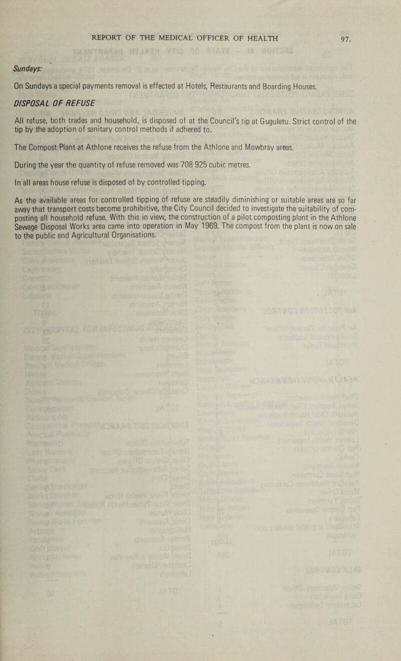 Sundays: On Sundays a special payments removal is effected at Hotels, Restaurants and Boarding Houses. DISPOSAL OF REFUSE All refuse, both trades and household, is disposed of at the Council's tip at Guguletu. Strict control of the tip by the adoption of sanitary control methods if adhered to. The Compost Plant at Athlone receives the refuse from the Athlone and Mowbray areas. During the year the quantity of refuse removed was 708 925 cubic metres. In all areas house refuse is disposed of by controlled tipping. As the available areas for controlled tipping of refuse are steadily diminishing or suitable areas are so far away that transport costs become prohibitive, the City Council decided to investigate the suitability of com¬ posting all household refuse. With this in view, the construction of a pilot composting plant in the Athlone Sewage Disposal Works area came into operation in May 1969. The compost from the plant is now on sale to the public and Agricultural Organisations.