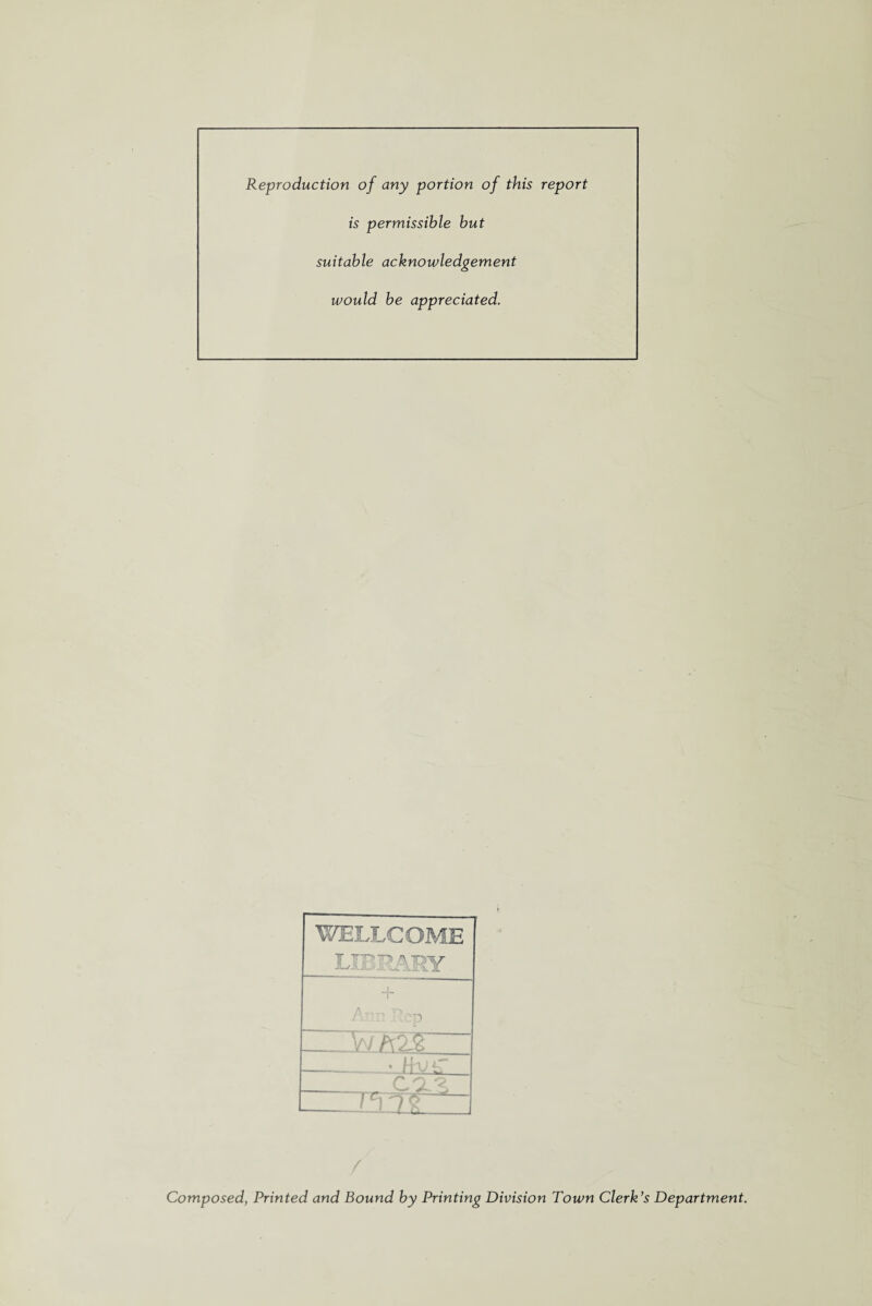 Reproduction of any portion of this report is permissible but suitable acknowledgement would be appreciated. WELLCOME LIBRARY + .cp wM3f Jiuil —rvC2^_ - / Composed, Printed and Bound by Printing Division Town Clerk’s Department.