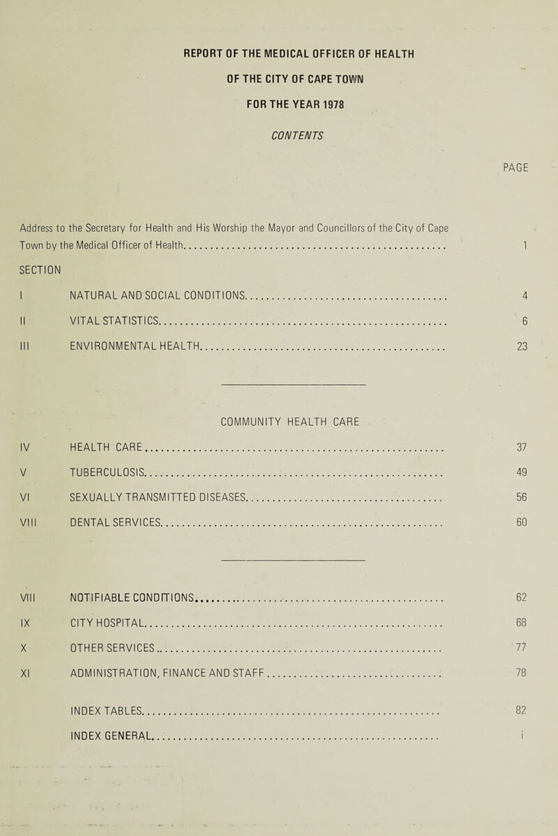 OF THE CITY OF CAPE TOWN FOR THE YEAR 1978 CONTENTS PAGE Address to the Secretary for Health and His Worship the Mayor and Councillors of the City of Cape Town by the Medical Officer of Health. 1 SECTION I NATURAL AND SOCIAL CONDITIONS. 4 II VITAL STATISTICS. 6 III ENVIRONMENTAL HEALTH. 23 COMMUNITY HEALTH CARE IV HEALTH CARE. 37 V TUBERCULOSIS. 49 VI SEXUALLY TRANSMITTED DISEASES. 56 VIII DENTAL SERVICES. 60 VIII NOTIFIABLE CONDITIONS.,,. 62 IX CITY HOSPITAL. 68 X OTHER SERVICES. 77 XI ADMINISTRATION, FINANCE AND STAFF. 78 INDEX TABLES... 82 INDEX GENERAL