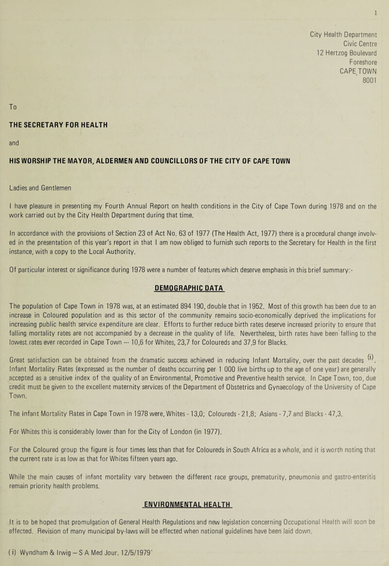 City Health Department Civic Centre 12 Hertzog Boulevard Foreshore CAPETOWN 8001 To THE SECRETARY FOR HEALTH and HIS WORSHIP THE MAYOR, ALDERMEN AND COUNCILLORS OF THE CITY OF CAPE TOWN Ladies and Gentlemen I have pleasure in presenting my Fourth Annual Report on health conditions in the City of Cape Town during 1978 and on the work carried out by the City Health Department during that time. In accordance with the provisions of Section 23 of Act No. 63 of 1977 (The Health Act, 1977) there is a procedural change involv¬ ed in the presentation of this year's report in that I am now obliged to furnish such reports to the Secretary for Health in the first instance, with a copy to the Local Authority. Of particular interest or significance during 1978 were a number of features which deserve emphasis in this brief summary:- DEMOGRAPHIC DATA The population of Cape Town in 1978 was, at an estimated 894 190, double that in 1952. Most of this growth has been due to an increase in Coloured population and as this sector of the community remains socio-economically deprived the implications for increasing public health service expenditure are clear. Efforts to further reduce birth rates deserve increased priority to ensure that falling, mortality rates are not accompanied by a decrease in the quality of life. Nevertheless, birth rates have been falling to the lowest.rates ever recorded in Cape Town — 10,6 for Whites, 23,7 for Coloureds and 37,9 for Blacks. Great satisfaction can be obtained from the dramatic success achieved in reducing Infant Mortality, over the past decades Infant Mortality Rates (expressed as the number of deaths occurring per 1 000 live births up to the age of one year) are generally accepted as a sensitive index of the quality of an Environmental, Promotive and Preventive health service. In Cape Town, too, due credit must be given to the excellent maternity services of the Department of Obstetrics and Gynaecology of the University of Cape Town. The tnfant Mortality Rates in Cape Town in 1978 were, Whites - 13,0; Coloureds - 21,8; Asians - 7,7 and Blacks - 47,3. For Whites this is considerably lower than for the City of London (in 1977). For the Coloured group the figure is four times less than that for Coloureds in South Africa as a whole, and it is worth noting that the current rate is as low as that for Whites fifteen years ago. While the main causes of infant mortality vary between the different race groups, prematurity, pneumonia and gastro-enteritis remain priority health problems. ENVIRONMENTAL HEALTH It is to be hoped that promulgation of General Health Regulations and new legislation concerning Occupational Health will soon be effected. Revision of many municipal by-laws will be effected when national guidelines have been laid down. (i) Wyndham & Irwig - S A Med Jour. 12/5/1979'