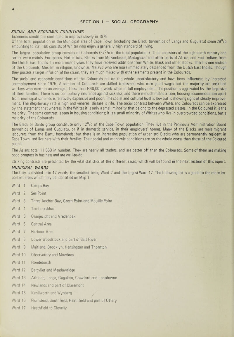 SECTION I - SOCIAL GEOGRAPHY SOCIAL AND ECONOMIC CONDITIONS Economic conditions continued to improve slowly in 1978 Of the total population in the Municipal area of Cape Town (including the Black townships of Langa and Guguletu) some29°/o amounting to 261 160 consists of Whites who enjoy a generally high standard of living. The largest population group consists of Coloureds (57% of the total population). Their ancestors of the eighteenth century and earlier were mainly Europeans, Hottentots, Blacks from Mozambique, Madagascar and other parts of Africa, and East Indians from the Dutch East Indies. In more recent years they have received additions from White, Black and other stocks. There is one section of the Coloureds, Moslem in religion, known as 'Malays' who are more immediately descended from the Dutch East Indies. Though they possess a larger infusion of thisstrain, they are much mixed with other elements present in the Coloureds. The social and economic conditions of the Coloureds are on the whole unsatisfactory and have been influenced by increased unemployment since 1975. A section of Coloureds are skilled tradesmen who earn good wages but the majority are unskilled workers who earn on an average of less than R40,00 a week when in full employment. The position is aggravated by the large size of their families. There is no compulsory insurance against sickness, and there is much malnutrition; housing accommodation apart from municipal schemes is relatively expensive and poor. The social and cultural level is low but is showing signs of steady improve¬ ment. The illegitimacy rate is high and venereal disease is rife. The social contrast between Whites and Coloureds can be expressed by the statement that whereas in the Whites it is only a small minority that belong to the depressed classes, in the Coloured it is the majority. The same contrast is seen in housing conditions; it is a small minority of Whites who live in overcrowded conditions, but a majority of the Coloureds. The Black or Bantu group constitute only 12% of the Cape Town population. They live in the Peninsula Administration Board townships of Langa and Guguletu, or if in domestic service, in their employers' homes. Many of the Blacks are male migrant labourers from the Bantu homelands; but there is an increasing population of urbanised Blacks who are permanently resident in Cape Town and live here with their families. Their social and economic conditions are on the whole worse than those of the Coloured people. The Asians total 1 1 660 in number. They are nearly all traders, and are better off than the Coloureds. Some of them are making good progress in business and are well-to-do. Striking contrasts are presented by the vital statistics of the different races, which will be found in the next section of this report. MUNICIPAL WARDS The City is divided into 17 wards, the smallest being Ward 2 and the largest Ward 17. The following list is a guide to the more im¬ portant areas which may be identified on Map 1. Ward 1 Camps Bay Ward 2 Sea Point Ward 3 Three Anchor Bay, Green Point and Mouille Point Ward 4 Tamboerskloof Ward 5 Oranjezicht and Vredehoek Ward 6 Central Area Ward 7 Harbour Area Ward 8 Lower Woodstock and part of Salt River Ward 9 Maitland, Brooklyn, Kensington and Thornton Ward 10 Observatory and Mowbray Ward 11 Rondebosch Ward 12 Bergvliet and Meadowridge Ward 13 Athlone, Langa, Guguletu, Crawford and Lansdowne Ward 14 Newlands and part of Claremont Ward 15 Kenilworth and Wynberg Ward 16 Plumstead, Southfield, Heathfield and part of Ottery Ward 17 Heathfield to Clovelly