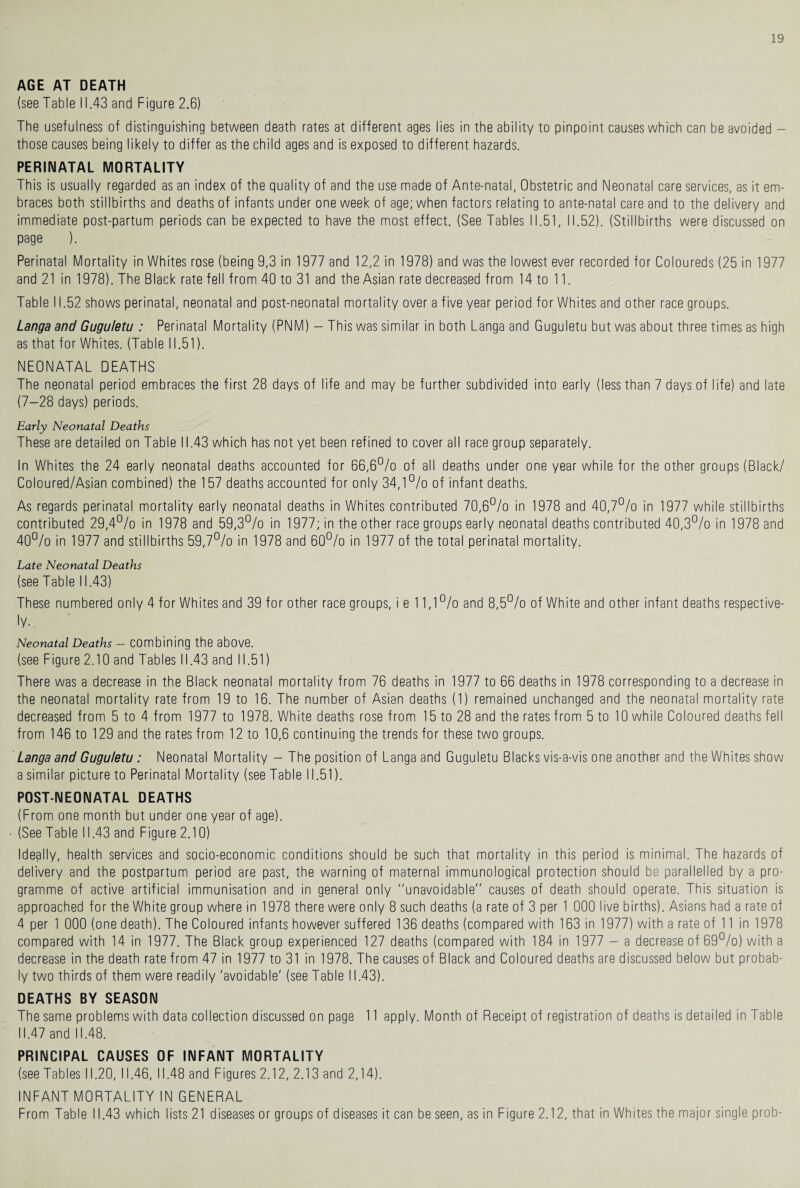 AGE AT DEATH (see Table 11.43 and Figure 2.6) The usefulness of distinguishing between death rates at different ages lies in the ability to pinpoint causes which can be avoided - those causes being likely to differ as the child ages and is exposed to different hazards. PERINATAL MORTALITY This is usually regarded as an index of the quality of and the use made of Ante-natal, Obstetric and Neonatal care services, as it em¬ braces both stillbirths and deaths of infants under one week of age; when factors relating to ante-natal care and to the delivery and immediate post-partum periods can be expected to have the most effect. (See Tables 11.51, 11.52). (Stillbirths were discussed on page ). Perinatal Mortality in Whites rose (being 9,3 in 1977 and 12,2 in 1978) and was the lowest ever recorded for Coloureds (25 in 1977 and 21 in 1978). The Black rate fell from 40 to 31 and the Asian rate decreased from 14 to 11. Table 11.52 shows perinatal, neonatal and post-neonatal mortality over a five year period for Whites and other race groups. Langa and Guguletu : Perinatal Mortality (PNM) - This was similar in both Langa and Guguletu but was about three times as high as that for Whites. (Table 11.51). NEONATAL DEATHS The neonatal period embraces the first 28 days of life and may be further subdivided into early (less than 7 days of life) and late (7-28 days) periods. Early Neonatal Deaths These are detailed on Table 11.43 which has not yet been refined to cover all race group separately. In Whites the 24 early neonatal deaths accounted for 66,6% of all deaths under one year while for the other groups (Black/ Coloured/Asian combined) the 157 deaths accounted for only 34,1% of infant deaths. As regards perinatal mortality early neonatal deaths in Whites contributed 70,6% in 1978 and 40,7% in 1977 while stillbirths contributed 29,4% in 1978 and 59,3% in 1977; in the other race groups early neonatal deaths contributed 40,3% in 1978 and 40% in 1977 and stillbirths 59,7% in 1978 and 60% in 1977 of the total perinatal mortality. Late Neonatal Deaths (see Table 11.43) These numbered only 4 for Whites and 39 for other race groups, i e 11,1% and 8,5% of White and other infant deaths respective¬ ly.. Neonatal Deaths - combining the above. (see Figure 2.10 and Tables 11.43 and 11.51) There was a decrease in the Black neonatal mortality from 76 deaths in 1977 to 66 deaths in 1978 corresponding to a decrease in the neonatal mortality rate from 19 to 16. The number of Asian deaths (1) remained unchanged and the neonatal mortality rate decreased from 5 to 4 from 1977 to 1978. White deaths rose from 15 to 28 and the rates from 5 to 10 while Coloured deaths fell from 146 to 129 and the rates from 12 to 10,6 continuing the trends for these two groups. Langa and Guguletu : Neonatal Mortality - The position of Langa and Guguletu Blacks vis-a-vis one another and the Whites show a similar picture to Perinatal Mortality (see Table 11.51). POST-NEONATAL DEATHS (From one month but under one year of age). (See Table 11.43 and Figure 2.10) Ideally, health services and socio-economic conditions should be such that mortality in this period is minimal. The hazards of delivery and the postpartum period are past, the warning of maternal immunological protection should be parallelled by a pro¬ gramme of active artificial immunisation and in general only ''unavoidable'' causes of death should operate. This situation is approached for the White group where in 1978 there were only 8 such deaths (a rate of 3 per 1 000 live births). Asians had a rate of 4 per 1 000 (one death). The Coloured infants however suffered 136 deaths (compared with 163 in 1977) with a rate of 11 in 1978 compared with 14 in 1977. The Black group experienced 127 deaths (compared with 184 in 1977 - a decrease of 69%) with a decrease in the death rate from 47 in 1977 to 31 in 1978. The causes of Black and Coloured deaths are discussed below but probab¬ ly two thirds of them were readily 'avoidable' (see Table 11.43). DEATHS BY SEASON The same problems with data collection discussed on page 11 apply. Month of Receipt of registration of deaths is detailed in Table 11.47 and 11.48. PRINCIPAL CAUSES OF INFANT MORTALITY (see Tables 11.20, 11.46, 11.48 and Figures 2.12, 2.13 and 2,14). INFANT MORTALITY IN GENERAL From Table 11.43 which lists 21 diseases or groups of diseases it can be seen, as in Figure 2.12, that in Whites the major single prob-