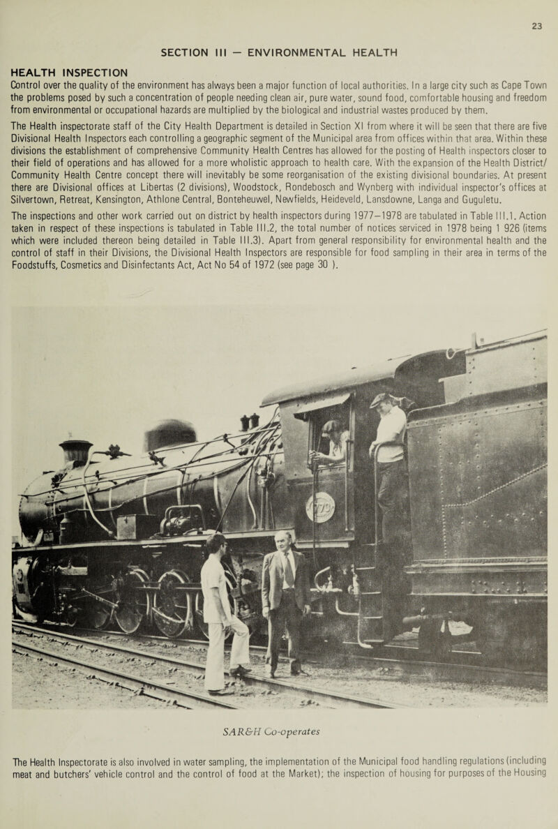 SECTION III - ENVIRONMENTAL HEALTH HEALTH INSPECTION Control over the quality of the environment has always been a major function of local authorities. In a large city such as Cape Town the problems posed by such a concentration of people needing clean air, pure water, sound food, comfortable housing and freedom from environmental or occupational hazards are multiplied by the biological and industrial wastes produced by them. The Health inspectorate staff of the City Health Department is detailed in Section XI from where it will be seen that there are five Divisional Health Inspectors each controlling a geographic segment of the Municipal area from offices within that area. Within these divisions the establishment of comprehensive Community Health Centres has allowed for the posting of Health inspectors closer to their field of operations and has allowed for a more wholistic approach to health care. With the expansion of the Health District/ Community Health Centre concept there will inevitably be some reorganisation of the existing divisional boundaries. At present there are Divisional offices at Libertas (2 divisions), Woodstock, Rondebosch and Wynberg with individual inspector's offices at Silvertown, Retreat, Kensington, Athlone Central, Bonteheuwel, Newfields, Heideveld, Lansdowne, Langa and Guguletu. The inspections and other work carried out on district by health inspectors during 1977-1978 are tabulated in Table 111.1. Action taken in respect of these inspections is tabulated in Table III.2, the total number of notices serviced in 1978 being 1 926 (items which were included thereon being detailed in Table 111.3). Apart from general responsibility for environmental health and the control of staff in their Divisions, the Divisional Health Inspectors are responsible for food sampling in their area in terms of the Foodstuffs, Cosmetics and Disinfectants Act, Act No 54 of 1972 (see page 30 ). SAR&H Co-operates The Health Inspectorate is also involved in water sampling, the implementation of the Municipal food handling regulations (including meat and butchers' vehicle control and the control of food at the Market); the inspection of housing for purposes of the Housing
