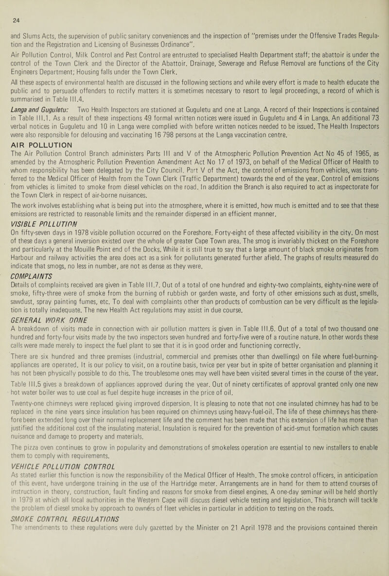 and Slums Acts, the supervision of public sanitary conveniences and the inspection of premises under the Offensive Trades Regula¬ tion and the Registration and Licensing of Businesses Ordinance”. Air Pollution Control, Milk Control and Pest Control are entrusted to specialised Health Department staff; the abattoir is under the control of the Town Clerk and the Director of the Abattoir. Drainage, Sewerage and Refuse Removal are functions of the City Engineers Department; Housing falls under the Town Clerk. All these aspects of environmental health are discussed in the following sections and while every effort is made to health educate the public and to persuade offenders to rectify matters it is sometimes necessary to resort to legal proceedings, a record of which is summarised in Table III.4. Langa and Guguletu: Two Health Inspectors are stationed at Guguletu and one at Langa. A record of their Inspections is contained in Table III.1. As a result of these inspections 49 formal written notices were issued in Guguletu and 4 in Langa. An additional 73 verbal notices in Guguletu and 10 in Langa were complied with before written notices needed to be issued. The Health Inspectors were also responsible for delousing and vaccinating 16 798 persons at the Langa vaccination centre. AIR POLLUTION The Air Pollution Control Branch administers Parts III and V of the Atmospheric Pollution Prevention Act No 45 of 1965, as amended by the Atmospheric Pollution Prevention Amendment Act No 17 of 1973, on behalf of the Medical Officer of Health to whom responsibility has been delegated by the City Council. Part V of the Act, the control of emissions from vehicles, was trans¬ ferred to the Medical Officer of Health from the Town Clerk (Traffic Department) towards the end of the year. Control of emissions from vehicles is limited to smoke from diesel vehicles on the road. In addition the Branch is also required to act as inspectorate for the Town Clerk in respect of air-borne nuisances. The work involves establishing what is being put into the atmosphere, where it is emitted, how much is emitted and to see that these emissions are restricted to reasonable limits and the remainder dispersed in an efficient manner. VISIBLE POLLUTION On fifty-seven days in 1978 visible pollution occurred on the Foreshore. Forty-eight of these affected visibility in the city. On most of these days a general inversion existed over the whole of greater Cape Town area. The smog is invariably thickest on the Foreshore and particularly at the Mouille Point end of the Docks. While it is still true to say that a large amount of black smoke originates from Harbour and railway activities the area does act as a sink for pollutants generated further afield. The graphs of results measured do indicate that smogs, no less in number, are not as dense as they were. COMPLAINTS Details of. complaints received are given in Table 111.7. Out of a total of one hundred and eighty-two complaints, eighty-nine were of smoke, fifty-three were of smoke from the burning of rubbish or garden waste, and forty of other emissions such as dust, smells, sawdust, spray painting fumes, etc. To deal with complaints other than products of combustion can be very difficult as the legisla¬ tion is totally inadequate. The new Health Act regulations may assist in due course. GENERAL WORK DONE A breakdown of visits made in connection with air pollution matters is given in Table 111.6. Out of a total of two thousand one hundred and forty-four visits made by the two inspectors seven hundred and forty-five were of a routine nature. In other words these calls were made merely to inspect the fuel plant to see that it is in good order and functioning correctly. There are six hundred and three premises (industrial, commercial and premises other than dwellings) on file where fuel-burning- appliances are operated. It is our policy to visit, on a routine basis, twice per year but in spite of better organisation and planning it has not been physically possible to do this. The troublesome ones may well have been visited several times in the course of the year. Table III.5 gives a breakdown of appliances approved during the year. Out of ninety certificates of approval granted only one new hot water boiler was to use coal as fuel despite huge increases in the price of oil. Twenty-one chimneys were replaced giving improved dispersion. It is pleasing to note that not one insulated chimney has had to be replaced in the nine years since insulation has been required on chimneys using heavy-fuel-oil. The life of these chimneys has there¬ fore been extended long over their normal replacement life and the comment has been made that this extension of life has more than justified the additional cost of the insulating material. Insulation is required for the prevention of acid-smut formation which causes nuisance and damage to property and materials. The pizza oven continues to grow in popularity and demonstrations of smokeless operation are essential to new installers to enable them to comply with requirements. VEHICLE POLLUTION CONTROL As stated earlier this function is now the responsibility of the Medical Officer of Health. The smoke control officers, in anticipation of this event, have undergone training in the use of the Hartridge meter. Arrangements are in hand for them to attend courses of instruction in theory, construction, fault finding and reasons for smoke from diesel engines. A one-day seminar will be held shortly in 1979 at which all local authorities in the Western Cape will discuss diesel vehicle testing and legislation. This branch will tackle the problem of diesel smoke by approach to owners of fleet vehicles in particular in addition to testing on the roads. SMOKE CONTROL REGULATIONS The amendments to these regulations were duly gazetted by the Minister on 21 April 1978 and the provisions contained therein