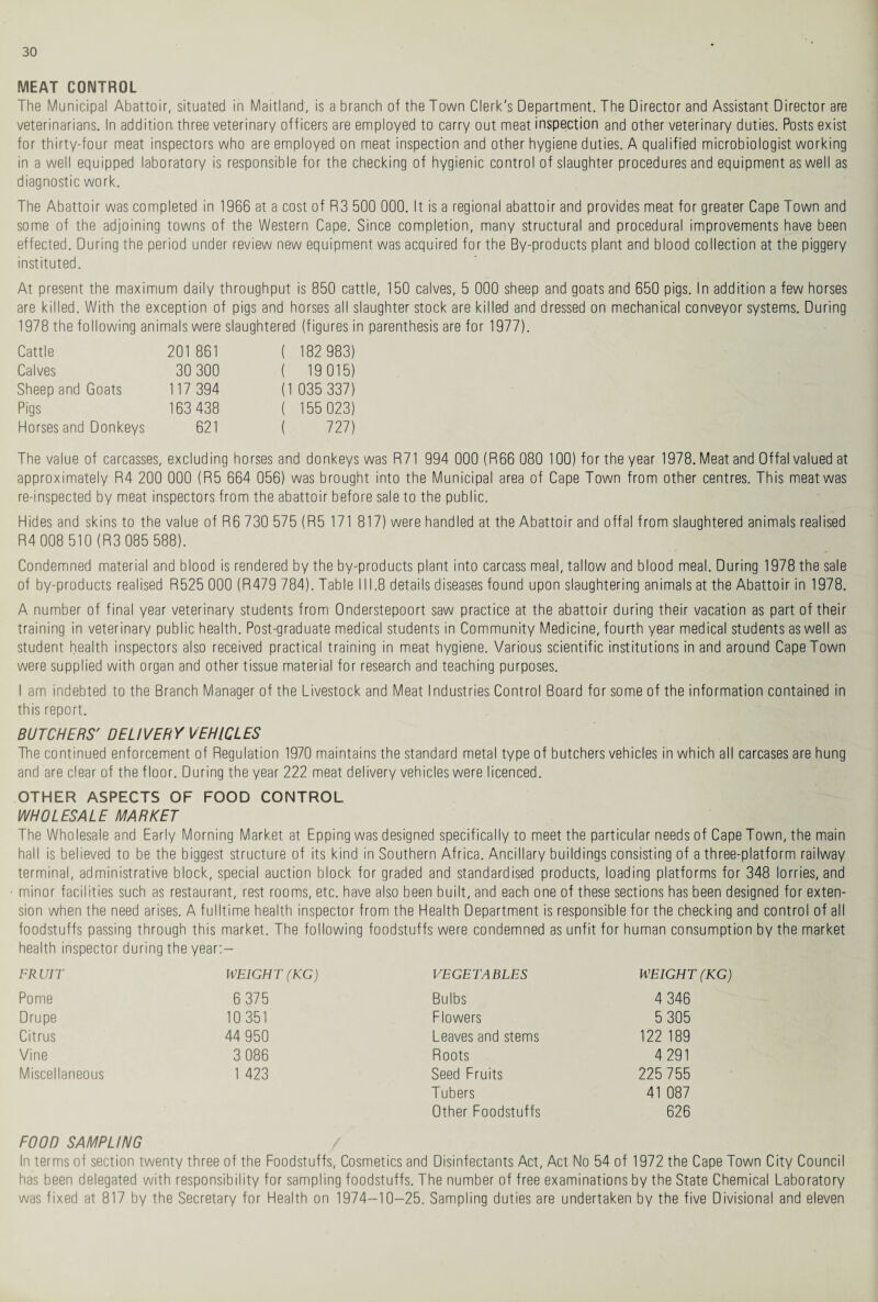 MEAT CONTROL The Municipal Abattoir, situated in Maitland, is a branch of the Town Clerk's Department. The Director and Assistant Director are veterinarians. In addition, three veterinary officers are employed to carry out meat inspection and other veterinary duties. Posts exist for thirty-four meat inspectors who are employed on meat inspection and other hygiene duties. A qualified microbiologist working in a well equipped laboratory is responsible for the checking of hygienic control of slaughter procedures and equipment as well as diagnostic work. The Abattoir was completed in 1966 at a cost of R3 500 000. It is a regional abattoir and provides meat for greater Cape Town and some of the adjoining towns of the Western Cape. Since completion, many structural and procedural improvements have been effected. During the period under review new equipment was acquired for the By-products plant and blood collection at the piggery instituted. At present the maximum daily throughput is 850 cattle, 150 calves, 5 000 sheep and goats and 650 pigs. In addition a few horses are killed. With the exception of pigs and horses all slaughter stock are killed and dressed on mechanical conveyor systems. During 1978 the following animals were slaughtered (figures in parenthesis are for 1977). Cattle 201 861 ( 182 983) Calves 30 300 ( 19015) Sheep and Goats 117 394 (1 035 337) Pigs 163 438 ( 155 023) Horses and Donkeys 621 ( 727) The value of carcasses, excluding horses and donkeys was R71 994 000 (R66 080 100) for the year 1978. Meat and Offal valued at approximately R4 200 000 (R5 664 056) was brought into the Municipal area of Cape Town from other centres. This meat was re-inspected by meat inspectors from the abattoir before sale to the public. Hides and skins to the value of R6 730 575 (R5 171 817) were handled at the Abattoir and offal from slaughtered animals realised R4 008 510 (R3 085 588). Condemned material and blood is rendered by the by-products plant into carcass meal, tallow and blood meal. During 1978 the sale of by-products realised R525 000 (R479 784). Table III.8 details diseases found upon slaughtering animals at the Abattoir in 1978. A number of final year veterinary students from Onderstepoort saw practice at the abattoir during their vacation as part of their training in veterinary public health. Post-graduate medical students in Community Medicine, fourth year medical students as well as student health inspectors also received practical training in meat hygiene. Various scientific institutions in and around Cape Town were supplied with organ and other tissue material for research and teaching purposes. I am indebted to the Branch Manager of the Livestock and Meat Industries Control Board for some of the information contained in this report. BUTCHERS' DELIVERY VEHICLES The continued enforcement of Regulation 1970 maintains the standard metal type of butchers vehicles in which all carcases are hung and are clear of the floor. During the year 222 meat delivery vehicles were licenced. OTHER ASPECTS OF FOOD CONTROL WHOLESALE MARKET The Wholesale and Early Morning Market at Epping was designed specifically to meet the particular needs of Cape Town, the main hall is believed to be the biggest structure of its kind in Southern Africa. Ancillary buildings consisting of a three-platform railway terminal, administrative block, special auction block for graded and standardised products, loading platforms for 348 lorries, and minor facilities such as restaurant, rest rooms, etc. have also been built, and each one of these sections has been designed for exten¬ sion when the need arises. A fulltime health inspector from the Health Department is responsible for the checking and control of all foodstuffs passing through this market. The following foodstuffs were condemned as unfit for human consumption by the market health inspector during the year: — FRUIT WEIGHT (KG) VEGETABLES WEIGHT (KG) Pome 6 375 Bulbs 4 346 Drupe 10 351 Flowers 5 305 Citrus 44 950 Leaves and stems 122 189 Vine 3 086 Roots 4 291 Miscellaneous 1 423 Seed Fruits 225 755 Tubers 41 087 Other Foodstuffs 626 FOOD SAMPLING / In terms of section twenty three of the Foodstuffs, Cosmetics and Disinfectants Act, Act No 54 of 1972 the Cape Town City Council has been delegated with responsibility for sampling foodstuffs. The number of free examinations by the State Chemical Laboratory was fixed at 817 by the Secretary for Health on 1974-10-25. Sampling duties are undertaken by the five Divisional and eleven
