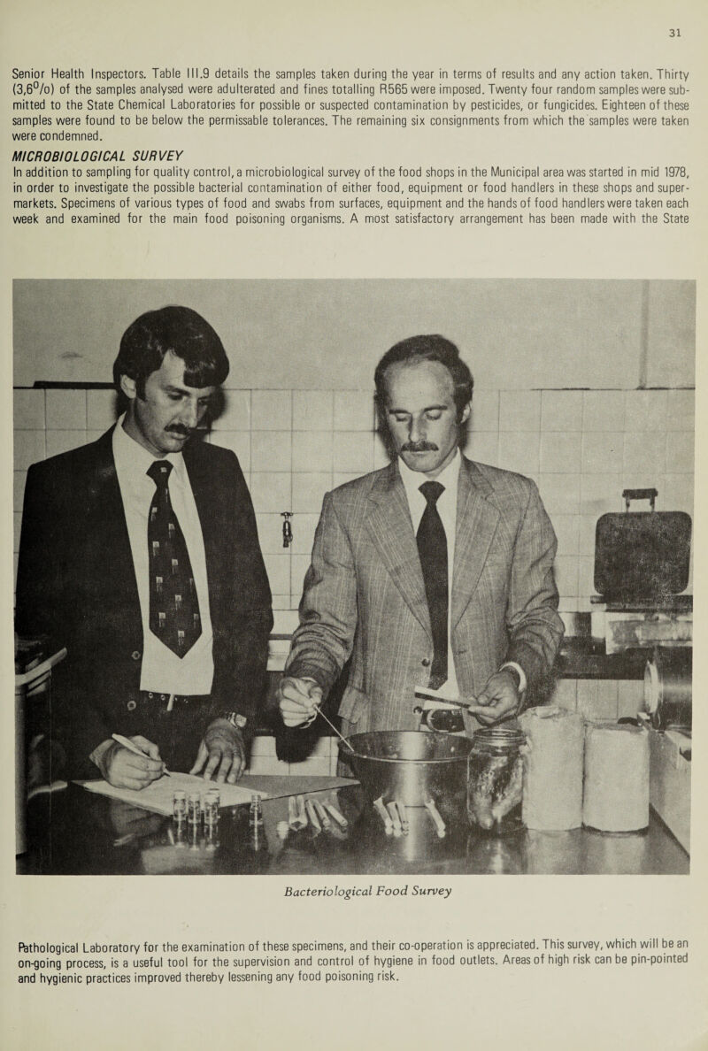 Senior Health Inspectors. Table 111.9 details the samples taken during the year in terms of results and any action taken. Thirty (3,6°/o) of the samples analysed were adulterated and fines totalling R565 were imposed. Twenty four random samples were sub¬ mitted to the State Chemical Laboratories for possible or suspected contamination by pesticides, or fungicides. Eighteen of these samples were found to be below the permissable tolerances. The remaining six consignments from which the samples were taken were condemned. MICROBIOLOGICAL SURVEY In addition to sampling for quality control, a microbiological survey of the food shops in the Municipal area was started in mid 1978, in order to investigate the possible bacterial contamination of either food, equipment or food handlers in these shops and super¬ markets. Specimens of various types of food and swabs from surfaces, equipment and the hands of food handlers were taken each week and examined for the main food poisoning organisms. A most satisfactory arrangement has been made with the State Bacteriological Food Survey Pathological Laboratory for the examination of these specimens, and their co-operation is appreciated. This survey, which will be an on-going process, is a useful tool for the supervision and control of hygiene in food outlets. Areas of high risk can be pin-pointed and hygienic practices improved thereby lessening any food poisoning risk.