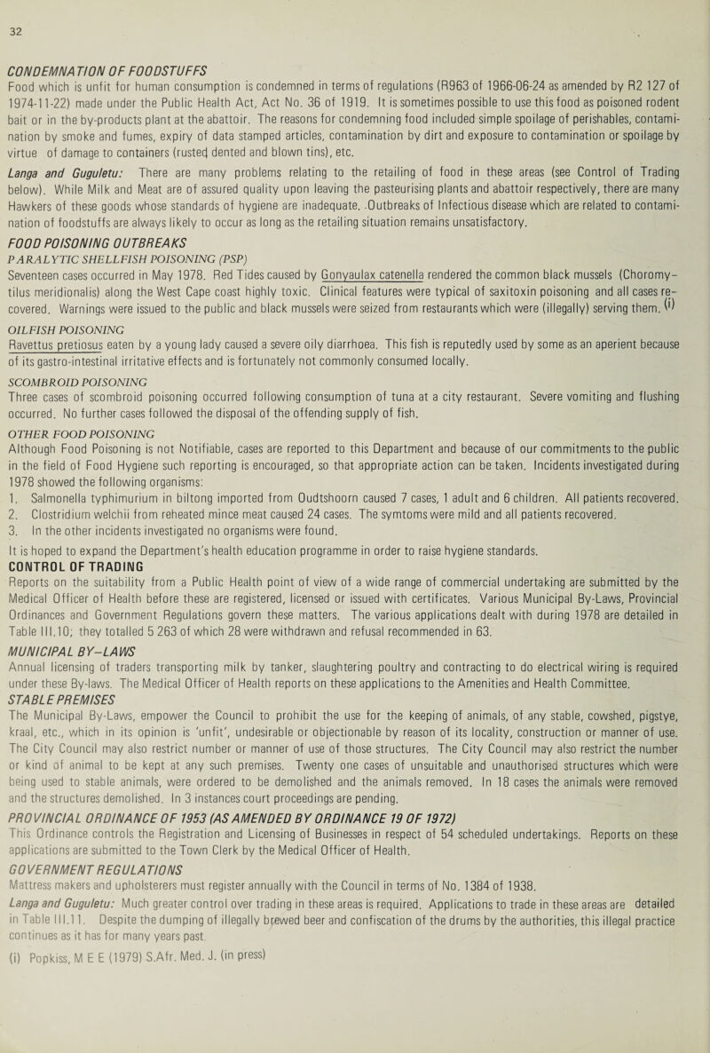 CONDEMN A T/ON OF FOODSTUFFS Food which is unfit for human consumption is condemned in terms of regulations (R963 of 1966-06-24 as amended by R2 127 of 1974-1 1-22) made under the Public Health Act, Act No. 36 of 1919. It is sometimes possible to use this food as poisoned rodent bait or in the by-products plant at the abattoir. The reasons for condemning food included simple spoilage of perishables, contami¬ nation by smoke and fumes, expiry of data stamped articles, contamination by dirt and exposure to contamination or spoilage by virtue of damage to containers (rusted dented and blown tins), etc. Langa and Guguletu: There are many problems relating to the retailing of food in these areas (see Control of Trading below). While Milk and Meat are of assured quality upon leaving the pasteurising plants and abattoir respectively, there are many Hawkers of these goods whose standards of hygiene are inadequate. .Outbreaks of Infectious disease which are related to contami¬ nation of foodstuffs are always likely to occur as long as the retailing situation remains unsatisfactory. FOOD POISONING OUTBREAKS PARALYTIC SHELLFISH POISONING (PSP) Seventeen cases occurred in May 1978. Red Tides caused by Gonyaulax catenella rendered the common black mussels (Choromy- tilus meridionalis) along the West Cape coast highly toxic. Clinical features were typical of saxitoxin poisoning and all cases re¬ covered. Warnings were issued to the public and black mussels were seized from restaurants which were (illegally) serving them. ^ OILFISH POISONING Ravettus pretiosus eaten by a young lady caused a severe oily diarrhoea. This fish is reputedly used by some as an aperient because of its gastro-intestinal irritative effects and is fortunately not commonly consumed locally. SCOMBROID POISONING Three cases of scombroid poisoning occurred following consumption of tuna at a city restaurant. Severe vomiting and flushing occurred. No further cases followed the disposal of the offending supply of fish. OTHER FOOD POISONING Although Food Poisoning is not Notifiable, cases are reported to this Department and because of our commitments to the public in the field of Food Hygiene such reporting is encouraged, so that appropriate action can be taken. Incidents investigated during 1978 showed the following organisms: 1. Salmonella typhimurium in biltong imported from Oudtshoorn caused 7 cases, 1 adult and 6 children. All patients recovered. 2. Clostridium welchii from reheated mince meat caused 24 cases. The symtomswere mild and all patients recovered. 3. In the other incidents investigated no organisms were found. It is hoped to expand the Department's health education programme in order to raise hygiene standards. CONTROL OF TRADING Reports on the suitability from a Public Health point of view of a wide range of commercial undertaking are submitted by the Medical Officer of Health before these are registered, licensed or issued with certificates. Various Municipal By-Laws, Provincial Ordinances and Government Regulations govern these matters. The various applications dealt with during 1978 are detailed in Table 111.10; they totalled 5 263 of which 28 were withdrawn and refusal recommended in 63. MUNICIPAL BY-LAWS Annual licensing of traders transporting milk by tanker, slaughtering poultry and contracting to do electrical wiring is required under these By-laws. The Medical Officer of Health reports on these applications to the Amenities and Health Committee. STABLE PREMISES The Municipal By-Laws, empower the Council to prohibit the use for the keeping of animals, of any stable, cowshed, pigstye, kraal, etc., which in its opinion is 'unfit', undesirable or objectionable by reason of its locality, construction or manner of use. The City Council may also restrict number or manner of use of those structures. The City Council may also restrict the number or kind of animal to be kept at any such premises. Twenty one cases of unsuitable and unauthorised structures which were being used to stable animals, were ordered to be demolished and the animals removed. In 18 cases the animals were removed and the structures demolished. In 3 instances court proceedings are pending. PROVINCIAL ORDINANCE OF 1953 (AS AMENDED BY ORDINANCE 19 OF 1972) This Ordinance controls the Registration and Licensing of Businesses in respect of 54 scheduled undertakings. Reports on these applications are submitted to the Town Clerk by the Medical Officer of Health. GO VERNMENT REGULA TIONS Mattress makers and upholsterers must register annually with the Council in terms of No. 1384 of 1938. Langa and Guguletu: Much greater control over trading in these areas is required. Applications to trade in these areas are detailed in Table 111.11. Despite the dumping of illegally brewed beer and confiscation of the drums by the authorities, this illegal practice continues as it has for many years past. (i) Popkiss, M E E (1979) S.Afr. Med. J. (in press)