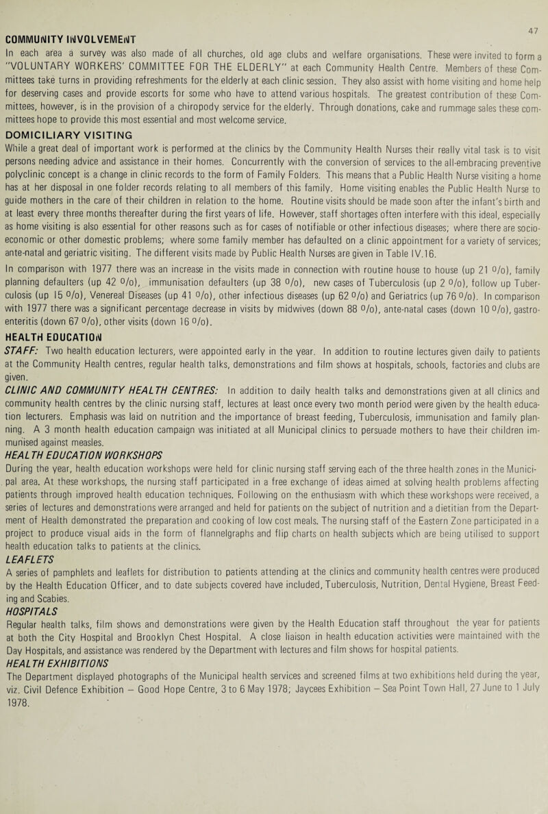 COMMUNITY INVOLVEMENT In each area a survey was also made of all churches, old age clubs and welfare organisations. These were invited to form a VOLUNTARY WORKERS' COMMITTEE FOR THE ELDERLY at each Community Health Centre. Members of these Com¬ mittees take turns in providing refreshments for the elderly at each clinic session. They also assist with home visiting and home help for deserving cases and provide escorts for some who have to attend various hospitals. The greatest contribution of these Com¬ mittees, however, is in the provision of a chiropody service for the elderly. Through donations, cake and rummage sales these com¬ mittees hope to provide this most essential and most welcome service. DOMICILIARY VISITING While a great deal of important work is performed at the clinics by the Community Health Nurses their really vital task is to visit persons needing advice and assistance in their homes. Concurrently with the conversion of services to the all-embracing preventive polyclinic concept is a change in clinic records to the form of Family Folders. This means that a Public Health Nurse visiting a home has at her disposal in one folder records relating to all members of this family. Home visiting enables the Public Health Nurse to guide mothers in the care of their children in relation to the home. Routine visits should be made soon after the infant's birth and at least every three months thereafter during the first years of life. However, staff shortages often interfere with this ideal, especially as home visiting is also essential for other reasons such as for cases of notifiable or other infectious diseases; where there are socio¬ economic or other domestic problems; where some family member has defaulted on a clinic appointment for a variety of services; ante-natal and geriatric visiting. The different visits made by Public Health Nurses are given in Table IV.16. In comparison with 1977 there was an increase in the visits made in connection with routine house to house (up 21 %), family planning defaulters (up 42 %), immunisation defaulters (up 38 %), new cases of Tuberculosis (up 2 %), follow up Tuber¬ culosis (up 15 %), Venereal Diseases (up 41 °/o), other infectious diseases (up 62 %) and Geriatrics (up 76 %). In comparison with 1977 there was a significant percentage decrease in visits by midwives (down 88 %), ante-natal cases (down 10 %), gastro¬ enteritis (down 67 %), other visits (down 16 %). HEALTH EDUCATION STAFF: Two health education lecturers, were appointed early in the year. In addition to routine lectures given daily to patients at the Community Health centres, regular health talks, demonstrations and film shows at hospitals, schools, factories and clubs are given. CLINIC AND COMMUNITY HEALTH CENTRES: In addition to daily health talks and demonstrations given at all clinics and community health centres by the clinic nursing staff, lectures at least once every two month period were given by the health educa¬ tion lecturers. Emphasis was laid on nutrition and the importance of breast feeding, Tuberculosis, immunisation and family plan¬ ning. A 3 month health education campaign was initiated at all Municipal clinics to persuade mothers to have their children im¬ munised against measles. HEALTH EDUCA TION WORKSHOPS During the year, health education workshops were held for clinic nursing staff serving each of the three health zones in the Munici¬ pal area. At these workshops, the nursing staff participated in a free exchange of ideas aimed at solving health problems affecting patients through improved health education techniques. Following on the enthusiasm with which these workshops were received, a series of lectures and demonstrations were arranged and held for patients on the subject of nutrition and a dietitian from the Depart¬ ment of Health demonstrated the preparation and cooking of low cost meals. The nursing staff of the Eastern Zone participated in a project to produce visual aids in the form of flannelgraphs and flip charts on health subjects which are being utilised to support health education talks to patients at the clinics. LEAFLETS A series of pamphlets and leaflets for distribution to patients attending at the clinics and community health centres were produced by the Health Education Officer, and to date subjects covered have included, Tuberculosis, Nutrition, Dental Hygiene, Breast Feed¬ ing and Scabies. HOSPITALS Regular health talks, film shows and demonstrations were given by the Health Education staff throughout the year for patients at both the City Hospital and Brooklyn Chest Hospital. A close liaison in health education activities were maintained with the Day Hospitals, and assistance was rendered by the Department with lectures and film shows for hospital patients. HEALTH EXHIBITIONS The Department displayed photographs of the Municipal health services and screened films at two exhibitions held during the year, viz. Civil Defence Exhibition — Good Hope Centre, 3 to 6 May 1978; Jaycees Exhibition — Sea Point Town Hall, 27 June to 1 July 1978.