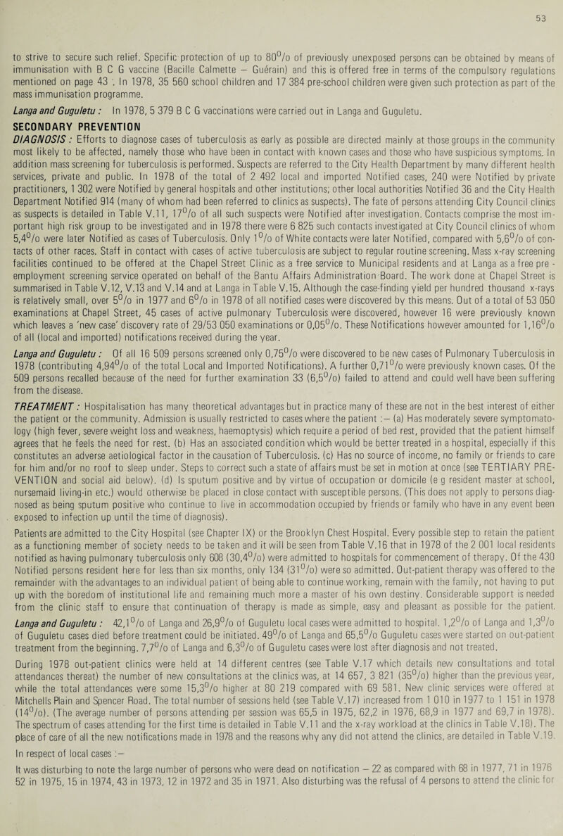 to strive to secure such relief. Specific protection of up to 80% of previously unexposed persons can be obtained by means of immunisation with BCG vaccine (Bacille Calmette - Guerain) and this is offered free in terms of the compulsory regulations mentioned on page 43 In 1978, 35 560 school children and 17 384 pre-school children were given such protection as part of the mass immunisation programme. Langa and Guguletu : In 1978, 5 379 BCG vaccinations were carried out in Langa and Guguletu. SECONDARY PREVENTION DIAGNOSIS : Efforts to diagnose cases of tuberculosis as early as possible are directed mainly at those groups in the community most likely to be affected, namely those who have been in contact with known cases and those who have suspicious symptoms. In addition mass screening for tuberculosis is performed. Suspects are referred to the City Health Department by many different health services, private and public. In 1978 of the total of 2 492 local and imported Notified cases, 240 were Notified by private practitioners, 1 302 were Notified by general hospitals and other institutions; other local authorities Notified 36 and the City Health Department Notified 914 (many of whom had been referred to clinics as suspects). The fate of persons attending City Council clinics as suspects is detailed in Table V.11, 17% of all such suspects were Notified after investigation. Contacts comprise the most im¬ portant high risk group to be investigated and in 1978 there were 6 825 such contacts investigated at City Council clinics of whom 5,4% were later Notified as cases of Tuberculosis. Only 1% of White contacts were later Notified, compared with 5,6% of con¬ tacts of other races. Staff in contact with cases of active tuberculosis are subject to regular routine screening. Mass x-ray screening facilities continued to be offered at the Chapel Street Clinic as a free service to Municipal residents and at Langa as a free pre - employment screening service operated on behalf of the Bantu Affairs Administration Board. The work done at Chapel Street is summarised in Table V.12, V.13 and V.14 and at Langa in Table V.15. Although the case-finding yield per hundred thousand x-rays is relatively small, over 5% in 1977 and 6% in 1978 of all notified cases were discovered by this means. Out of a total of 53 050 examinations at Chapel Street, 45 cases of active pulmonary Tuberculosis were discovered, however 16 were previously known which leaves a 'new case' discovery rate of 29/53 050 examinations or 0,05%. These Notifications however amounted for 1,16% of all (local and imported) notifications received during the year. Langa and Guguletu : Of all 16 509 persons screened only 0,75% were discovered to be new cases of Pulmonary Tuberculosis in 1978 (contributing 4,94% of the total Local and Imported Notifications). A further 0,71% were previously known cases. Of the 509 persons recalled because of the need for further examination 33 (6,5%) failed to attend and could well have been suffering from the disease. TREATMENT: Hospitalisation has many theoretical advantages but in practice many of these are not in the best interest of either the patient or the community. Admission is usually restricted to cases where the patient (a) Has moderately severe symptomato¬ logy (high fever, severe weight loss and weakness, haemoptysis) which require a period of bed rest, provided that the patient himself agrees that he feels the need for rest, (b) Has an associated condition which would be better treated in a hospital, especially if this constitutes an adverse aetiological factor in the causation of Tuberculosis, (c) Has no source of income, no family or friends to care for him and/or no roof to sleep under. Steps to correct such a state of affairs must be set in motion at once (see TERTIARY PRE¬ VENTION and social aid below), (d) Is sputum positive and by virtue of occupation or domicile (e g resident master at school, nursemaid living-in etc.) would otherwise be placed in close contact with susceptible persons. (This does not apply to persons diag¬ nosed as being sputum positive who continue to live in accommodation occupied by friends or family who have in any event been exposed to infection up until the time of diagnosis). Patients are admitted to the City Hospital (see Chapter IX) or the Brooklyn Chest Hospital. Every possible step to retain the patient as a functioning member of society needs to be taken and it will be seen from Table V.16 that in 1978 of the 2 001 local residents notified as having pulmonary tuberculosis only 608 (30,4%) were admitted to hospitals for commencement of therapy. Of the 430 Notified persons resident here for less than six months, only 134 (31%) were so admitted. Out-patient therapy was offered to the remainder with the advantages to an individual patient of being able to continue working, remain with the family, not having to put up with the boredom of institutional life and remaining much more a master of his own destiny. Considerable support is needed from the clinic staff to ensure that continuation of therapy is made as simple, easy and pleasant as possible for the patient. Langa and Guguletu : 42,1% of Langa and 26,9% of Guguletu local cases were admitted to hospital. 1,2% of Langa and 1,3% of Guguletu cases died before treatment could be initiated. 49% of Langa and 65,5% Guguletu cases were started on out-patient treatment from the beginning. 7,7% of Langa and 6,3% of Guguletu cases were lost after diagnosis and not treated. During 1978 out-patient clinics were held at 14 different centres (see Table V.17 which details new consultations and total attendances thereat) the number of new consultations at the clinics was, at 14 657, 3 821 (35%) higher than the previous year, while the total attendances were some 15,3% higher at 80 219 compared with 69 581. New clinic services were offered at Mitchells Plain and Spencer Road. The total number of sessions held (see Table V.17) increased from 1 010 in 1977 to 1 151 in 1978 (14%). (The average number of persons attending per session was 65,5 in 1975, 62,2 in 1976, 68,9 in 1977 and 69,7 in 1978). The spectrum of cases attending for the first time is detailed in Table V.11 and the x-ray workload at the clinics in Table V.18). The place of care of all the new notifications made in 1978 and the reasons why any did not attend the clinics, are detailed in Table V.19. In respect of local cases It was disturbing to note the large number of persons who were dead on notification - 22 as compared with 68 in 1977, 71 in 1976 52 in 1975, 15 in 1974, 43 in 1973, 12 in 1972 and 35 in 1971. Also disturbing was the refusal of 4 persons to attend the clinic for