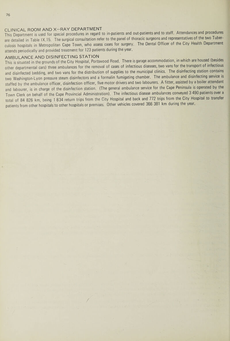 CLINICAL ROOM AND X—RAY DEPARTMENT This Department is used for special procedures in regard to in-patients and out-patients and to staff. Attendances and procedures are detailed in Table IX.15. The surgical consultation refer to the panel of thoracic surgeons and representatives of the two Tuber¬ culosis hospitals in Metropolitan Cape Town, who assess cases for surgery. The Dental Officer of the City Health Department attends periodically and provided treatment for 123 patients during the year. AMBULANCE AND DISINFECTING STATION . This is situated in the grounds of the City Hospital, Portswood Road. There is garage accommodation, in which are housed (besides other departmental cars) three ambulances for the removal of cases of infectious diseases, two vans for the transport of infectious and disinfected bedding, and two vans for the distribution of supplies to the municipal clinics. The disinfecting station contains two Washington-Lyon pressure steam disinfectors and a formalin fumigating chamber. The ambulance and disinfecting service is staffed by the ambulance officer, disinfection officer, five motor drivers and two labourers. A fitter, assisted by a boiler attendant and labourer, is in charge of the disinfection station. (The general ambulance service for the Cape Peninsula is operated by the Town Clerk on behalf of the Cape Provincial Administration). The infectious disease ambulances conveyed 3 490 patients over a total of 84 826 km, being 1 834 return trips from the City Hospital and back and 772 trips from the City Hospital to transfer patients from other hospitals to other hospitals or premises. Other vehicles covered 366 381 km during the year.