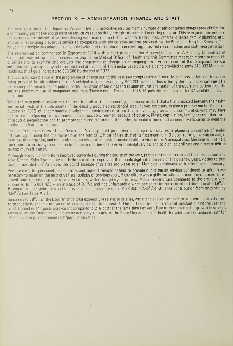 SECTION XI - ADMINISTRATION, FINANCE AND STAFF The re-organisation of the Department's promotive and preventive services from a number of self-contained one-purpose clinics into a community promotive and preventive service was successfully brought to completion during the year. This re-organisation entailed the conversion of individual sections dealing with maternal and child welfare, tuberculosis, venereal diseases, family planning, etc., into an all embracing preventive service to co-operate with the curative services provided by the Provincial Hospital Services. The polyclinic principle was adopted and coupled with intensification of home visiting, a revised record system and staff re-organisation. The re-organisation commenced in September 1974 with a pilot project at the Heideveld polyclinic. A Planning Committee of senior staff was set up under the chairmanship of the Medical Officer of Health and this Committee met each month to establish priorities and to examine and evaluate the programme of change on an ongoing basis. From the outset the re-organisation was enthusiastically accepted by all concerned and at the end of 1976 inclusive services were being provided to some 240 000 Municipal residents; this figure increased to 680 500 by the end of 1977. The successful completion of the programme of change during this year saw comprehensive promotive and preventive health services being provided for all residents in the Municipal area, approximately 900 000 persons, thus offering the obvious advantages of a more' complete service to the public, better utilisation of buildings and equipment, rationalisation of transport and patient records, and the maximum use of manpower resources. There were at December 1978 14 polyclinics supported by 32 satellite clinics in operation. While the re-organised service met the health needs of the community, it became evident that a hiatus existed between the health and social needs of the inhabitants of the densely populated residential areas. It was necessary to plan a programme for the intro¬ duction in 1979 of a community development service aimed at assisting individuals, groups and communities who may have difficulties in adjusting to their economic and social environment because of poverty, illness, deprivation, family or any other form of group disorganisation and to promote social and cultural upliftment by the mobilisation of all community resources to meet the needs and effect of urbanisation. Leading from the success of the Department's re-organised promotive and preventive services, a planning committee of senior officials, again under the chairmanship of the Medical Officer of Health, had its first meeting in October to fully investigate and, if need be, to re-organise, and modernise the provision of all environmental health services in the Municipal area. Meetings will be held each month to critically examine the functions and duties of the environmental services and to plan, co-ordinate and direct activities to maximum efficiency. Although economic conditions improved somewhat during the course of the year, prices continued to rise and the introduction of a 4% General Sales Tax in July did little to assist in improving the double-digit inflation rate of the past few years. Added to this, Council awarded a 5% across the board increase of salaries and wages to all Municipal employees with effect from 1 January. Because costs for personnel, commodities and support services needed to provide public health services continued to spiral, it was necessary to maintain the restrictive fiscal policies of previous years. Expenditure was regidly curtailed and monitored to ensure that growth and the needs of the service were met within budgetary objectives. Actual expenditure compared to the previous year amounted to R5 861 425 - an increase of 9,1% and not unfavourable when compared to the national inflation rate of 10,9%. Revenue from subsidies, fees and sundry income increased by some R372 000 (12,42%) while the contribution from rates rose by 4,94% (see Table XI.1). Since nearly 70% of the Department's total expenditure relates to salaries, wages and allowances, particular attention was directed to productivity and the utilisation of existing staff to full potential. The staff establishment remained constant during the year and at 31 December 141 posts were vacant compared to 216 posts at the same time last year. Due to the considerable growth in services rendered by the Department, it became necessary to apply to the State Department of Health for additional refundable staff for 1979 based on predetermined staff/population ratios.