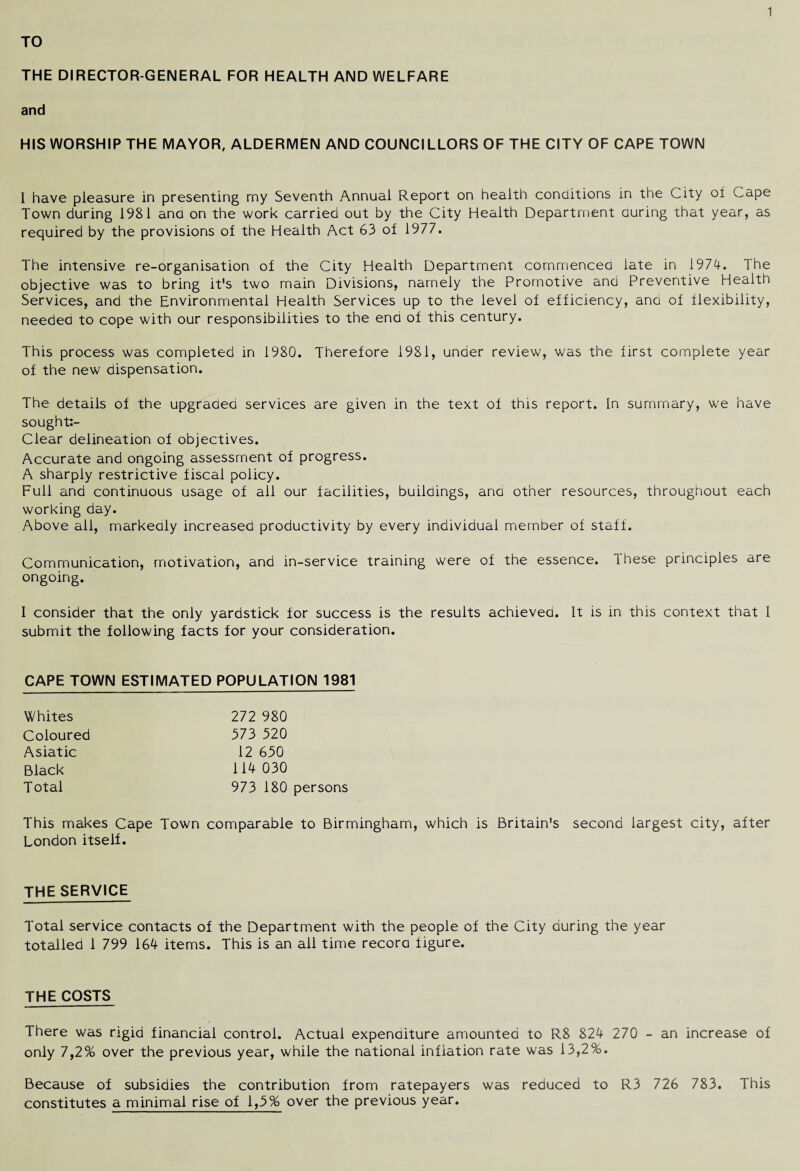 TO THE DIRECTOR-GENERAL FOR HEALTH AND WELFARE and HIS WORSHIP THE MAYOR, ALDERMEN AND COUNCILLORS OF THE CITY OF CAPE TOWN I have pleasure in presenting my Seventh Annual Report on health conditions in the City of Cape Town during 1981 and on the work carried out by the City Health Department curing that year, as required by the provisions of the Health Act 63 of 1977. The intensive re-organisation of the City Health Department commenced late in 1974. The objective was to bring it's two main Divisions, namely the Promotive and Preventive Health Services, and the Environmental Health Services up to the level of efficiency, and of flexibility, needed to cope with our responsibilities to the end of this century. This process was completed in 1980. Therefore 1981, under review, was the first complete year of the new dispensation. The details of the upgraded services are given in the text of this report. In summary, we have sought:- Clear delineation of objectives. Accurate and ongoing assessment of progress. A sharply restrictive fiscal policy. Full and continuous usage of all our facilities, buildings, and other resources, throughout each working day. Above all, markedly Increased productivity by every individual nriember of staff. Communication, motivation, and in-service training were of the essence. These principles are ongoing. I consider that the only yardstick for success is the results achieved. It is in this context that I submit the following facts for your consideration. CAPE TOWN ESTIMATED POPULATION 1981 Whites Coloured Asiatic Black Total 272 980 373 520 12 650 114 030 973 180 persons This makes Cape Town comparable to Birmingham, which is Britain's second largest city, after London itself. THE SERVICE Total service contacts of the Department with the people of the City during the year totalled 1 799 164 items. This is an all time record figure. THE COSTS There was rigid financial control. Actual expenditure amounted to R8 824 270 - an increase of only 7,2% over the previous year, while the national inflation rate was 13,2%. Because of subsidies the contribution from ratepayers was reduced to R3 726 783. This constitutes a minimal rise of 1,5% over the previous year.
