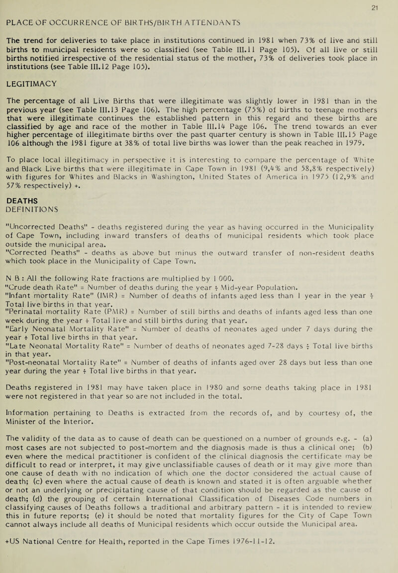 PLACE OF OCCURRENCE OF BIRTHS/BIRTH ATTENDANTS The trend for deliveries to take place in institutions continued in 1981 when 73% of live and still births to municipal residents were so classified (see Table III. 11 Page 103). Of all live or still births notified irrespective of the residential status of the mother, 73% of deliveries took place in institutions (see Table III. 12 Page 103). LEGITIMACY The percentage of all Live Births that were illegitimate was slightly lower in 1981 than in the previous year (see Table III. 13 Page 106). The high percentage (73%) of births to teenage mothers that were illegitimate continues the established pattern in this regard and these births are classified by age and race of the mother in Table III. 14 Page 106. The trend towards an ever higher percentage of illegitimate births over the past quarter century is shown in Table III. 13 Page 106 although the 1981 figure at 38% of total live births was lower than the peak reached in 1979. To place local illegitimacy in perspective it is interesting to compare the percentage of White and Black Live births that were illegitimate in Cape Town in 1981 (9,4% and 58,8% respectively) with figures for Whites and Blacks in Washington, United States of America in 1973 (12,9% and 37% respectively) +. DEATHS DEFINITIONS Uncorrected Deaths - deaths registered during the year as having occurred in the Municipality of Cape Town, including inward transfers of deaths of municipal residents which took place outside the municipal area. Corrected Deaths - deaths as above but minus the outward transfer of non-resident deaths which took place in the Municipality of Cape Town. N B : All the following Rate fractions are multiplied by 1 000. Crude death Rate = Number of deaths during the year t Mid-year Population. Infant mortality Rate (IMR) = Number of deaths of infants aged less than 1 year in the year t Total live births in that year. Perinatal mortality Rate (PMR) = Number of still births and deaths of infants aged less than one week during the year t Total live and still births during that year. Early Neonatal Mortality Rate = Number of deaths of neonates aged under 7 days during the year t Total live births in that year. Late Neonatal Mortality Rate = Number of deaths of neonates aged 7-28 days t Total live births in that year. Post-neonatal Mortality Rate = Number of deaths of infants aged over 28 days but less than one year during the year f Total live births in that year. Deaths registered in 1981 may have taken place in 1980 and some deaths taking place in 1981 were not registered in that year so are not included in the total. Information pertaining to Deaths is extracted from the records of, and by courtesy of, the Minister of the Interior. The validity of the data as to cause of death can be questioned on a number of grounds e.g. - (a) most cases are not subjected to post-mortem and the diagnosis made is thus a clinical one; (b) even where the medical practitioner is confident of the clinical diagnosis the certificate may be difficult to read or interpret, it may give unclassifiable causes of death or it may give more than one cause of death with no indication of which one the doctor considered the actual cause of death; (c) even where the actual cause of death is known and stated it is often arguable whether or not an underlying or precipitating cause of that condition should be regarded as the cause of death; (d) the grouping of certain International Classification of Diseases Code numbers in classifying causes of Deaths follows a traditional and arbitrary pattern - it is intended to review this in future reports; (e) it should be noted that mortality figures for the City of Cape Town cannot always include all deaths of Municipal residents which occur outside the Municipal area. + US National Centre for Health, reported in the Cape Times 1976-1 1-12.