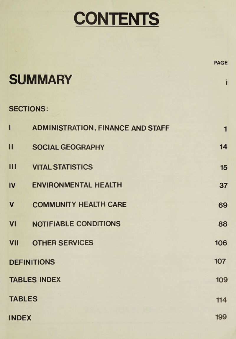 CONTENTS PAGE SUMMARY SECTIONS: I ADMINISTRATION, FINANCE AND STAFF 1 II SOCIAL GEOGRAPHY 14 III VITAL STATISTICS 15 IV ENVIRONMENTAL HEALTH 37 V COMMUNITY HEALTH CARE 69 VI NOTIFIABLE CONDITIONS 88 VII OTHER SERVICES 106 DEFINITIONS 107 TABLES INDEX 109 TABLES 114 INDEX 199